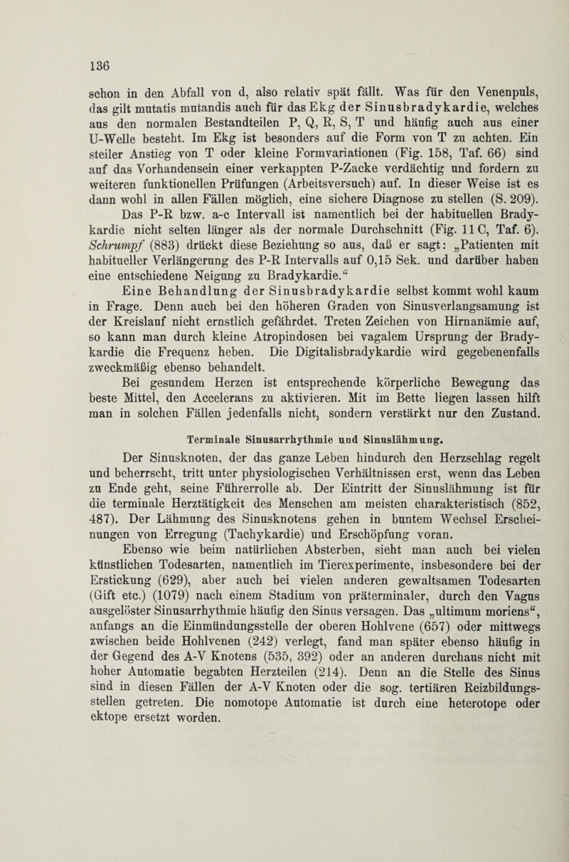 schon in den Abfall von d, also relativ spät fällt. Was für den Venenpuls, das gilt mutatis mutandis auch für dasEkg der Sinusbradykardie, welches aus den normalen Bestandteilen P, Q, R, S, T und häufig auch aus einer U-Welle besteht. Im Ekg ist besonders auf die Form von T zu achten. Ein steiler Anstieg von T oder kleine Formvariationen (Fig. 158, Taf. 66) sind auf das Vorhandensein einer verkappten P-Zacke verdächtig und fordern zu weiteren funktionellen Prüfungen (Arbeitsversuch) auf. In dieser Weise ist es dann wohl in allen Fällen möglich, eine sichere Diagnose zu stellen (S. 209). Das P-R bzw. a-c Intervall ist namentlich bei der habituellen Brady¬ kardie nicht selten länger als der normale Durchschnitt (Fig. 11C, Taf. 6). Schrumpf (883) drückt diese Beziehung so aus, daß er sagt: „Patienten mit habitueller Verlängerung des P-R Intervalls auf 0,15 Sek. und darüber haben eine entschiedene Neigung zu Bradykardie.“ Eine Behandlung der Sinusbradykardie selbst kommt wohl kaum in Frage. Denn auch bei den höheren Graden von Sinusverlangsamung ist der Kreislauf nicht ernstlich gefährdet. Treten Zeichen von Hirnanämie auf, so kann man durch kleine Atropindosen bei vagalem Ursprung der Brady¬ kardie die Frequenz heben. Die Digitalisbradykardie wird gegebenenfalls zweckmäßig ebenso behandelt. Bei gesundem Herzen ist entsprechende körperliche Bewegung das beste Mittel, den Accelerans zu aktivieren. Mit im Bette liegen lassen hilft man in solchen Fällen jedenfalls nicht, sondern verstärkt nur den Zustand. Terminale Sinusarrhythmie und Sinuslähmung. Der Sinusknoten, der das ganze Leben hindurch den Herzschlag regelt und beherrscht, tritt unter physiologischen Verhältnissen erst, wenn das Leben zu Ende geht, seine Führerrolle ab. Der Eintritt der Sinuslähmung ist für die terminale Herztätigkeit des Menschen am meisten charakteristisch (852, 487). Der Lähmung des Sinusknotens gehen in buntem Wechsel Erschei¬ nungen von Erregung (Tachykardie) und Erschöpfung voran. Ebenso wie beim natürlichen Absterben, sieht man auch bei vielen künstlichen Todesarten, namentlich im Tierexperimente, insbesondere bei der Erstickung (629), aber auch bei vielen anderen gewaltsamen Todesarten (Gift etc.) (1079) nach einem Stadium von präterminaler, durch den Vagus ausgelöster Sinusarrhythmie häufig den Sinus versagen. Das „ultimum moriens“, anfangs an die Einmündungsstelle der oberen Hohlvene (657) oder mittwegs zwischen beide Hohlvenen (242) verlegt, fand man später ebenso häufig in der Gegend des A-V Knotens (535, 392) oder an anderen durchaus nicht mit hoher Automatie begabten Herzteilen (214). Denn an die Stelle des Sinus sind in diesen Fällen der A-V Knoten oder die sog. tertiären Reizbildungs¬ stellen getreten. Die nomotope Automatie ist durch eine heterotope oder ektope ersetzt worden.
