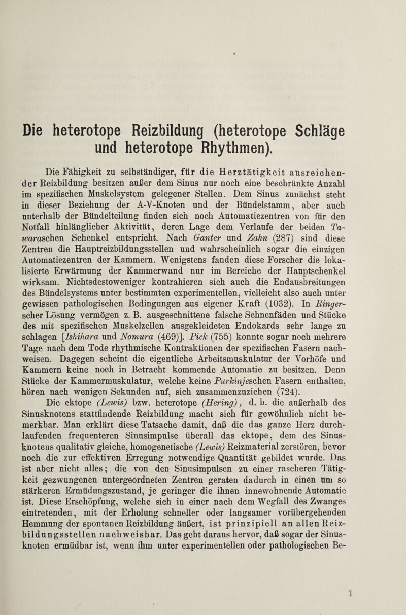 Die heterotope Reizbildung (heterotope Schläge und heterotope Rhythmen). Die Fähigkeit zu selbständiger, für die Herztätigkeit ausreichen¬ der Heizbildung besitzen außer dem Sinus nur noch eine beschränkte Anzahl im spezifischen Muskelsystem gelegener Stellen. Dem Sinus zunächst steht in dieser Beziehung der A-V-Knoten und der Bündelstamm, aber auch unterhalb der Bündelteilung finden sich noch Automatiezentren von für den Notfall hinlänglicher Aktivität, deren Lage dem Verlaufe der beiden Ta- waraschen Schenkel entspricht. Nach Ganter und Zahn (287) sind diese Zentren die Hauptreizbildungsstellen und wahrscheinlich sogar die einzigen Automatiezentren der Kammern. Wenigstens fanden diese Forscher die loka¬ lisierte Erwärmung der Kammerwand nur im Bereiche der Hauptschenkel wirksam. Nichtsdestoweniger kontrahieren sich auch die Endausbreitungen des Bündelsystems unter bestimmten experimentellen, vielleicht also auch unter gewissen pathologischen Bedingungen aus eigener Kraft (1032). In Ringer- scher Lösung vermögen z. B. ausgeschnittene falsche Sehnenfäden und Stücke des mit spezifischen Muskelzellen ausgekleideten Endokards sehr lange zu schlagen [Ishihara und Nomura (469)]. Pich (755) konnte sogar noch mehrere Tage nach dem Tode rhythmische Kontraktionen der spezifischen Fasern nach- weisen. Dagegen scheint die eigentliche Arbeitsmuskulatur der Vorhöfe und Kammern keine noch in Betracht kommende Automatie zu besitzen. Denn Stücke der Kammermuskulatur, welche keine Purkinje sehen Fasern enthalten, hören nach wenigen Sekunden auf, sich zusammenzuziehen (724). Die ektope (Lewis) bzw. heterotope (Hering), d. h. die außerhalb des Sinusknotens stattfindende Reizbildung macht sich für gewöhnlich nicht be¬ merkbar. Man erklärt diese Tatsache damit, daß die das ganze Herz durch¬ laufenden frequenteren Sinusimpulse überall das ektope, dem des Sinus¬ knotens qualitativ gleiche, homogenetische (Lewis) Reizmaterial zerstören, bevor noch die zur effektiven Erregung notwendige Quantität gebildet wurde. Das ist aber nicht alles; die von den Sinusimpulsen zu einer rascheren Tätig¬ keit gezwungenen untergeordneten Zentren geraten dadurch in einen um so stärkeren Ermüdungszustand, je geringer die ihnen innewohnende Automatie ist. Diese Erschöpfung, welche sich in einer nach dem Wegfall des Zwanges ein tretenden, mit der Erholung schneller oder langsamer vorübergehenden Hemmung der spontanen Reizbildung äußert, ist prinzipiell an allen Reiz¬ bildungsstellen nachweisbar. Das geht daraus hervor, daß sogar der Sinus¬ knoten ermüdbar ist, wenn ihm unter experimentellen oder pathologischen Be¬ ll
