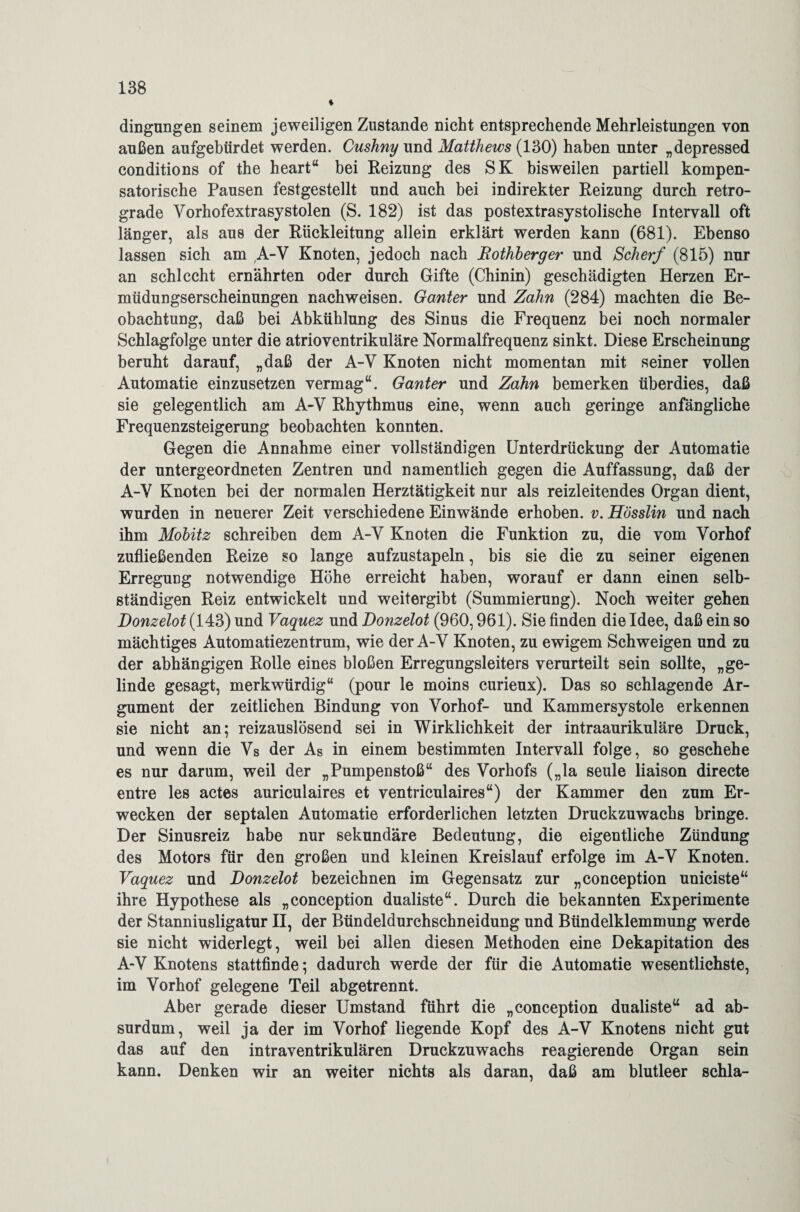 dingungen seinem jeweiligen Zustande nicht entsprechende Mehrleistungen von außen aufgebürdet werden. Cushny und Matthews (130) haben unter „depressed conditions of the heartu bei Reizung des SK bisweilen partiell kompen¬ satorische Pausen festgestellt und auch bei indirekter Reizung durch retro¬ grade Vorhofextrasystolen (S. 182) ist das postextrasystolische Intervall oft länger, als aus der Rückleitung allein erklärt werden kann (681). Ebenso lassen sich am A-V Knoten, jedoch nach Rothberger und Scherf (815) nur an schlecht ernährten oder durch Gifte (Chinin) geschädigten Herzen Er¬ müdungserscheinungen nachweisen. Ganter und Zahn (284) machten die Be¬ obachtung, daß bei Abkühlung des Sinus die Frequenz bei noch normaler Schlagfolge unter die atrioventrikuläre Normalfrequenz sinkt. Diese Erscheinung beruht darauf, „daß der A-V Knoten nicht momentan mit seiner vollen Automatie einzusetzen vermag“. Ganter und Zahn bemerken überdies, daß sie gelegentlich am A-V Rhythmus eine, wenn auch geringe anfängliche Frequenzsteigerung beobachten konnten. Gegen die Annahme einer vollständigen Unterdrückung der Automatie der untergeordneten Zentren und namentlich gegen die Auffassung, daß der A-V Knoten bei der normalen Herztätigkeit nur als reizleitendes Organ dient, wurden in neuerer Zeit verschiedene Einwände erhoben, v. Hösslin und nach ihm Mobitz schreiben dem A-V Knoten die Funktion zu, die vom Vorhof zufließenden Reize so lange aufzustapeln, bis sie die zu seiner eigenen Erregung notwendige Höhe erreicht haben, worauf er dann einen selb¬ ständigen Reiz entwickelt und weitergibt (Summierung). Noch weiter gehen Donzelot (143) und Vaquez und Donzelot (960,961). Sie finden die Idee, daß ein so mächtiges Automatiezentrum, wie der A-V Knoten, zu ewigem Schweigen und zu der abhängigen Rolle eines bloßen Erregungsleiters verurteilt sein sollte, „ge¬ linde gesagt, merkwürdig“ (pour le moins curieux). Das so schlagende Ar¬ gument der zeitlichen Bindung von Vorhof- und Kammersystole erkennen sie nicht an; reizauslösend sei in Wirklichkeit der intraaurikuläre Druck, und wenn die Vs der As in einem bestimmten Intervall folge, so geschehe es nur darum, weil der „Pumpenstoß“ des Vorhofs („la seule liaison directe entre les actes auriculaires et ventriculaires“) der Kammer den zum Er¬ wecken der septalen Automatie erforderlichen letzten Druckzuwachs bringe. Der Sinusreiz habe nur sekundäre Bedeutung, die eigentliche Zündung des Motors für den großen und kleinen Kreislauf erfolge im A-V Knoten. Vaquez und Donzelot bezeichnen im Gegensatz zur „conception uniciste“ ihre Hypothese als „conception dualiste“. Durch die bekannten Experimente der Stanniusligatur II, der Bündeldurchschneidung und Bündelklemmung werde sie nicht widerlegt, weil bei allen diesen Methoden eine Dekapitation des A-V Knotens stattfinde; dadurch werde der für die Automatie wesentlichste, im Vorhof gelegene Teil abgetrennt. Aber gerade dieser Umstand führt die „conception dualiste“ ad ab¬ surdum, weil ja der im Vorhof liegende Kopf des A-V Knotens nicht gut das auf den intraventrikulären Druckzuwachs reagierende Organ sein kann. Denken wir an weiter nichts als daran, daß am blutleer schla-