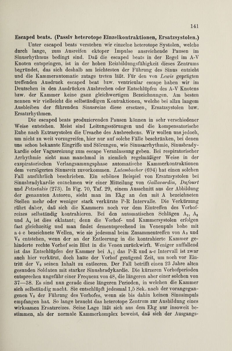 Escaped beats. (Passiv heterotope Einzelkontraktionen, Ersatzsystolen.) Unter escaped beats verstehen wir einzelne heterotope Systolen, welche durch lange, zum Ausreifen ektoper Impulse ausreichende Pausen im Sinusrhythmus bedingt sind. Daß die escaped beats in der Regel im A-Y Knoten entspringen, ist in der hohen Reizbildungsfähigkeit dieses Zentrums begründet, das sich deshalb am leichtesten der Führung des Sinus entzieht und die Kammerautomatie zutage treten läßt. Für den von Lewis geprägten treffenden Ausdruck escaped beat bzw. ventricular escape haben wir im Deutschen in den Ausdrücken Ausbrechen oder Entschlüpfen des A-Y Knotens bzw. der Kammer keine ganz gleichwertigen Bezeichnungen. Am besten nennen wir vielleicht die selbständigen Kontraktionen, welche bei allzu langem Ausbleiben der führenden Sinusreize diese ersetzen, Ersatzsystolen bzw. Ersatzrhythmen. Die escaped beats produzierenden Pausen können in sehr verschiedener Weise entstehen. Meist sind Leitungsstörungen und die kompensatorische Ruhe nach Extrasystolen die Ursache des Ausbrechens. Wir wollen uns jedoch, um nicht zu weit vorzugreifen, hier nur auf solche Fälle beschränken, bei denen uns schon bekannte Eingriffe und Störungen, wie Sinusarrhythmie, Sinusbrady¬ kardie oder Vagusreizung zum escape Veranlassung geben. Bei respiratorischer Arrhythmie sieht man manchmal in ziemlich regelmäßiger Weise in der exspiratorischen Verlangsamungsphase automatische Kammerkontraktionen dem verzögerten Sinusreiz zuvorkommen. Lutembacher (694) hat einen solchen Fall ausführlich beschrieben. Ein schönes Beispiel von Ersatzsystolen bei Sinusbradykardie entnehmen wir einer Mitteilung von Gallavardin, Dufourt und Petzetakis (273). In Fig. 70, Taf. 29, einem Ausschnitt aus der Abbildung der genannten Autoren, sieht man im Ekg an den mit A bezeichneten Stellen mehr oder weniger stark verkürzte P-R Intervalle. Die Verkürzung rührt daher, daß sich die Kammern noch vor dem Eintreffen des Vorhof¬ reizes selbständig kontrahieren. Bei den automatischen Schlägen A2, As und A4 ist dies eklatant; denn die Vorhof- und Kammersystolen erfolgen fast gleichzeitig und man findet dementsprechend im Venenpuls hohe mit a + c bezeichnete Wellen, wie sie jedesmal beim Zusammentreffen von As und Vs entstehen, wenn der an der Entleerung in die kontrahierte Kammer ge¬ hinderte rechte Vorhof sein Blut in die Venen zurückwirft. Weniger auffallend ist das Entschlüpfen der Kammer bei Ax; das P-R und a-c Intervall ist zwar auch hier verkürzt, doch hatte der Vorhof genügend Zeit, um noch vor Ein¬ tritt der Vs seinen Inhalt zu entleeren. Der Fall betrifft einen 23 Jahre alten gesunden Soldaten mit starker Sinusbradykardie. Die kürzeren Vorhofperioden entsprechen ungefähr einer Frequenz von 48, die längeren aber einer solchen von 37—38. Es sind nun gerade diese längeren Perioden, in welchen die Kammer sich selbständig macht. Sie entschlüpft jedesmal 1,5 Sek. nach der vorangegan¬ genen Vs der Führung des Vorhofes, wenn sie bis dahin keinen Sinusimpuls empfangen hat. So lange braucht das heterotope Zentrum zur Ausbildung eines wirksamen Ersatzreizes. Seine Lage läßt sich aus dem Ekg nur insoweit be¬ stimmen, als der normale Kammerkomplex beweist, daß sich der Ausgangs-