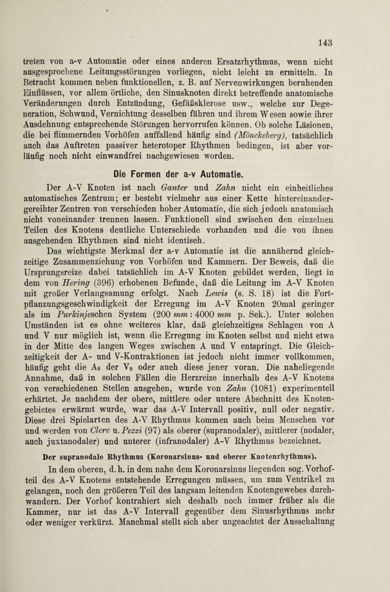 treten von a-v Antomatie oder eines anderen Ersatzrhythmus, wenn nicht ausgesprochene Leitungsstörungen vorliegen, nicht leicht zu ermitteln. In Betracht kommen neben funktionellen, z. B. auf Nebenwirkungen beruhenden Einflüssen, vor allem örtliche, den Sinusknoten direkt betreffende anatomische Veränderungen durch Entzündung, Gefäßsklerose usw., welche zur Dege¬ neration, Schwund, Vernichtung desselben führen und ihrem Wesen sowie ihrer Ausdehnung entsprechende Störungen hervorrufen können. Ob solche Läsionen, die bei flimmernden Vorhöfen auffallend häufig sind (Mönckeberg), tatsächlich auch das Auftreten passiver heterotoper Rhythmen bedingen, ist aber vor¬ läufig noch nicht einwandfrei nachgewiesen worden. Die Formen der a-v Automatie. Der A-V Knoten ist nach Ganter und Zahn nicht ein einheitliches automatisches Zentrum; er besteht vielmehr aus einer Kette hintereinander¬ gereihter Zentren von verschieden hoher Automatie, die sich j edoch anatomisch nicht voneinander trennen lassen. Funktionell sind zwischen den einzelnen Teilen des Knotens deutliche Unterschiede vorhanden und die von ihnen ausgehenden Rhythmen sind nicht identisch. Das wichtigste Merkmal der a-v Automatie ist die annähernd gleich¬ zeitige Zusammenziehung von Vorhöfen und Kammern. Der Beweis, daß die Ursprungsreize dabei tatsächlich im A-V Knoten gebildet werden, liegt in dem von Hering (396) erhobenen Befunde, daß die Leitung im A-V Knoten mit großer Verlangsamung erfolgt. Nach Lewis (s. S. 18) ist die Fort¬ pflanzungsgeschwindigkeit der Erregung im A-V Knoten 20mal geringer als im Purkinje sehen System (200 mm: 4000 mm p. Sek.). Unter solchen Umständen ist es ohne weiteres klar, daß gleichzeitiges Schlagen von A und V nur möglich ist, wenn die Erregung im Knoten selbst und nicht etwa in der Mitte des langen Weges zwischen A und V entspringt. Die Gleich¬ zeitigkeit der A- und V-Kontraktionen ist jedoch nicht immer vollkommen, häufig geht die As der Vs oder auch diese jener voran. Die naheliegende Annahme, daß in solchen Fällen die Herzreize innerhalb des A-V Knotens von verschiedenen Stellen ausgehen, wurde von Zahn (1081) experimentell erhärtet. Je nachdem der obere, mittlere oder untere Abschnitt des Knoten¬ gebietes erwärmt wurde, war das A-V Intervall positiv, null oder negativ. Diese drei Spielarten des A-V Rhythmus kommen auch beim Menschen vor und werden von Giere u.Pezzi (97) als oberer (supranodaler), mittlerer (nodaler, auch juxtanodaler) und unterer (infranodaler) A-V Rhythmus bezeichnet. Der supranodale Rhythmus (Koronarsinus- und oberer Knotenrhythmus). In dem oberen, d.h. in dem nahe dem Koronarsinus liegenden sog. Vorhof¬ teil des A-V Knotens entstehende Erregungen müssen, um zum Ventrikel zu gelangen, noch den größeren Teil des langsam leitenden Knotengewebes durch¬ wandern. Der Vorhof kontrahiert sich deshalb noch immer früher als die Kammer, nur ist das A-V Intervall gegenüber dem Sinusrhythmus mehr oder weniger verkürzt. Manchmal stellt sich aber ungeachtet der Ausschaltung