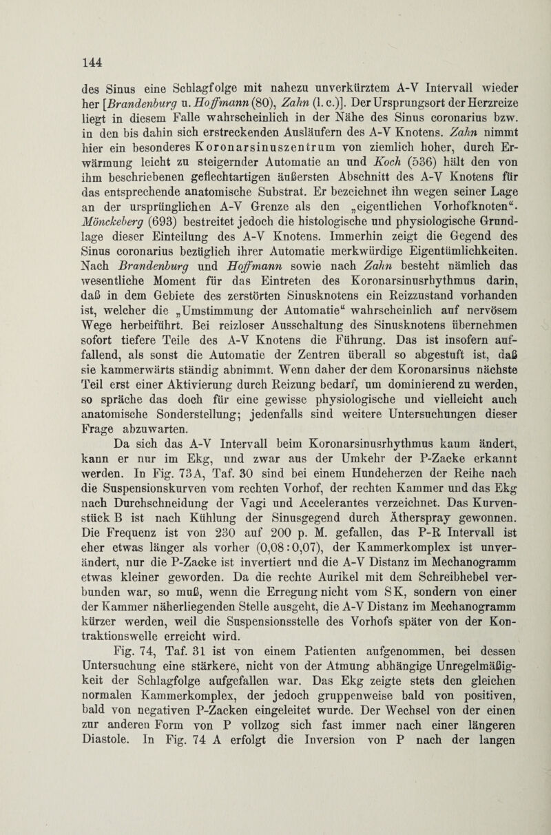 des Sinus eine Schlagfolge mit nahezu unverkürztem A-V Intervall wieder her [.Brandenburg u. Hoff'mann (80), Zahn (1. c.)]. Der Ursprungsort der Herzreize liegt in diesem Falle wahrscheinlich in der Nähe des Sinus coronarius bzw. in den bis dahin sich erstreckenden Ausläufern des A-V Knotens. Zahn nimmt hier ein besonderes Koronarsinuszentrum von ziemlich hoher, durch Er¬ wärmung leicht zu steigernder Automatie an und Koch (536) hält den von ihm beschriebenen geflechtartigen äußersten Abschnitt des A-V Knotens für das entsprechende anatomische Substrat. Er bezeichnet ihn wegen seiner Lage an der ursprünglichen A-Y Grenze als den „eigentlichen Vorhofknoten“. Mönckeherg (693) bestreitet jedoch die histologische und physiologische Grund¬ lage dieser Einteilung des A-Y Knotens. Immerhin zeigt die Gegend des Sinus coronarius bezüglich ihrer Automatie merkwürdige Eigentümlichkeiten. Nach Brandenburg und Hoffmann sowie nach Zahn besteht nämlich das wesentliche Moment für das Eintreten des Koronarsinusrbythmus darin, daß in dem Gebiete des zerstörten Sinusknotens ein Reizzustand vorhanden ist, welcher die „Umstimmung der Automatie“ wahrscheinlich auf nervösem Wege herbeiführt. Bei reizloser Ausschaltung des Sinusknotens übernehmen sofort tiefere Teile des A-V Knotens die Führung. Das ist insofern auf¬ fallend, als sonst die Automatie der Zentren überall so abgestuft ist, daß sie kammerwärts ständig abnimmt. Wenn daher der dem Koronarsinus nächste Teil erst einer Aktivierung durch Reizung bedarf, um dominierend zu werden, so spräche das doch für eine gewisse physiologische und vielleicht auch anatomische Sonderstellung; jedenfalls sind weitere Untersuchungen dieser Frage abzuwarten. Da sich das A-V Intervall beim Koronarsinusrhythmus kaum ändert, kann er nur im Ekg, und zwar aus der Umkehr der P-Zacke erkannt werden. In Fig. 73A, Taf. 30 sind bei einem Hundeherzen der Reihe nach die Suspensionskurven vom rechten Vorhof, der rechten Kammer und das Ekg nach Durchschneidung der Vagi und Accelerantes verzeichnet. Das Kurven¬ stück B ist nach Kühlung der Sinusgegend durch Ätherspray gewonnen. Die Frequenz ist von 230 auf 200 p. M. gefallen, das P-R Intervall ist eher etwas länger als vorher (0,08:0,07), der Kammerkomplex ist unver¬ ändert, nur die P-Zacke ist invertiert und die A-V Distanz im Mechanogramm etwas kleiner geworden. Da die rechte Aurikel mit dem Schreibhebel ver¬ bunden war, so muß, wenn die Erregung nicht vom SK, sondern von einer der Kammer näherliegenden Stelle ausgeht, die A-V Distanz im Mechanogramm kürzer werden, weil die Suspensionsstelle des Vorhofs später von der Kon¬ traktionswelle erreicht wird. Fig. 74, Taf. 31 ist von einem Patienten aufgenommen, bei dessen Untersuchung eine stärkere, nicht von der Atmung abhängige Unregelmäßig¬ keit der Schlagfolge aufgefallen war. Das Ekg zeigte stets den gleichen normalen Kammerkomplex, der jedoch gruppenweise bald von positiven, bald von negativen P-Zacken eingeleitet wurde. Der Wechsel von der einen zur anderen Form von P vollzog sich fast immer nach einer längeren Diastole. In Fig. 74 A erfolgt die Inversion von P nach der langen