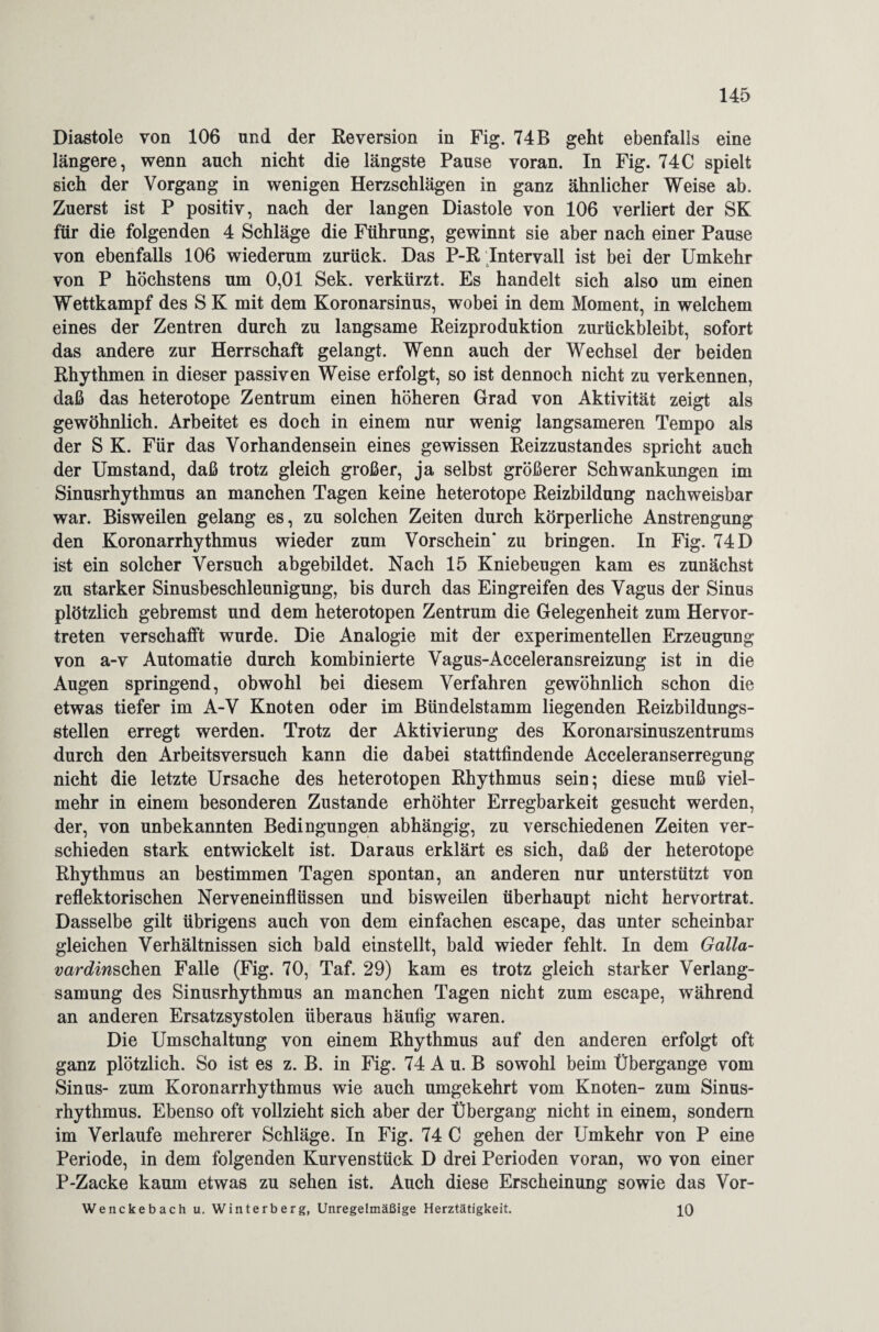 Diastole von 106 und der Reversion in Fig. 74 B geht ebenfalls eine längere, wenn auch nicht die längste Pause voran. In Fig. 74C spielt sich der Vorgang in wenigen Herzschlägen in ganz ähnlicher Weise ab. Zuerst ist P positiv, nach der langen Diastole von 106 verliert der SK für die folgenden 4 Schläge die Führung, gewinnt sie aber nach einer Pause von ebenfalls 106 wiederum zurück. Das P-R Intervall ist bei der Umkehr von P höchstens um 0,01 Sek. verkürzt. Es handelt sich also um einen Wettkampf des S K mit dem Koronarsinus, wobei in dem Moment, in welchem eines der Zentren durch zu langsame Reizproduktion zurückbleibt, sofort das andere zur Herrschaft gelangt. Wenn auch der Wechsel der beiden Rhythmen in dieser passiven Weise erfolgt, so ist dennoch nicht zu verkennen, daß das heterotope Zentrum einen höheren Grad von Aktivität zeigt als gewöhnlich. Arbeitet es doch in einem nur wenig langsameren Tempo als der S K. Für das Vorhandensein eines gewissen Reizzustandes spricht auch der Umstand, daß trotz gleich großer, ja selbst größerer Schwankungen im Sinusrhythmus an manchen Tagen keine heterotope Reizbildung nachweisbar war. Bisweilen gelang es, zu solchen Zeiten durch körperliche Anstrengung den Koronarrhythmus wieder zum Vorschein* zu bringen. In Fig. 74 D ist ein solcher Versuch abgebildet. Nach 15 Kniebeugen kam es zunächst zu starker Sinusbeschleunigung, bis durch das Eingreifen des Vagus der Sinus plötzlich gebremst und dem heterotopen Zentrum die Gelegenheit zum Hervor¬ treten verschafft wurde. Die Analogie mit der experimentellen Erzeugung von a-v Automatie durch kombinierte Vagus-Acceleransreizung ist in die Augen springend, obwohl bei diesem Verfahren gewöhnlich schon die etwas tiefer im A-V Knoten oder im Bündelstamm liegenden Reizbildungs¬ stellen erregt werden. Trotz der Aktivierung des Koronarsinuszentrums durch den Arbeitsversuch kann die dabei stattfindende Acceleranserregung nicht die letzte Ursache des heterotopen Rhythmus sein; diese muß viel¬ mehr in einem besonderen Zustande erhöhter Erregbarkeit gesucht werden, der, von unbekannten Bedingungen abhängig, zu verschiedenen Zeiten ver¬ schieden stark entwickelt ist. Daraus erklärt es sich, daß der heterotope Rhythmus an bestimmen Tagen spontan, an anderen nur unterstützt von reflektorischen Nerveneinflüssen und bisweilen überhaupt nicht hervortrat. Dasselbe gilt übrigens auch von dem einfachen escape, das unter scheinbar gleichen Verhältnissen sich bald einstellt, bald wieder fehlt. In dem Galla- vardinsohzn Falle (Fig. 70, Taf. 29) kam es trotz gleich starker Verlang¬ samung des Sinusrhythmus an manchen Tagen nicht zum escape, während an anderen Ersatzsystolen überaus häufig waren. Die Umschaltung von einem Rhythmus auf den anderen erfolgt oft ganz plötzlich. So ist es z. B. in Fig. 74 A u. B sowohl beim Übergange vom Sinus- zum Koronarrhythmus wie auch umgekehrt vom Knoten- zum Sinus¬ rhythmus. Ebenso oft vollzieht sich aber der Übergang nicht in einem, sondern im Verlaufe mehrerer Schläge. In Fig. 74 C gehen der Umkehr von P eine Periode, in dem folgenden Kurvenstück D drei Perioden voran, wo von einer P-Zacke kaum etwas zu sehen ist. Auch diese Erscheinung sowie das Vor- Wenckebach u. Winterberg, Unregelmäßige Herztätigkeit. 10
