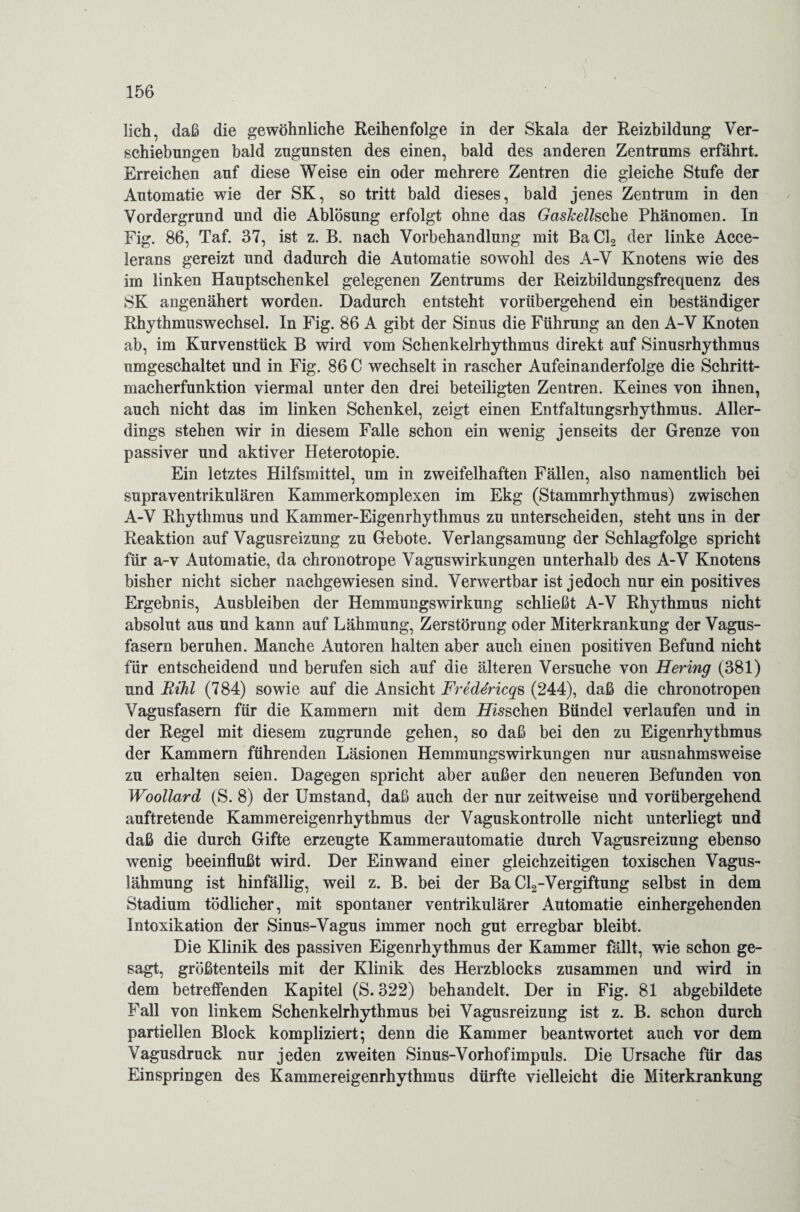 lieh, daß die gewöhnliche Reihenfolge in der Skala der Reizbildung Ver¬ schiebungen bald zugunsten des einen, bald des anderen Zentrums erfährt. Erreichen auf diese Weise ein oder mehrere Zentren die gleiche Stufe der Automatie wie der SK, so tritt bald dieses, bald jenes Zentrum in den Vordergrund und die Ablösung erfolgt ohne das GasJcellsche Phänomen. In Fig. 86, Taf. 37, ist z. B. nach Vorbehandlung mit BaCl2 der linke Acce- lerans gereizt und dadurch die Automatie sowohl des A-V Knotens wie des im linken Hauptschenkel gelegenen Zentrums der Reizbildungsfrequenz des SK angenähert worden. Dadurch entsteht vorübergehend ein beständiger Rhythmuswechsel. In Fig. 86 A gibt der Sinus die Führung an den A-V Knoten ab, im Kurvenstück B wird vom Schenkelrhythmus direkt auf Sinusrhythmus umgeschaltet und in Fig. 86 C wechselt in rascher Aufeinanderfolge die Schritt¬ macherfunktion viermal unter den drei beteiligten Zentren. Keines von ihnen, auch nicht das im linken Schenkel, zeigt einen Entfaltungsrhythmus. Aller¬ dings stehen wir in diesem Falle schon ein wenig jenseits der Grenze von passiver und aktiver Heterotopie. Ein letztes Hilfsmittel, um in zweifelhaften Fällen, also namentlich bei supraventrikulären Kammerkomplexen im Ekg (Stammrhythmus) zwischen A-V Rhythmus und Kammer-Eigenrhythmus zu unterscheiden, steht uns in der Reaktion auf Vagusreizung zu Gebote. Verlangsamung der Schlagfolge spricht für a-v Automatie, da chronotrope Vagus Wirkungen unterhalb des A-V Knotens bisher nicht sicher naehgewiesen sind. Verwertbar ist jedoch nur ein positives Ergebnis, Ausbleiben der Hemmungswirkung schließt A-V Rhythmus nicht absolut aus und kann auf Lähmung, Zerstörung oder Miterkrankung der Vagus¬ fasern beruhen. Manche Autoren halten aber auch einen positiven Befund nicht für entscheidend und berufen sich auf die älteren Versuche von Hering (381) und Rihl (784) sowie auf die Ansicht Frede'ricqs (244), daß die chronotropen Vagusfasem für die Kammern mit dem Loschen Bündel verlaufen und in der Regel mit diesem zugrunde gehen, so daß bei den zu Eigenrhythmus der Kammern führenden Läsionen Hemmungswirkungen nur ausnahmsweise zu erhalten seien. Dagegen spricht aber außer den neueren Befunden von Woollard (S. 8) der Umstand, daß auch der nur zeitweise und vorübergehend auftretende Kammereigenrhythmus der Vaguskontrolle nicht unterliegt und daß die durch Gifte erzeugte Kammerautomatie durch Vagusreizung ebenso wenig beeinflußt wird. Der Einwand einer gleichzeitigen toxischen Vagus¬ lähmung ist hinfällig, weil z. B. bei der Ba Cl2-Vergiftung selbst in dem Stadium tödlicher, mit spontaner ventrikulärer Automatie einhergehenden Intoxikation der Sinus-Vagus immer noch gut erregbar bleibt. Die Klinik des passiven Eigenrhythmus der Kammer fällt, wie schon ge¬ sagt, größtenteils mit der Klinik des Herzblocks zusammen und wird in dem betreffenden Kapitel (S. 322) behandelt. Der in Fig. 81 abgebildete Fall von linkem Schenkelrhythmus bei Vagusreizung ist z. B. schon durch partiellen Block kompliziert; denn die Kammer beantwortet auch vor dem Vagusdruck nur jeden zweiten Sinus-Vorhofimpuls. Die Ursache für das Einspringen des Kammereigenrhythmus dürfte vielleicht die Miterkrankung