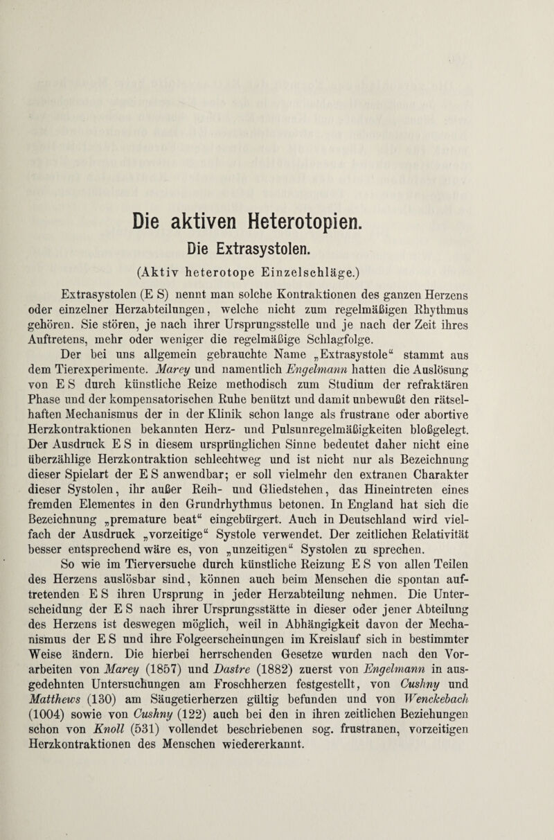 Die aktiven Heterotopien. Die Extrasystolen. (Aktiv heterotope Einzelschläge.) Extrasystolen (E S) nennt man solche Kontraktionen des ganzen Herzens oder einzelner Herzabteilungen, welche nicht zum regelmäßigen Rhythmus gehören. Sie stören, je nach ihrer Ursprungsstelle und je nach der Zeit ihres Auftretens, mehr oder weniger die regelmäßige Schlagfolge. Der bei uns allgemein gebrauchte Name „Extrasystole“ stammt aus dem Tierexperimente. Marey und namentlich Engelmann hatten die Auslösung von E S durch künstliche Reize methodisch zum Studium der refraktären Phase und der kompensatorischen Ruhe benützt und damit unbewußt den rätsel¬ haften Mechanismus der in der Klinik schon lange als frustrane oder abortive Herzkontraktionen bekannten Herz- und Pulsunregelmäßigkeiten bloßgelegt. Der Ausdruck E S in diesem ursprünglichen Sinne bedeutet daher nicht eine überzählige Herzkontraktion schlechtweg und ist nicht nur als Bezeichnung dieser Spielart der E S anwendbar; er soll vielmehr den extranen Charakter dieser Systolen, ihr außer Reih- und Gliedstehen, das Hineintreten eines fremden Elementes in den Grundrhythmus betonen. In England hat sich die Bezeichnung „premature beat“ eingebürgert. Auch in Deutschland wird viel¬ fach der Ausdruck „vorzeitige“ Systole verwendet. Der zeitlichen Relativität besser entsprechend wäre es, von „unzeitigen“ Systolen zu sprechen. So wie im Tierversuche durch künstliche Reizung E S von allen Teilen des Herzens auslösbar sind, können auch beim Menschen die spontan auf¬ tretenden E S ihren Ursprung in jeder Herzabteilung nehmen. Die Unter¬ scheidung der E S nach ihrer Ursprungsstätte in dieser oder jener Abteilung des Herzens ist deswegen möglich, weil in Abhängigkeit davon der Mecha¬ nismus der E S und ihre Folgeerscheinungen im Kreislauf sich in bestimmter Weise ändern. Die hierbei herrschenden Gesetze wurden nach den Vor¬ arbeiten von Marey (1857) und Dastre (1882) zuerst von Engelmann in aus¬ gedehnten Untersuchungen am Froschherzen festgestellt, von Cuslmy und Matthews (130) am Säugetierherzen gültig befunden und von Wenchebach (1004) sowie von Cushny (122) auch bei den in ihren zeitlichen Beziehungen schon von Knoll (531) vollendet beschriebenen sog. frustranen, vorzeitigen Herzkontraktionen des Menschen wiedererkannt.