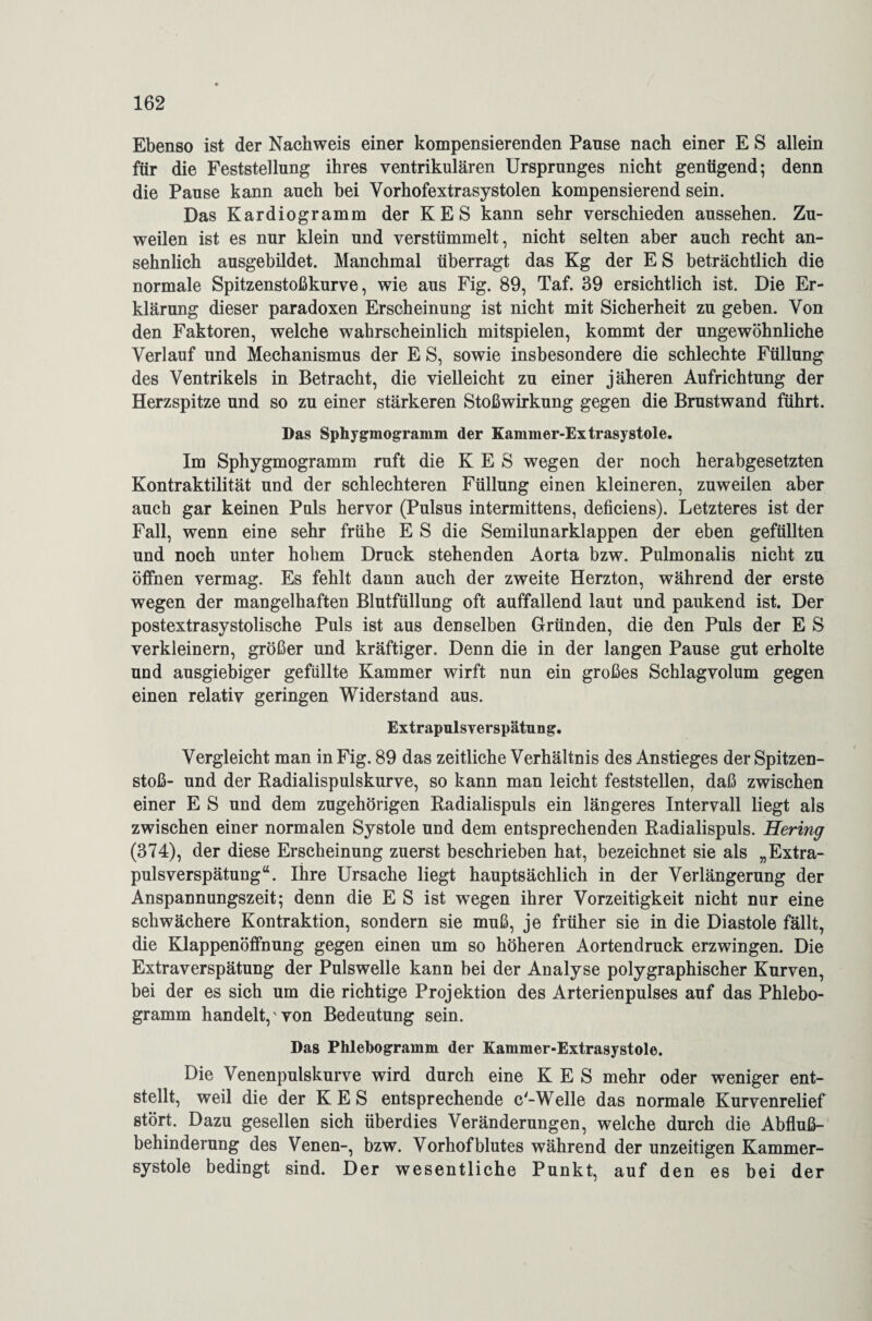Ebenso ist der Nachweis einer kompensierenden Pause nach einer E S allein für die Feststellung ihres ventrikulären Ursprunges nicht genügend; denn die Pause kann auch bei Vorhofextrasystolen kompensierend sein. Das Kardiogramm der KES kann sehr verschieden aussehen. Zu¬ weilen ist es nur klein und verstümmelt, nicht selten aber auch recht an¬ sehnlich ausgebildet. Manchmal überragt das Kg der E S beträchtlich die normale Spitzenstoßkurve, wie aus Fig. 89, Taf. 39 ersichtlich ist. Die Er¬ klärung dieser paradoxen Erscheinung ist nicht mit Sicherheit zu geben. Von den Faktoren, welche wahrscheinlich mitspielen, kommt der ungewöhnliche Verlauf und Mechanismus der E S, sowie insbesondere die schlechte Füllung des Ventrikels in Betracht, die vielleicht zu einer jäheren Aufrichtung der Herzspitze und so zu einer stärkeren Stoßwirkung gegen die Brustwand führt. Das Sphygmogramm der Kammer-Extrasystole. Im Sphygmogramm ruft die KES wegen der noch herabgesetzten Kontraktilität uud der schlechteren Füllung einen kleineren, zuweilen aber auch gar keinen Puls hervor (Pulsus intermittens, deficiens). Letzteres ist der Fall, wenn eine sehr frühe E S die Semilunarklappen der eben gefüllten und noch unter hohem Druck stehenden Aorta bzw. Pulmonalis nicht zu öffnen vermag. Es fehlt dann auch der zweite Herzton, während der erste wegen der mangelhaften Blutfüllung oft auffallend laut und paukend ist. Der postextrasystolische Puls ist aus denselben Gründen, die den Puls der E S verkleinern, größer und kräftiger. Denn die in der langen Pause gut erholte und ausgiebiger gefüllte Kammer wirft nun ein großes Schlagvolum gegen einen relativ geringen Widerstand aus. Extrapulsverspätnng. Vergleicht man in Fig. 89 das zeitliche Verhältnis des Anstieges der Spitzen¬ stoß- und der Radialispulskurve, so kann man leicht feststellen, daß zwischen einer E S und dem zugehörigen Radialispuls ein längeres Intervall liegt als zwischen einer normalen Systole und dem entsprechenden Radialispuls. Hering (374), der diese Erscheinung zuerst beschrieben hat, bezeichnet sie als „Extra¬ pulsverspätung“. Ihre Ursache liegt hauptsächlich in der Verlängerung der Anspannungszeit; denn die E S ist wegen ihrer Vorzeitigkeit nicht nur eine schwächere Kontraktion, sondern sie muß, je früher sie in die Diastole fällt, die Klappenöffnung gegen einen um so höheren Aortendruck erzwingen. Die Extraverspätung der Pulswelle kann bei der Analyse polygraphischer Kurven, bei der es sich um die richtige Projektion des Arterienpulses auf das Phlebo¬ gramm handelt, von Bedeutung sein. Das Phlebogramm der Kammer-Extrasystole. Die Venenpulskurve wird durch eine KES mehr oder weniger ent¬ stellt, weil die der KES entsprechende c'-Welle das normale Kurvenrelief stört. Dazu gesellen sich überdies Veränderungen, welche durch die Abfluß¬ behinderung des Venen-, bzw. Vorhofblutes während der unzeitigen Kammer¬ systole bedingt sind. Der wesentliche Punkt, auf den es bei der