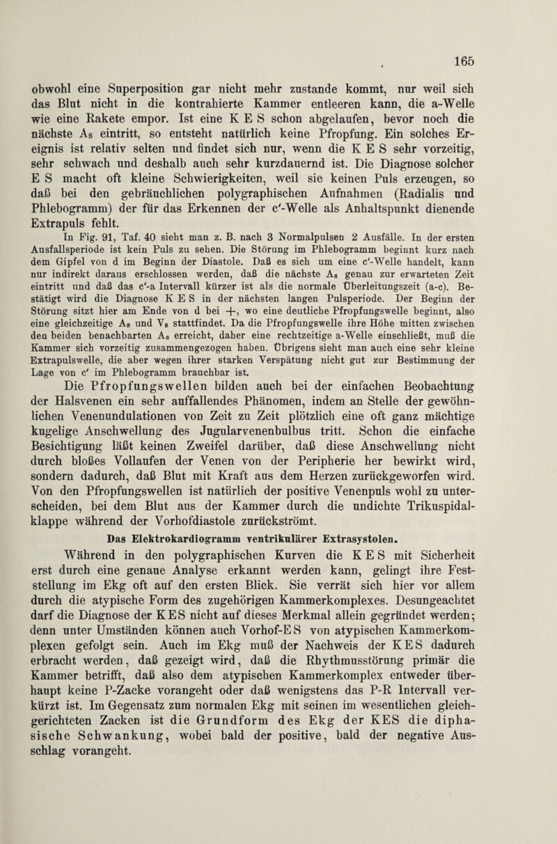 obwohl eine Superposition gar nicht mehr zustande kommt, nur weil sich das Blut nicht in die kontrahierte Kammer entleeren kann, die a-Welle wie eine Rakete empor. Ist eine K E S schon abgelaufen, bevor noch die nächste As eintritt, so entsteht natürlich keine Pfropfung. Ein solches Er¬ eignis ist relativ selten und findet sich nur, wenn die K E S sehr vorzeitig, sehr schwach und deshalb auch sehr kurzdauernd ist. Die Diagnose solcher E S macht oft kleine Schwierigkeiten, weil sie keinen Puls erzeugen, so daß bei den gebräuchlichen polygraphischen Aufnahmen (Radialis und Phlebogramm) der für das Erkennen der c'-Welle als Anhaltspunkt dienende Extrapuls fehlt. In Fig. 91, Taf. 40 sieht man z. B. nach 3 Normalpulsen 2 Ausfälle. In der ersten Ausfallsperiode ist kein Puls zu sehen. Die Störung im Phlebogramm beginnt kurz nach dem Gipfel von d im Beginn der Diastole. Daß es sich um eine c'-Welle handelt, kann nur indirekt daraus erschlossen werden, daß die nächste As genau zur erwarteten Zeit eintritt und daß das c'-a Intervall kürzer ist als die normale Überleitungszeit (a-c). Be¬ stätigt wird die Diagnose K E S in der nächsten langen Pulsperiode. Der Beginn der Störung sitzt hier am Ende von d bei +, wo eine deutliche Pfropfungswelle beginnt, also eine gleichzeitige As und V8 stattfindet. Da die Pfropfungswelle ihre Höhe mitten zwischen den beiden benachbarten As erreicht, daher eine rechtzeitige a-Welle einschließt, muß die Kammer sich vorzeitig zusammengezogen haben. Übrigens sieht man auch eine sehr kleine Extrapuls welle, die aber wegen ihrer starken Verspätung nicht gut zur Bestimmung der Lage von c' im Phlebogramm brauchbar ist. Die Pfropfungswellen bilden auch bei der einfachen Beobachtung der Halsvenen ein sehr auffallendes Phänomen, indem an Stelle der gewöhn¬ lichen Venenundulationen von Zeit zu Zeit plötzlich eine oft ganz mächtige kugelige Anschwellung des Jugularvenenbulbus tritt. Schon die einfache Besichtigung läßt keinen Zweifel darüber, daß diese Anschwellung nicht durch bloßes Vollaufen der Venen von der Peripherie her bewirkt wird, sondern dadurch, daß Blut mit Kraft aus dem Herzen zurückgeworfen wird. Von den Pfropfungswellen ist natürlich der positive Venenpuls wohl zu unter¬ scheiden, bei dem Blut aus der Kammer durch die undichte Trikuspidal- klappe während der Vorhofdiastole zurückströmt. Das Elektrokardiogramm ventrikulärer Extrasystolen. Während in den polygraphischen Kurven die K E S mit Sicherheit erst durch eine genaue Analyse erkannt werden kann, gelingt ihre Fest¬ stellung im Ekg oft auf den ersten Blick. Sie verrät sich hier vor allem durch die atypische Form des zugehörigen Kammerkomplexes. Desungeachtet darf die Diagnose der KES nicht auf dieses Merkmal allein gegründet werden; denn unter Umständen können auch Vorhof-E S von atypischen Kammerkom¬ plexen gefolgt sein. Auch im Ekg muß der Nachweis der KES dadurch erbracht werden, daß gezeigt wird, daß die Rhythmusstörung primär die Kammer betrifft, daß also dem atypischen Kammerkomplex entweder über¬ haupt keine P-Zacke vorangeht oder daß wenigstens das P-R Intervall ver¬ kürzt ist. Im Gegensatz zum normalen Ekg mit seinen im wesentlichen gleich¬ gerichteten Zacken ist die Grundform des Ekg der KES die dipha- sische Schwankung, wobei bald der positive, bald der negative Aus¬ schlag vorangeht.