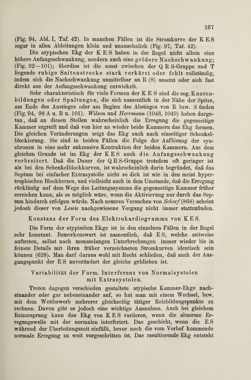 (Fig. 94, Abi. I, Taf. 42). Id manchen Fällen ist die Stromkurve der K E S sogar in allen Ableitungen klein und unansehnlich (Fig. 97, Taf. 42). Die atypischen Ekg der K E S haben in der Regel nicht allein eine höhere Anfangsschwankung, sondern auch eine größere Nachschwankung; (Fig. 92—101); überdies ist die sonst zwischen der Q R S-Gruppe und T liegende ruhige Saitenstrecke stark verkürzt oder fehlt vollständig, indem sich die Nachschwankung unmittelbar an R (S) ansetzt oder sich fast direkt aus der Anfangsschwankung entwickelt. Sehr charakteristisch für viele Formen der K E S sind die sog. Knoten¬ bildungen oder Spaltungen, die sich namentlich in der Nähe der Spitze, am Ende des Anstieges oder am Beginn des Abstieges von R bzw. S finden (Fig. 94, 98 A u. B u. 101). Wilson und Herrmann (1048, 1049) haben darge¬ tan, daß an diesen Stellen wahrscheinlich die Erregung die gegenseitige Kammer ergreift und daß von hier an wieder beide Kammern das Ekg formen. Die gleichen Veränderungen zeigt das Ekg auch nach einseitiger Schenkel¬ blockierung. Sie sind in beiden Fällen die Folge der Auflösung der syn¬ chronen in eine mehr sukzessive Kontraktion der beiden Kammern. Aus dem gleichen Grunde ist im Ekg der KES auch die Anfangsschwankung verbreitert. Daß die Dauer der QR S-Gruppe trotzdem oft geringer ist als bei den Schenkel blockkurven, ist wahrscheinlich darin begründet, daß das Septum bei einfacher Extrasystolie nicht so dick ist wie in den meist hyper¬ trophischen Blockherzen, und vielleicht auch in dem Umstande, daß die Erregung rückläufig auf dem Wege des Leitungssystems die gegenseitige Kammer früher erreichen kann, als es möglich wäre, wenn die Aktivierung nur durch das Sep¬ tum hindurch erfolgen würde. Nach neueren Versuchen von Scherf {868) scheint jedoch dieser von Lewis nachgewiesene Vorgang nicht immer stattzufinden. Konstanz der Form des Elektrokardiogramms von KES. Die Form der atypischen Ekge ist in den einzelnen Fällen in der Regel sehr konstant. Bemerkenswert ist namentlich, daß E S, welche zeitweise auftreten, selbst nach monatelangen Unterbrechungen immer wieder bis in feinste Details mit ihren früher verzeichneten Stromkurven identisch sein können (628). Man darf daraus wohl mit Recht schließen, daß auch der Aus¬ gangspunkt der E S unverändert der gleiche geblieben ist. Variabilität der Form. Interferenz von Normalsystolen mit Extrasystolen. Treten dagegen verschieden gestaltete atypische Kammer-Ekge nach¬ einander oder gar nebeneinander auf, so hat man mit einem Wechsel, bzw. mit dem Wettbewerb mehrerer gleichzeitig tätiger Reizbildungspunkte zu rechnen. Davon gibt es jedoch eine wichtige Ausnahme. Auch bei gleichem Reizursprung kann das Ekg von KES variieren, wenn die abnorme Er¬ regungswelle mit der normalen interferiert. Das geschieht, wenn die E S während der Überleitungszeit einfällt, bevor noch die vom Vorhof kommende normale Erregung zu weit vorgeschritten ist. Das resultierende Ekg entsteht