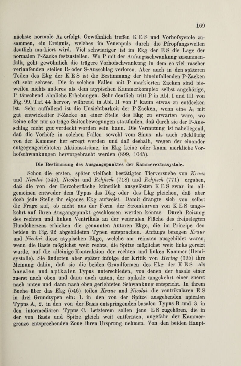 nächste normale As erfolgt. Gewöhnlich treffen K E S und Vorhofsystole zu¬ sammen, ein Ereignis, welches im Venenpuls durch die Pfropfungswellen deutlich markiert wird. Viel schwieriger ist im Ekg der E S die Lage der normalen P-Zacke festzustellen. Wo P mit der Anfangsschwankung zusammen¬ fällt, geht gewöhnlich die trägere Vorhofschwankung in dem so viel rascher verlaufenden steilen R- oder S-Ausschlag verloren. Aber auch in den späteren Teilen des Ekg der K E S ist die Bestimmung der hineinfallenden P-Zacken oft sehr schwer. Die in solchen Fällen mit P markierten Zacken sind bis¬ weilen nichts anderes als dem atypischen Kammerkomplex selbst angehörige, P täuschend ähnliche Erhebungen. Sehr deutlich tritt P in Abi. I und III von Fig. 99, Taf. 44 hervor, während in Abi. II von P kaum etwas zu entdecken ist. Sehr auffallend ist die Unsichtbarkeit der P-Zacken, wenn eine As mit gut entwickelter P-Zacke an einer Stelle des Ekg zu erwarten wäre, wo keine oder nur so träge Saitenbewegungen stattfinden, daß durch sie der P-Aus¬ schlag nicht gut verdeckt worden sein kann. Die Vermutung ist naheliegend, daß die Vorhöfe in solchen Fällen sowohl vom Sinus als auch rückläufig von der Kammer her erregt werden und daß deshalb, wegen der einander entgegengerichteten Aktionsströme, im Ekg keine oder kaum merkliche Vor¬ hofschwankungen hervorgebracht werden (899, 1045). Die Bestimmung des Ausgangspunktes der Kammerextrasystole. Schon die ersten, später vielfach bestätigten Tierversuche von Kraus und Nicolai (545), Nicolai und Rehfisch (718) und Rehfisch (771) ergaben, daß die von der Herzoberfläche künstlich ausgelösten K E S zwar im all¬ gemeinen entweder dem Typus des Dkg oder des Lkg gleichen, daß aber doch jede Stelle ihr eigenes Ekg aufweist. Damit drängte sich von selbst die Frage auf, ob nicht aus der Form der Stromkurven von K E S umge¬ kehrt auf ihren Ausgangspunkt geschlossen werden könnte. Durch Reizung des rechten und linken Ventrikels an der ventralen Fläche des freigelegten Hundeherzens erhielten die genannten Autoren Ekge, die im Prinzipe den beiden in Fig. 92 abgebildeten Typen entsprachen. Anfangs bezogen Kraus und Nicolai diese atypischen Ekge, welche am reinsten ausgebildet waren, wenn die Basis möglichst weit rechts, die Spitze möglichst weit links gereizt wurde, auf die alleinige Kontraktion der rechten und linken Kammer (Hemi- systolie). Sie änderten aber später infolge der Kritik von Hering (395) ihre Meinung dahin, daß sie die beiden Grundformen des Ekff der K E S als basalen und apikalen Typus unterschieden, von denen der basale einer zuerst nach oben und dann nach unten, der apikale umgekehrt einer zuerst nach unten und dann nach oben gerichteten Schwankung entspricht. In ihrem Buche über das Ekg (546) teilen Kraus und Nicolai die ventrikulären E S in drei Grundtypen ein: 1. in den von der Spitze ausgehenden apicalen Typus A, 2. in den von der Basis entspringenden basalen Typus B und 3. in den intermediären Typus C. Letzterem sollen jene E S zugehören, die in der von Basis und Spitze gleich weit entfernten, ungefähr der Kammer¬ grenze entsprechenden Zone ihren Ursprung nehmen. Von den beiden Haupt-