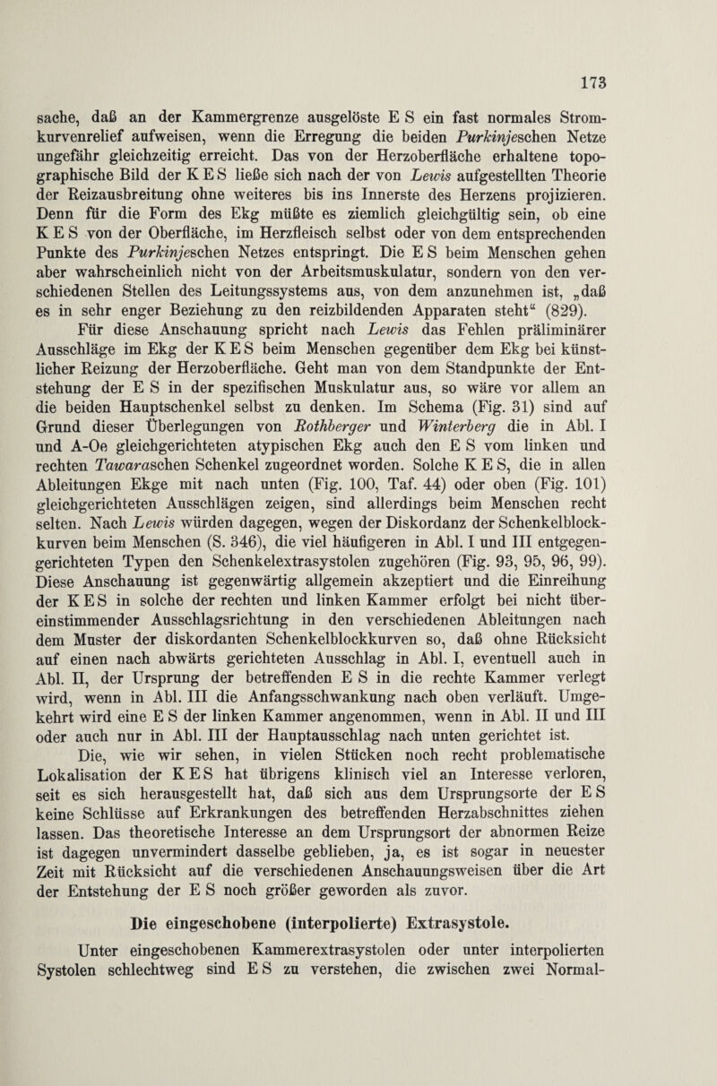 sache, daß an der Kammergrenze ausgelöste E S ein fast normales Strom¬ kurvenrelief aufweisen, wenn die Erregung die beiden Purkinje sehen Netze ungefähr gleichzeitig erreicht. Das von der Herzoberfläche erhaltene topo¬ graphische Bild der K E S ließe sich nach der von Lewis aufgestellten Theorie der Reizausbreitung ohne weiteres bis ins Innerste des Herzens projizieren. Denn für die Form des Ekg müßte es ziemlich gleichgültig sein, ob eine K E S von der Oberfläche, im Herzfleisch selbst oder von dem entsprechenden Punkte des Purkinje sehen Netzes entspringt. Die E S beim Menschen gehen aber wahrscheinlich nicht von der Arbeitsmuskulatur, sondern von den ver¬ schiedenen Stellen des Leitungssystems aus, von dem anzunehmen ist, „daß es in sehr enger Beziehung zu den reizbildenden Apparaten steht“ (829). Für diese Anschauung spricht nach Lewis das Fehlen präliminärer Ausschläge im Ekg der K E S beim Menschen gegenüber dem Ekg bei künst¬ licher Reizung der Herzoberfläche. Geht man von dem Standpunkte der Ent¬ stehung der E S in der spezifischen Muskulatur aus, so wäre vor allem an die beiden Hauptschenkel selbst zu denken. Im Schema (Fig. 31) sind auf Grund dieser Überlegungen von Rothberger und Winterberg die in Abi. I und A-Oe gleichgerichteten atypischen Ekg auch den E S vom linken und rechten Tawaraschen Schenkel zugeordnet worden. Solche K E S, die in allen Ableitungen Ekge mit nach unten (Fig. 100, Taf. 44) oder oben (Fig. 101) gleichgerichteten Ausschlägen zeigen, sind allerdings beim Menschen recht selten. Nach Lewis würden dagegen, wegen der Diskordanz der Schenkelblock¬ kurven beim Menschen (S. 346), die viel häufigeren in Abi. I und III entgegen¬ gerichteten Typen den Schenkelextrasystolen zugehören (Fig. 93, 95, 96, 99). Diese Anschauung ist gegenwärtig allgemein akzeptiert und die Einreihung der K E S in solche der rechten und linken Kammer erfolgt bei nicht über¬ einstimmender Ausschlagsrichtung in den verschiedenen Ableitungen nach dem Muster der diskordanten Schenkelblockkurven so, daß ohne Rücksicht auf einen nach abwärts gerichteten Ausschlag in Abi. I, eventuell auch in Abi. n, der Ursprung der betreffenden E S in die rechte Kammer verlegt wird, wenn in Abi. III die Anfangsschwankung nach oben verläuft. Umge¬ kehrt wird eine E S der linken Kammer angenommen, wenn in Abi. II und III oder auch nur in Abi. III der Hauptausschlag nach unten gerichtet ist. Die, wie wir sehen, in vielen Stücken noch recht problematische Lokalisation der KES hat übrigens klinisch viel an Interesse verloren, seit es sich herausgestellt hat, daß sich aus dem Ursprungsorte der E S keine Schlüsse auf Erkrankungen des betreffenden Herzabschnittes ziehen lassen. Das theoretische Interesse an dem Ursprungsort der abnormen Reize ist dagegen unvermindert dasselbe geblieben, ja, es ist sogar in neuester Zeit mit Rücksicht auf die verschiedenen Anschauungsweisen über die Art der Entstehung der E S noch größer geworden als zuvor. Die eingeschobene (interpolierte) Extrasystole. Unter eingeschobenen Kammerextrasystolen oder unter interpolierten Systolen schlechtweg sind E S zu verstehen, die zwischen zwei Normal-