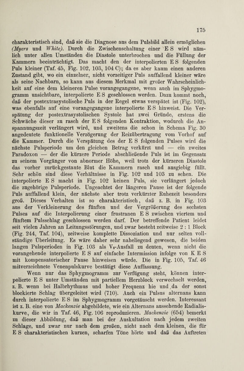 charakteristisch sind, daß sie die Diagnose aus dem Pulsbild allein ermöglichen (Myers und White). Durch die Zwischenschaltung einer E S wird näm¬ lich unter allen Umständen die Diastole unterbrochen und die Füllung der Kammern beeinträchtigt. Das macht den der interpolierten E S folgenden Puls kleiner (Taf. 45, Fig. 102, 103, 104 C); da es aber kaum einen anderen Zustand gibt, wo ein einzelner, nicht vorzeitiger Puls auffallend kleiner wäre als seine Nachbarn, so kann aus diesem Merkmal mit großer Wahrscheinlich¬ keit auf eine dem kleineren Pulse vorangegangene, wenn auch im Sphygmo- gramm unsichtbare, interpolierte E S geschlossen werden. Dazu kommt noch, daß der postextrasystolische Puls in der Regel etwas verspätet ist (Fig. 102), was ebenfalls auf eine vorangegangene interpolierte E S hinweist. Die Ver¬ spätung der postextrasystolischen Systole hat zwei Gründe, erstens die Schwäche dieser zu rasch der ES folgenden Kontraktion, wodurch die An¬ spannungszeit verlängert wird, und zweitens die schon in Schema Fig. 30 angedeutete funktionelle Verzögerung der Reizübertragung vom Vorhof auf die Kammer. Durch die Verspätung des der E S folgenden Pulses wird die nächste Pulsperiode um den gleichen Betrag verkürzt und — ein zweites Paradoxon — der die kürzere Periode abschließende Puls ist im Gegensatz zu seinem Vorgänger von abnormer Höhe, weil trotz der kürzeren Diastole das vorher zurückgestaute Blut die Kammern rasch und ausgiebig füllt. Sehr schön sind diese Verhältnisse in Fig. 102 und 103 zu sehen. Die interpolierte E S macht in Fig. 102 keinen Puls, sie verlängert jedoch die zugehörige Pulsperiode. Ungeachtet der längeren Pause ist der folgende Puls auffallend klein, der nächste aber trotz verkürzter Ruhezeit besonders groß. Dieses Verhalten ist so charakteristisch, daß z. B. in Fig. 103 aus der Verkleinerung des fünften und der Vergrößerung des sechsten Pulses auf die Interpolierung einer frustranen E S zwischen viertem und fünftem Pulsschlag geschlossen werden darf. Der betreffende Patient leidet seit vielen Jahren an Leitungsstörungen, und zwar besteht zeitweise 2 : 1 Block (Fig. 244, Taf. 104), zeitweise komplette Dissoziation und nur selten voll¬ ständige Überleitung. Es wäre daher sehr naheliegend gewesen, die beiden langen Pulsperioden in Fig. 103 als Vs-Ausfall zu deuten, wenn nicht die vorangehende interpolierte E S auf einfache Intermission infolge von K E S mit kompensatorischer Pause hinweisen würde. Die in Fig. 105, Taf. 46 mitverzeichnete Venenpulskurve bestätigt diese Auffassung. Wenn nur das Sphygmogramm zur Verfügung steht, können inter¬ polierte E S unter Umständen mit partiellem Herzblock verwechselt werden, z. B. wenn bei Halbrhythmus und hoher Frequenz hie und da der sonst blockierte Schlag übergeleitet wird (710). Auch ein Pulsus alternans kann durch interpolierte E S im Sphygmogramm vorgetäuscht werden. Interessant ist z. B. eine von Mackenzie abgebildete, wie ein Alternans aussehende Radialis- kurve, die wir in Taf. 46, Fig. 106 reproduzieren. Mackenzie (654) bemerkt zu dieser Abbildung, daß man bei der Auskultation nach jedem zweiten Schlage, und zwar nur nach dem großen, nicht nach dem kleinen, die für E S charakteristischen kurzen, scharfen Töne hörte und daß das Auftreten