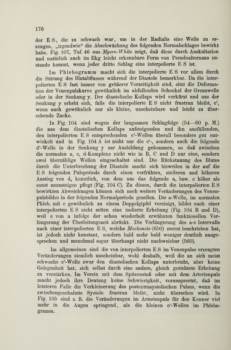 der ES, die zn schwach war, um in der Radialis eine Welle zn er¬ zeugen, „irgendwie“ die Abschwächung des folgenden Normalschlages bewirkt habe. Fig. 107, Taf. 46 aus Myers-White zeigt, daß diese durch Auskultation und natürlich auch im Ekg leicht erkennbare Form von Pseudoaltemans zu¬ stande kommt, wenn jeder dritte Schlag eine interpolierte E S ist. Im Phlebogramm macht sich die interpolierte E S vor allem durch die Störung des Blutabflusses während der Diastole bemerkbar. Da die inter¬ polierten E S fast immer von größerer Vorzeitigkeit sind, sitzt die Deforma¬ tion der Venenpulskurve gewöhnlich im abfallenden Schenkel der Grenzwelle oder in der Senkung y. Der diastolische Kollaps wird verkürzt und aus der Senkung y erhebt sich, falls die interpolierte E S nicht frustran bleibt, c', wenn auch gewöhnlich nur als kleine, unscheinbare und leicht zu über¬ sehende Zacke. In Fig. 104 sind wegen der langsamen Schlagfolge (54—60 p. M.) die aus dem diastolischen Kollaps aufsteigenden und ihn ausfüllenden, den interpolierten E S entsprechenden c-Wellen überall besonders gut ent¬ wickelt und in Fig. 104 A ist nicht nur die c'-, sondern auch die folgende d'-Welle in der Senkung y zur Ausbildung gekommen, so daß zwischen die normalen a, c, d-Komplexe nicht wie in B, C und D nur eine, sondern zwei überzählige Wellen eingeschaltet sind. Die Rückstauung des Blutes durch die Unterbrechung der Diastole macht sich bisweilen in der auf die E S folgenden Pulsperiode durch einen verfrühten, steileren und höheren Anstieg von d2 kenntlich, von dem aus das folgende a, bzw. c höher als sonst anzusteigen pflegt (Fig. 104 C). Zu diesen, durch die interpolierten E S bewirkten Abweichungen können sich noch weitere Veränderungen des Venen¬ pulsbildes in der folgenden Normalperiode gesellen. Die a-Welle, im normalen Phleb. mit c gewöhnlich zu einem Doppelgipfel vereinigt, bildet nach einer interpolierten E S nicht selten eine isolierte Erhebung (Fig. 104 B und D), weil c von a infolge der schon wiederholt erwähnten funktionellen Ver¬ längerung der Überleitungszeit abrückt. Die Verlängerung des a-c Intervalls nach einer interpolierten E S, welche Mackenzie (650) zuerst beschrieben hat, ist jedoch nicht konstant, sondern bald mehr bald weniger deutlich ausge¬ sprochen und manchmal sogar überhaupt nicht nachweisbar (560). Im allgemeinen sind die von interpolierten E S im Venenpulse erzeugten Veränderungen ziemlich unscheinbar, wohl deshalb, weil die an sich meist schwache c'-Welle zwar den diastolischen Kollaps unterbricht, aber keine Gelegenheit hat, sich selbst durch eine andere, gleich gerichtete Erhebung zu verstärken. Im Verein mit dem Spitzenstoß oder mit dem Arterienpuls macht jedoch ihre Deutung keine Schwierigkeit, vorausgesetzt, daß im letzteren Falle die Verkleinerung des postextrasystolischen Pulses, wenn die zwischengeschaltete Systole frustran bleibt, nicht übersehen wird. In Fig. 105 sind z. B. die Veränderungen im Arterienpuls für den Kenner viel mehr in die Augen springend, als die kleinen c'-Wellen im Phlebo¬ gramm.