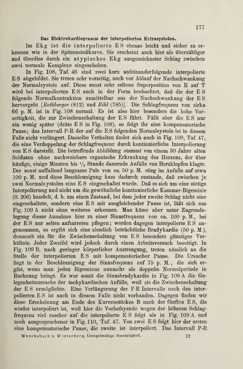 Das Elektrokardiogramm der interpolierten Extrasystolen. Im Ekg ist die interpolierte ES ebenso leicht und sicher zu er¬ kennen wie in der Spitzenstoßkurve. Sie erscheint auch hier als überzähliger und überdies durch ein atypisches Ekg ausgezeichneter Schlag zwischen zwei normale Komplexe eingeschoben. In Fig. 108, Taf. 46 sind zwei kurz aufeinanderfolgende interpolierte E S abgebildet. Sie treten sehr vorzeitig, noch vor Ablauf der Nachschwankung der Normalsystole auf. Diese sonst sehr seltene Superposition von R auf T wird bei interpolierten E S auch in der Form beobachtet, daß die der E S folgende Normalkontraktion unmittelbar aus der Nachschwankung der E S hervorgeht [Rothberger (812) und Rihl (785)]. Die Schlagfrequenz von zirka 66 p. M. ist in Fig. 108 normal. Es ist also hier besonders die hohe Vor¬ zeitigkeit, die zur Zwischenschaltung der E S führt. Fällt aber die E S nur ein wenig später (dritte E S in Fig. 108), so folgt ihr eine kompensatorische Pause; das Intervall P-R der auf die ES folgenden Normalsystole ist in diesem Falle nicht verlängert. Dasselbe Verhalten findet sich auch in Fig. 109, Taf. 47, die eine Verdoppelung der Schlagfrequenz durch kontinuierliche Interpolierung von E S darstellt. Die betreffende Abbildung stammt von einem 30 Jahre alten Soldaten ohne nachweisbare organische Erkrankung des Herzens, der über häufige, einige Minuten bis 1/2 Stunde dauernde Anfälle von Herzklopfen klagte. Der sonst auffallend langsame Puls von ca. 50 p. M. stieg im Anfalle auf etwa 100 p. M. und diese Beschleunigung kam dadurch zustande, daß zwischen je zwei Normalsystolen eine E S eingeschaltet wurde. Daß es sich um eine stetige Interpolierung und nicht um die gewöhnliche kontinuierliche Kammer-Bigeminie (S. 206) handelt, d. h. um einen Zustand, bei dem jeder zweite Schlag nicht eine eingeschaltete, sondern eine E S mit ausgleichender Pause ist, läßt sich aus Fig. 109 A nicht ohne weiteres erkennen. Man käme aber unter Zugrunde¬ legung dieser Annahme hier zu einer Sinusfrequenz von ca. 100 p. M., bei der E S nur selten aufzutreten pflegen; werden dagegen interpolierte E S an¬ genommen, so ergibt sich eine ziemlich beträchtliche Bradykardie (50 p. M.), demnach ein für die Zwischenschaltung von E S besonders günstiges Ver¬ hältnis. Jeder Zweifel wird jedoch durch einen Arbeitsversuch beseitigt. In Fig. 109 B, nach geringer körperlicher Anstrengung, treten nämlich an die Stelle der interpolierten E S mit kompensatorischer Pause. Die Ursache liegt in der Beschleunigung der Sinusfrequenz auf 75 p. M., die sich er¬ gibt, wenn man jeden Bigeminus nunmehr als doppelte Normalperiode in Rechnung bringt. Es war somit die Sinusbradykardie in Fig. 109 A die Ge- legenheitsursache der tachykardischen Anfälle, weil sie die Zwischenschaltung der E S ermöglichte. Eine Verlängerung der P-R Intervalle nach den inter¬ polierten E S ist auch in diesem Falle nicht vorhanden. Dagegen finden wir diese Erscheinung am Ende des Kurvenstückes B nach der fünften E S, die wieder interpoliert ist, weil hier die Vorhofsystole wegen der höheren Schlag¬ frequenz viel rascher auf die interpolierte E S folgt als in Fig. 109 A und noch ausgesprochener in Fig. 110, Taf. 47. Von zwei ES folgt hier der ersten eine kompensatorische Pause, die zweite ist interpoliert. Das Intervall P-R Wenckebach u. Winterberg, Unregelmäßige Herztätigkeit. 12
