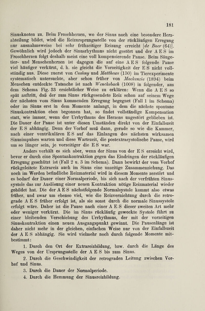 Sinusknoten zu. Beim Froschherzen, wo der Sinus noch eine besondere Herz¬ abteilung bildet, wird die Reizursprungsstelle von der rückläufigen Erregung nur ausnahmsweise bei sehr frühzeitiger Reizung erreicht [de Boer (64)]. Gewöhnlich wird jedoch der Sinusrhythmus nicht gestört und der A E S im Froschherzen folgt deshalb meist eine voll kompensierende Pause. Beim Säuge¬ tier- und Menschenherzen ist dagegen die auf eine A E S folgende Pause viel häufiger verkürzt, d. h. sie gleicht die Vorzeitigkeit der E S nicht voll¬ ständig aus. Diese zuerst von Cushny und Matthews (130) im Tierexperimente systematisch untersuchte, aber schon früher von Mackenzie (1894) beim Menschen entdeckte Tatsache ist nach Wenckebach (1008) in folgender, aus dem Schema Fig. 33 ersichtlicher Weise zu erklären: Wenn die A E S so spät auftritt, daß der zum Sinus rückgesendete Reiz schon auf seinem Wege der nächsten vom Sinus kommenden Erregung begegnet (Fall 1 im Schema) oder im Sinus erst in dem Momente anlangt, in dem die nächste spontane Sinuskontraktion eben begonnen hat, so findet vollständige Kompensation statt, wie immer, wenn der Urrhythmus des Herzens ungestört geblieben ist. Die Dauer der Pause ist unter diesen Umständen direkt von der Einfallszeit der E S abhängig. Denn der Vorhof muß dann, gerade so wie die Kammer, nach einer ventrikulären E S auf das Einlangen des nächsten wirksamen Sinusimpulses warten und diese Wartezeit, die postextrasystolische Pause, wird um so länger sein, je vorzeitiger die E S war. Anders verhält es sich aber, wenn der Sinus von der E S erreicht wird, bevor er durch eine Spontankontraktion gegen das Eindringen der rückläufigen Erregung geschützt ist (Fall 2 u. 3 im Schema). Dann bewirkt der vom Vorhof rückgeleitete Extrareiz auch im Sinus eine unzeitige Zusammenziehung. Das noch im Werden befindliche Reizmaterial wird in diesem Momente zerstört und es bedarf der Dauer einer Normalperiode, bis sich nach der verfrühten Sinus¬ systole das zur Auslösung einer neuen Kontraktion nötige Reizmaterial wieder gebildet hat. Die der A E S nächstfolgende Normalsystole kommt also etwas früher, und zwar um ebenso viel, wie die Reizvernichtung durch die retro¬ grade A E S früher erfolgt ist, als sie sonst durch die normale Sinussystole erfolgt wäre. Daher ist die Pause nach einer A E S dieser zweiten Art mehr oder weniger verkürzt. Die im Sinus rückläufig geweckte Systole führt zu einer bleibenden Verschiebung des Urrhythmus, der mit der vorzeitigen Sinuskontraktion einen neuen Ausgangspunkt gewinnt. Die Pausenlänge ist daher nicht mehr in der gleichen, einfachen Weise nur von der Einfallszeit der A E S abhängig. Sie wird vielmehr noch durch folgende Momente mit¬ bestimmt : 1. Durch den Ort der Extrareizbildung, bzw. durch die Länge des Weges von der Ursprungsstelle der A E S bis zum Sinus. 2. Durch die Geschwindigkeit der retrograden Leitung zwischen Vor¬ hof und Sinus. 3. Durch die Dauer der Normalperiode. 4. Durch die Hemmung der Sinusreizbildung.