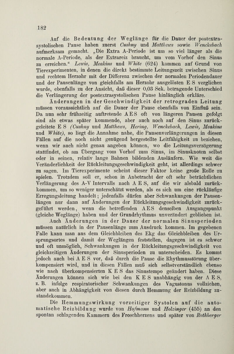 Auf die Bedeutung der Weglänge für die Dauer der postextra¬ systolischen Pause haben zuerst Cushny und Matthews sowie Wenckehach aufmerksam gemacht. „Die Extra A-Periode ist um so viel länger als die normale A-Periode, als der Extrareiz braucht, um vom Vorhof den Sinus zu erreichen.“ Leids, MeaJdns und White (624) kommen auf Grund von Tierexperimenten, in denen die direkt bestimmte Leitungszeit zwischen Sinus und rechtem Herzohr mit der Differenz zwischen der normalen Periodendauer und der Pausenlänge von gleichfalls am Herzohr ausgelösten E S verglichen wurde, ebenfalls zu der Ansicht, daß dieser 0,03 Sek. betragende Unterschied die Verlängerung der postextrasystolischen Pause hinlänglich erkläre. Änderungen in der Geschwindigkeit der retrograden Leitung müssen voraussichtlich auf die Dauer der Pause ebenfalls von Einfluß sein. Da nun sehr frühzeitig auftretende AES oft von längeren Pausen gefolgt sind als etwas später kommende, aber auch noch auf den Sinus zurück¬ geleitete E S (Cushny und Matthews, Hering, Wenckehach, Lewis, Meakins und White), so liegt die Annahme nahe, die Pausenverlängerungen in diesen Fällen auf die noch nicht genügend hergestellte Leitfähigkeit zu beziehen, wenn wir auch nicht genau angeben können, wo die Leitungsverzögerung stattfindet, ob am Übergang vom Vorhof zum Sinus, im Sinusknoten selbst oder in seinen, relativ lange Bahnen bildenden Ausläufern. Wie weit die Veränderlichkeit der Rückleitungsgeschwindigkeit geht, ist allerdings schwer zu sagen. Im Tierexperimente scheint dieser Faktor keine große Rolle zu spielen. Trotzdem soll er, schon in Anbetracht der oft sehr beträchtlichen Verlängerung des A-V Intervalls nach AES, auf die wir alsbald zurück¬ kommen, um so weniger unterschätzt werden, als es sich um eine rückläufige Erregungsleitung handelt; jedenfalls dürfen aber Schwankungen der Pausen¬ längen nur dann auf Änderungen der Rückleitungsgeschwindigkeit zurück¬ geführt werden, wenn die betreffenden AES denselben Ausgangspunkt (gleiche Weglänge) haben und der Grundrhythmus unverändert geblieben ist. Auch Änderungen in der Dauer der normalen Sinusperioden müssen natürlich in der Pausenlänge zum Ausdruck kommen. Im gegebenen Falle kann man aus dem Gleichbleiben des Ekg das Gleichbleiben des Ur¬ sprungsortes und damit der Weglängen feststellen, dagegen ist es schwer und oft unmöglich, Schwankungen in der Rückleitungsgeschwindigkeit von gleichzeitigen Änderungen der Sinusperioden zu unterscheiden. Es kommt jedoch auch bei AES vor, daß durch die Pause die Rhythmusstörung über¬ kompensiert wird, und in diesen Fällen muß sich selbstverständlich ebenso wie nach überkompensierten K E S das Sinustempo geändert haben. Diese Änderungen können sich wie bei den K E S unabhängig von der AES, z. B. infolge respiratorischer Schwankungen des Vagustonus vollziehen, aber auch in Abhängigkeit von diesen durch Hemmung der Reizbildung Zu¬ standekommen. Die Hemmungswirkung vorzeitiger Systolen auf die auto¬ matische Reizbildung wurde von Hofmann und Holzinger (455) an den spontan schlagenden Kammern des Froschherzens und später von Rothherger