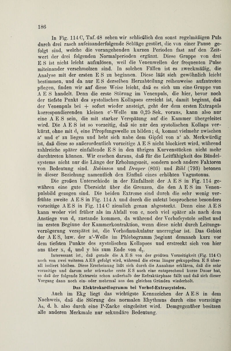In Fig. 114 C, Taf. 48 sehen wir schließlich den sonst regelmäßigen Puls durch drei rasch aufeinanderfolgende Schläge gestört, die von einer Pause ge¬ folgt sind, welche die vorangehenden kurzen Perioden fast auf den Zeit¬ wert der drei folgenden Normalperioden ergänzt. Diese Gruppe von drei E S ist nicht leicht aufzulösen, weil die Venenwellen der frequenten Pulse miteinander verschmolzen sind. In solchen Fällen ist es zweckmäßig, die Analyse mit der ersten E S zu beginnen. Diese läßt sich gewöhnlich leicht bestimmen, und da nur E S derselben Herzabteilung reihenweise aufzutreten pflegen, finden wir auf diese Weise leicht, daß es sich um eine Gruppe von A E S handelt. Denn die erste Störung im Venenpuls, die hier, bevor noch der tiefste Punkt des systolischen Kollapses erreicht ist, damit beginnt, daß der Venenpuls bei 4- sofort wieder an steigt, geht der dem ersten Extrapuls korrespondierenden kleinen c-Welle um 0,25 Sek. voraus, kann also nur eine A E S sein, die mit starker Verspätung auf die Kammer übergeleitet wird. Die A E S ist so vorzeitig, daß sie nur den systolischen Kollaps ver¬ kürzt, ohne mit dj eine Pfropfungswelle zu bilden; di kommt vielmehr zwischen a' und c' zu liegen und hebt sich nahe dem Gipfel von a' ab. Merkwürdig ist, daß diese so außerordentlich vorzeitige A E S nicht blockiert wird, während zahlreiche später einfallende E S in den übrigen Kurvenstücken nicht mehr durchtreten können. Wir ersehen daraus, daß für die Leitfähigkeit des Bündel¬ systems nicht nur die Länge der Erholungszeit, sondern noch andere Faktoren von Bedeutung sind. Robinson und Draper (803) und Rihl (793) betonen in dieser Beziehung namentlich den Einfluß eines erhöhten Vagustonus. Die großen Unterschiede in der Einfallzeit der A E S in Fig. 114 ge¬ währen eine gute Übersicht über die Grenzen, die den A E S im Venen¬ pulsbild gezogen sind. Die beiden Extreme sind durch die sehr wenig ver¬ frühte zweite AES in Fig. 114A und durch die zuletzt besprochene besonders vorzeitige AES in Fig. 114 C ziemlich genau abgesteckt. Denn eine AES kann weder viel früher als im Abfall von c, noch viel später als nach dem Anstiege von d2 zustande kommen, da während der Vorhofsystole selbst und im ersten Beginne der Kammerkontraktion, wenn diese nicht durch Leitungs¬ verzögerung verspätet ist, die Vorhofmuskulatur unerregbar ist. Das Gebiet der AES, bzw. der a'-Welle im Phlebogramm [beginnt demnach kurz vor dem tiefsten Punkte des systolischen Kollapses und erstreckt sich von hier aus über x, dx und v bis zum Ende von d2. Interessant ist, daß gerade die AES von der größten Vorzeitigkeit (Fig. 114 C) noch von zwei weiteren AES gefolgt wird, während die etwas länger gekuppelten E S über¬ all isoliert bleiben. Diese Erscheinung läßt sich durch die Annahme erklären, daß die sehr vorzeitige und darum sehr schwache erste E S auch eine entsprechend kurze Dauer hat, so daß der folgende Extrareiz schon außerhalb der Refraktärphase fällt und daß sich dieser Vorgang dann noch ein- oder mehrmal aus den gleichen Gründen wiederholt. Das Elektrokardiogramm bei Yorhof-Extrasystolen. Auch im Ekg liegt das wichtigste Kennzeichen der AES in dem Nachweis, daß die Störung des normalen Rhythmus durch eine vorzeitige As, d. h. also durch eine P-Zacke eingeleitet wird. Demgegenüber besitzen alle anderen Merkmale nur sekundäre Bedeutung.