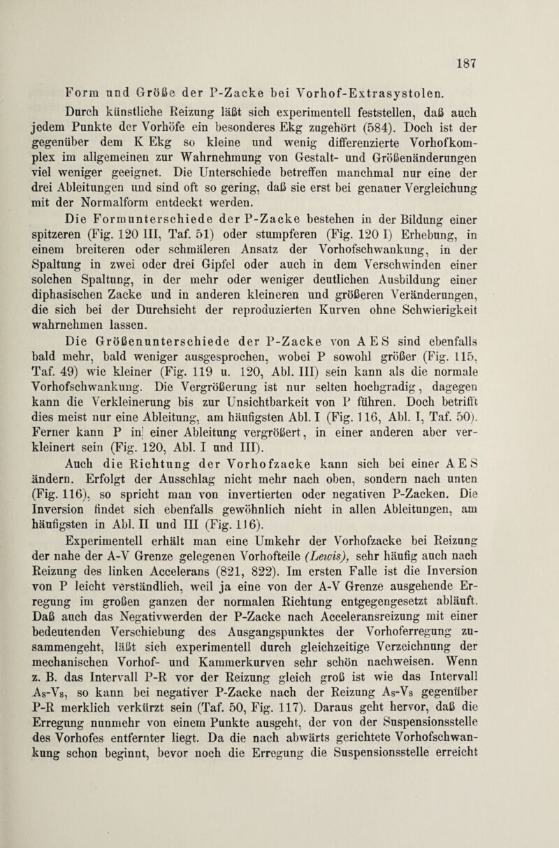 Form und Größe der P-Zacke bei Vorhof-Extrasystolen. Durch künstliche Reizung läßt sich experimentell feststellen, daß auch jedem Punkte der Vorhöfe ein besonderes Ekg zugehört (584). Doch ist der gegenüber dem K Ekg so kleine und wenig differenzierte Vorhofkom¬ plex im allgemeinen zur Wahrnehmung von Gestalt- und Größenänderungen viel weniger geeignet. Die Unterschiede betreffen manchmal nur eine der drei Ableitungen und sind oft so gering, daß sie erst bei genauer Vergleichung mit der Normalform entdeckt werden. Die Formunterschiede der P-Zacke bestehen in der Bildung einer spitzeren (Fig. 120 III, Taf. 51) oder stumpferen (Fig. 120 I) Erhebung, in einem breiteren oder schmäleren Ansatz der Vorhofschwankung, in der Spaltung in zwei oder drei Gipfel oder auch in dem Verschwinden einer solchen Spaltung, in der mehr oder weniger deutlichen Ausbildung einer diphasischen Zacke und in anderen kleineren und größeren Veränderungen, die sich bei der Durchsicht der reproduzierten Kurven ohne Schwierigkeit wahrnehmen lassen. Die Größenunterschiede der P-Zacke von AES sind ebenfalls bald mehr, bald weniger ausgesprochen, wobei P sowohl größer (Fig. 115, Taf. 49) wie kleiner (Fig. 119 u. 120, Abi. III) sein kann als die normale Vorhofschwankung. Die Vergrößerung ist nur selten hochgradig, dagegen kann die Verkleinerung bis zur Unsichtbarkeit von P führen. Doch betrifft dies meist nur eine Ableitung, am häufigsten Abi. I (Fig. 116, Abi. I, Taf. 50). Ferner kann P in! einer Ableitung vergrößert, in einer anderen aber ver¬ kleinert sein (Fig. 120, Abi. I und III). Auch die Richtung der Vorhofzacke kann sich bei einer AES ändern. Erfolgt der Ausschlag nicht mehr nach oben, sondern nach unten (Fig. 116), so spricht man von invertierten oder negativen P-Zacken. Die Inversion findet sich ebenfalls gewöhnlich nicht in allen Ableitungen, am häufigsten in Abi. II und III (Fig. 116). Experimentell erhält man eine Umkehr der Vorhofzacke bei Reizung der nahe der A-V Grenze gelegenen Vorhofteile (Leim), sehr häufig auch nach Reizung des linken Accelerans (821, 822). Im ersten Falle ist die Inversion von P leicht verständlich, weil ja eine von der A-V Grenze ausgehende Er¬ regung im großen ganzen der normalen Richtung entgegengesetzt abläuft. Daß auch das Negativwerden der P-Zacke nach Acceleransreizung mit einer bedeutenden Verschiebung des Ausgangspunktes der Vorhoferregung zu¬ sammengeht, läßt sich experimentell durch gleichzeitige Verzeichnung der mechanischen Vorhof- und Kammerkurven sehr schön nachweisen. Wenn z. B. das Intervall P-R vor der Reizung gleich groß ist wie das Intervall As-Vs, so kann bei negativer P-Zacke nach der Reizung As-Vs gegenüber P-R merklich verkürzt sein (Taf. 50, Fig. 117). Daraus geht hervor, daß die Erregung nunmehr von einem Punkte ausgeht, der von der Suspensionsstelle des Vorhofes entfernter liegt. Da die nach abwärts gerichtete Vorhofschwan¬ kung schon beginnt, bevor noch die Erregung die Suspensionsstelle erreicht