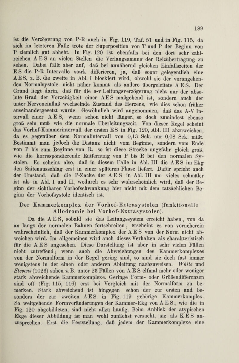 ist die Verzögerung von P-R auch in Fig. 119, Taf. 51 und in Fig. 115, da sich im letzteren Falle trotz der Superposition von T und P der Beginn von P ziemlich gut abhebt. In Fig. 120 ist ebenfalls bei den dort sehr zahl¬ reichen A E S an vielen Stellen die Verlangsamung der Reizübertragung zu sehen. Dabei fällt aber auf, daß bei annähernd gleichen Einfallszeiten der E S die P-R Intervalle stark differieren, ja, daß sogar gelegentlich eine AES, z. B. die zweite in Abi. I blockiert wird, obwohl sie der vorangehen¬ den Normalsystole nicht näher kommt als andere übergeleitete AES. Der Grund liegt darin, daß für die a-v LeitungsVerzögerung nicht nur der abso¬ lute Grad der Vorzeitigkeit einer AES maßgebend ist, sondern auch der unter Nerveneinfluß wechselnde Zustand des Herzens, wie dies schon früher auseinandergesetzt wurde. Gewöhnlich wird angenommen, daß das A-V In¬ tervall einer AES, wenn schon nicht länger, so doch zumindest ebenso groß sein muß wie die normale Überleitungszeit. Von dieser Regel scheint das Vorhof-Kammerintervall der ersten ES in Fig. 120, Abi. III abzuweichen, da es gegenüber dem Normalintervall von 0,13 Sek. nur 0,08 Sek. mißt. Bestimmt man jedoch die Distanz nicht vom Beginne, sondern vom Ende von P bis zum Beginne von R, so ist diese Strecke ungefähr gleich groß, wie die korrespondierende Entfernung von P bis R bei den normalen Sy¬ stolen. Es scheint also, daß in diesem Falle in Abi. III die AES im Ekg den Saitenausschlag erst in einer späteren Phase liefert. Dafür spricht auch der Umstand, daß die P-Zacke der AES in Abi. III um vieles schmäler ist als in Abi. I und II, wodurch es sehr wahrscheinlich wird, daß der Be¬ ginn der sichtbaren Vorhofschwankung hier nicht mit dem tatsächlichen Be¬ ginn der Vorhofsystole identisch ist. Der Kammerkomplex der Vorhof-Extrasystolen (funktionelle Allodromie bei Vorhof-Extrasystolen). Da die AES, sobald sie das Leitungssystem erreicht haben, von da an längs der normalen Bahnen fortschreiten, erscheint es von vorneherein wahrscheinlich, daß der Kammerkomplex der AES von der Norm nicht ab¬ weichen wird. Im allgemeinen wird auch dieses Verhalten als charakteristisch für die AES angesehen. Diese Darstellung ist aber in sehr vielen Fällen nicht zutreffend; wenn auch die Abweichungen des Kammerkomplexes von der Normalform in der Regel gering sind, so sind sie doch fast immer wenigstens in der einen oder anderen Ableitung nachzuweisen. White und Stevens (1026) sahen z. B. unter 23 Fällen von AES elfmal mehr oder weniger stark abweichende Kammerkomplexe. Geringe Form- oder Größendifferenzen sind oft (Fig. 115, 116) erst bei Vergleich mit der Normalform zu be¬ merken. Stark abweichend ist hingegen schon der zur ersten und be¬ sonders der zur zweiten AES in Fig. 119 gehörige Kammerkomplex. So weitgehende Formveränderungen der Kammer-Ekg von AES, wie die in Fig. 120 abgebildeten, sind nicht allzu häufig. Beim Anblick der atypischen Ekge dieser Abbildung ist man wohl zunächst versucht, sie als K E S an¬ zusprechen. Erst die Feststellung, daß jedem der Kammerkomplexe eine