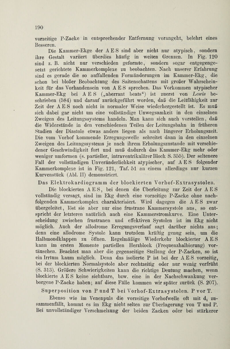 vorzeitige P-Zacke in entsprechender Entfernung vorangeht, belehrt eines Besseren. Die Kammer-Ekge der A E S sind aber nicht nur atypisch, sondern ihre Gestalt variiert überdies häufig in weiten Grenzen. In Fig. 120 sind z. B. nicht nur verschieden geformte, sondern sogar entgegenge¬ setzt gerichtete Kammerkomplexe zu beobachten. Nach unserer Erfahrung sind es gerade die so auffallenden Formänderungen im Kammer-Ekg, die schon bei bloßer Beobachtung des Saitenschattens mit großer Wahrschein- keit für das Vorhandensein von A E S sprechen. Das Vorkommen atypischer Kammer-Ekg bei A E S („aberrant beats“) ist zuerst von Lewis be¬ schrieben (584) und darauf zurückgeführt worden, daß die Leitfähigkeit zur Zeit der AES noch nicht in normaler Weise wiederhergestellt ist. Es muß sich dabei gar nicht um eine vollständige Unwegsamkeit in den einzelnen Zweigen des Leitungssystems handeln. Man kann sich auch vorstellen, daß die Widerstände in den verschiedenen Teilen der Leitungsbahn in früheren Stadien der Diastole etwas anders liegen als nach längerer Erholungszeit. Die vom Vorhof kommende Erregungswelle schreitet dann in den einzelnen Zweigen des Leitungssystems je nach ihrem Erholungszustande mit verschie¬ dener Geschwindigkeit fort und muß dadurch das Kammer-Ekg mehr oder weniger umformen (s. partieller, intraventrikulärer Block S. 355). Der seltenere Fall der vollständigen Unveränderlichkeit atypischer, auf AES folgender Kammerkomplexe ist in Fig. 121, Taf. 51 an einem allerdings nur kurzen Kurvenstück (Abi. II) demonstriert. Das Elektrokardiogramm der blockierten Vorhof-Extrasystolen. Die blockierten A E S, bei denen die Überleitung zur Zeit der AES vollständig versagt, sind im Ekg durch eine vorzeitige P-Zacke ohne nach¬ folgenden Kammerkomplex charakterisiert. Wird dagegen die AES zwar übergeleitet, löst sie aber nur eine frustrane Kammersystole aus, so ent¬ spricht der letzteren natürlich auch eine Kammerstromkurve. Eine Unter¬ scheidung zwischen frustranen und effektiven Systolen ist im Ekg nicht möglich. Auch der allodrome Erregungsverlauf sagt darüber nichts aus; denn eine allodrome Systole kann trotzdem kräftig genug sein, um die Halbmondklappen zu öffnen. Regelmäßige Wiederkehr blockierter AES kann im ersten Momente partiellen Herzblock (Frequenzhalbierung) Vor¬ täuschen. Beachtet man aber die gegenseitige Stellung der P-Zacken, so ist ein Irrtum kaum möglich. Denn das isolierte P ist bei der AES vorzeitig, bei der blockierten Normalsystole aber rechtzeitig oder nur wenig verfrüht (S. 313). Größere Schwierigkeiten kann die richtige Deutung machen, wenn blockierte AES keine sichtbare, bzw. eine in der Nachschwankung ver¬ borgene P-Zacke haben; auf diese Fälle kommen wir später zurück (S. 207). Superposition von P und T bei Vorhof-Extrasystolen. P vor T. Ebenso wie im Venenpuls die vorzeitige Vorhofwelle oft mit di zu¬ sammenfällt, kommt es im Ekg nicht selten zur Überlagerung von T und P. Bei unvollständiger Verschmelzung der beiden Zacken oder bei stärkerer