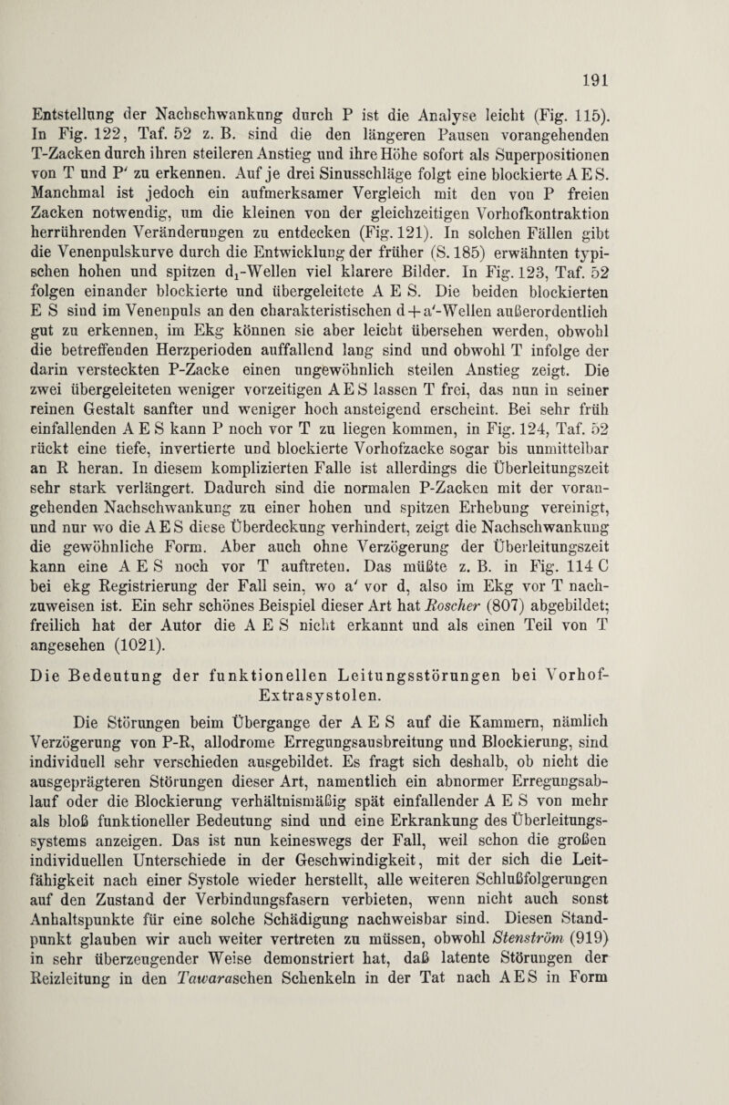 Entstellung der Nachschwankung durch P ist die Analyse leicht (Fig. 115). In Fig. 122, Taf. 52 z. B. sind die den längeren Pausen vorangehenden T-Zacken durch ihren steileren Anstieg und ihre Höhe sofort als Superpositionen von T und P' zu erkennen. Auf je drei Sinusschläge folgt eine blockierte A E S. Manchmal ist jedoch ein aufmerksamer Vergleich mit den von P freien Zacken notwendig, um die kleinen von der gleichzeitigen Vorhofkontraktion herrührenden Veränderungen zu entdecken (Fig. 121). In solchen Fällen gibt die Venenpulskurve durch die Entwicklung der früher (S. 185) erwähnten typi¬ schen hohen und spitzen d2-Wellen viel klarere Bilder. In Fig. 123, Taf. 52 folgen einander blockierte und übergeleitete A E S. Die beiden blockierten E S sind im Venenpuls an den charakteristischen d-fa'-Wellen außerordentlich gut zu erkennen, im Ekg können sie aber leicht übersehen werden, obwohl die betreffenden Herzperioden auffallend lang sind und obwohl T infolge der darin versteckten P-Zacke einen ungewöhnlich steilen Anstieg zeigt. Die zwei übergeleiteten weniger vorzeitigen A E S lassen T frei, das nun in seiner reinen Gestalt sanfter und weniger hoch ansteigend erscheint. Bei sehr früh einfallenden A E S kann P noch vor T zu liegen kommen, in Fig. 124, Taf. 52 rückt eine tiefe, invertierte und blockierte Vorhofzacke sogar bis unmittelbar an R heran. In diesem komplizierten Falle ist allerdings die Überleitungszeit sehr stark verlängert. Dadurch sind die normalen P-Zacken mit der voran¬ gehenden Nachschwankung zu einer hohen und spitzen Erhebung vereinigt, und nur wto die AES diese Überdeckung verhindert, zeigt die Nachschwankung die gewöhnliche Form. Aber auch ohne Verzögerung der Überleitungszeit kann eine A E S noch vor T auftreten. Das müßte z. B. in Fig. 114 C bei ekg Registrierung der Fall sein, wo a' vor d, also im Ekg vor T nach¬ zuweisen ist. Ein sehr schönes Beispiel dieser Art hat Roscher (807) abgebildet; freilich hat der Autor die A E S nicht erkannt und als einen Teil von T angesehen (1021). Die Bedeutung der funktionellen Leitungsstörungen bei Vorhof- Extrasystolen. Die Störungen beim Übergänge der A E S auf die Kammern, nämlich Verzögerung von P-R, allodrome Erregungsausbreitung und Blockierung, sind individuell sehr verschieden ausgebildet. Es fragt sich deshalb, ob nicht die ausgeprägteren Störungen dieser Art, namentlich ein abnormer Erregungsab¬ lauf oder die Blockierung verhältnismäßig spät einfallender A E S von mehr als bloß funktioneller Bedeutung sind und eine Erkrankung des Überleitungs¬ systems anzeigen. Das ist nun keineswegs der Fall, weil schon die großen individuellen Unterschiede in der Geschwindigkeit, mit der sich die Leit¬ fähigkeit nach einer Systole wieder herstellt, alle weiteren Schlußfolgerungen auf den Zustand der Verbindungsfasern verbieten, wenn nicht auch sonst Anhaltspunkte für eine solche Schädigung nachweisbar sind. Diesen Stand¬ punkt glauben wir auch weiter vertreten zu müssen, obwohl Stenström (919) in sehr überzeugender Weise demonstriert hat, daß latente Störungen der Reizleitung in den Tatvarasahen Schenkeln in der Tat nach AES in Form