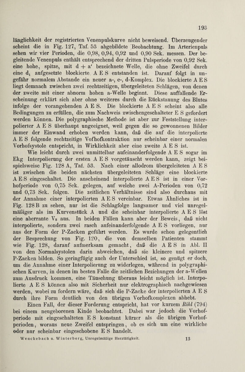 länglichkeit der registrierten Venenpulskurve nicht beweisend. Überzeugender scheint die in Fig. 127, Taf. 53 abgebildete Beobachtung. Im Arterienpuls sehen wir vier Perioden, die 0,98, 0,94, 0,92 und 0,90 Sek. messen. Der be¬ gleitende Venenpuls enthält entsprechend der dritten Pulsperiode von 0,92 Sek. eine hohe, spitze, mit d + a' bezeichnete Welle, die ohne Zweifel durch eine dj aufgesetzte blockierte A E S entstanden ist. Darauf folgt in un¬ gefähr normalem Abstande ein neuer a-, c-, d-Komplex. Die blockierte A E S liegt demnach zwischen zwei rechtzeitigen, übergeleiteten Schlägen, von denen der zweite mit einer abnorm hohen a-Welle beginnt. Diese auffallende Er¬ scheinung erklärt sich aber ohne weiteres durch die Rückstauung des Blutes infolge der vorangehenden A E S. Die blockierte A E S scheint also alle Bedingungen zu erfüllen, die zum Nachweis zwischengeschalteter E S gefordert werden können. Die polygraphische Methode ist aber zur Feststellung inter¬ polierter A E S überhaupt ungeeignet, weil gegen die so gewonnenen Bilder immer der Einwand erhoben werden kann, daß die auf die interpolierte A E S folgende rechtzeitige Vofhofkontraktion nur scheinbar einer normalen Vorhofsystole entspricht, in Wirklichkeit aber eine zweite A E S ist. Wie leicht durch zwei unmittelbar aufeinanderfolgende A E S sogar im Ekg Interpolierung der ersten A E S vorgetäuscht wrerden kann, zeigt bei¬ spielsweise Fig. 128 A, Taf. 53. Nach einer allodrom übergeleiteten A E S ist zwischen die beiden nächsten übergeleiteten Schläge eine blockierte A E S eingeschaltet. Die anscheinend interpolierte A E S ist in einer Vor¬ hofperiode von 0,75 Sek. gelegen, auf welche zwei A-Perioden von 0,72 und 0,73 Sek. folgen. Die zeitlichen Verhältnisse sind also durchaus mit der Annahme einer interpolierten A E S vereinbar. Etwas Ähnliches ist in Fig. 128 B zu sehen, nur ist die Schlagfolge langsamer und viel unregel¬ mäßiger als im Kurvenstück A und die scheinbar interpolierte A E S löst eine aberrante Vs aus. In beiden Fällen kann aber der Beweis, daß nicht interpolierte, sondern zwei rasch aufeinanderfolgende A E S vorliegen, nur aus der Form der P-Zacken geführt werden. Es wurde schon gelegentlich der Besprechung von Fig. 120, die von demselben Patienten stammt wie Fig. 128, darauf aufmerksam gemacht, daß die A E S in Abi. II von den Normalsystolen darin abweichen, daß sie kleinere und spitzere P-Zacken bilden. So geringfügig auch der Unterschied ist, so genügt er doch, um die Annahme einer Interpolierung zu widerlegen, während in polygraphi¬ schen Kurven, in denen im besten Falle die zeitlichen Beziehungen der a-Wellen zum Ausdruck kommen, eine Täuschung überaus leicht möglich ist. Interpo¬ lierte A E S können also mit Sicherheit nur elektrographisch nachgewiesen werden, wobei zu fordern wäre, daß sich die P-Zacke der interpolierten AES durch ihre Form deutlich von den übrigen Vorhofkomplexen abhebt. Einen Fall, der dieser Forderung entspricht, hat vor kurzem Rihl (794) bei einem neugeborenen Kinde beobachtet. Dabei war jedoch die Vorhof¬ periode mit eingeschalteten E S konstant kürzer als die übrigen Vorhof¬ perioden, woraus neue Zweifel entspringen, ob es sich um eine wirkliche oder nur scheinbar eingeschobene E S handelt. Wenckebach u. Winterberg, Unregelmäßige Herztätigkeit. 13