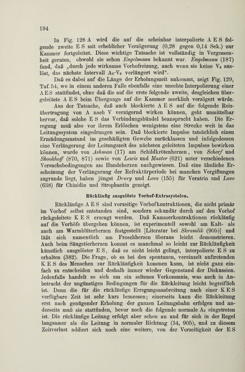 In Fig. 128 A wird die auf die scheinbar interpolierte A E S fol¬ gende zweite E S mit erheblicher Verzögerung (0,28 gegen 0,14 Sek.) zur Kammer fortgeleitet. Diese wichtige Tatsache ist vollständig in Vergessen¬ heit geraten, obwohl sie schon Engelmann bekannt war. Engelmann (187) fand, daß „durch jede wirksame Vorhofreizung, auch wenn sie keine Vs aus¬ löst, das nächste Intervall As~Vs verlängert wird“. Daß es dabei auf die Länge der Erholungszeit ankommt, zeigt Fig. 129, Taf. 54, wo in einem anderen Falle ebenfalls eine unechte Interpolierung einer A E S stattfindet, ohne daß die auf die erste folgende zweite, desgleichen über¬ geleitete A E S beim Übergange auf die Kammer merklich verzögert würde. Aus der Tatsache, daß auch blockierte A E S auf die folgende Reiz- Übertragung von A nach V verzögernd wirken können, geht unmittelbar hervor, daß solche E S das Verbindungsbündel beansprucht haben. Die Er¬ regung muß also vor ihrem Erlöschen wenigstens eine Strecke weit in das Leitungssystem eingedrungen sein. Daß blockierte Impulse tatsächlich einen Ermüdungszustand im geschädigten Gewebe zurücklassen und infolgedessen eine Verlängerung der Leitungszeit des nächsten geleiteten Impulses bewirken können, wurde von Ashman (17) am Schildkrötenherzen, von Scherf und Shookhoff (870, 871) sowie von Lewis und Master (621) unter verschiedenen Versuchsbedingungen am Hundeherzen nachgewiesen. Daß eine ähnliche Er¬ scheinung der Verlängerung der Refraktärperiode bei manchen Vergiftungen zugrunde liegt, haben jüngst Drury und Love (155) für Veratrin und Love (638) für Chinidin und Strophantin gezeigt. Rückläufig ausgelöste Vorliof-Extrasystolen. Rückläufige A E S sind vorzeitige Vorhofkontraktionen, die nicht primär im Vorhof selbst entstanden sind, sondern sekundär durch auf den Vorhof rückgeleitete K E S erzeugt werden. Daß Kammerkontraktionen rückläufig auf die Vorhöfe übergehen können, ist experimentell sowohl am Kalt- als auch am Warmblüterherzen festgestellt [Literatur bei Skramlik (905)] und läßt sich namentlich am Froschherzen überaus leicht demonstrieren. Auch beim Säugetierherzen kommt es manchmal so leicht zur Rückläufigkeit künstlich ausgelöster E S, daß es nicht leicht gelingt, interpolierte E S zu erhalten (382). Die Frage, ob es bei den spontanen, vereinzelt auftretenden K E S des Menschen zur Rückläufigkeit kommen kann, ist nicht ganz ein¬ fach zu entscheiden und deshalb immer wieder Gegenstand der Diskussion. Jedenfalls handelt es sich um ein seltenes Vorkommnis, was auch in An¬ betracht der ungünstigen Bedingungen für die Rückleitung leicht begreiflich ist. Denn die für die rückläufige Erregungsausbreitung nach einer K E S verfügbare Zeit ist sehr kurz bemessen; einerseits kann die Rückleitung erst nach genügender Erholung der ganzen Leitungsbahn erfolgen und an¬ derseits muß sie stattfinden, bevor noch die folgende normale As eingetreten ist. Die rückläufige Leitung erfolgt aber schon an und für sich in der Regel langsamer als die Leitung in normaler Richtung (34, 905), und zu diesem Zeitverlust addiert sich noch eine weitere, von der Vorzeitigkeit der E S