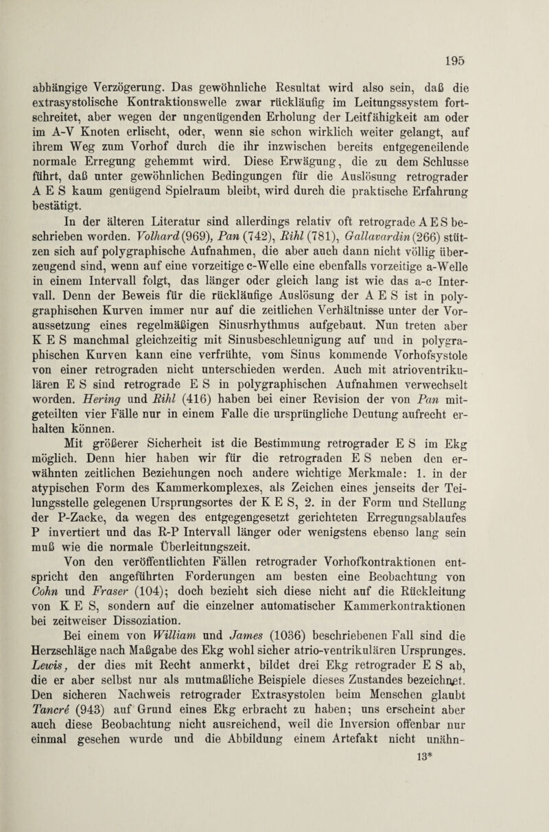 abhängige Verzögerung. Das gewöhnliche Resultat wird also sein, daß die extrasystolische Kontraktionswelle zwar rückläufig im Leitungssystem fort¬ schreitet, aber wegen der ungenügenden Erholung der Leitfähigkeit am oder im A-V Knoten erlischt, oder, wenn sie schon wirklich weiter gelangt, auf ihrem Weg zum Vorhof durch die ihr inzwischen bereits entgegeneilende normale Erregung gehemmt wird. Diese Erwägung, die zu dem Schlüsse führt, daß unter gewöhnlichen Bedingungen für die Auslösung retrograder A E S kaum genügend Spielraum bleibt, wird durch die praktische Erfahrung bestätigt. In der älteren Literatur sind allerdings relativ oft retrograde A E S be¬ schrieben worden. Volhard(969), Pan (742), Bihl (781), Gallavardin{266) stüt¬ zen sich auf polygraphische Aufnahmen, die aber auch dann nicht völlig über¬ zeugend sind, wenn auf eine vorzeitige c-Welle eine ebenfalls vorzeitige a-Welle in einem Intervall folgt, das länger oder gleich lang ist wie das a-c Inter¬ vall. Denn der Beweis für die rückläufige Auslösung der A E S ist in poly¬ graphischen Kurven immer nur auf die zeitlichen Verhältnisse unter der Vor¬ aussetzung eines regelmäßigen Sinusrhythmus aufgebaut. Nun treten aber K E S manchmal gleichzeitig mit Sinusbeschleunigung auf und in polygra¬ phischen Kurven kann eine verfrühte, vom Sinus kommende Vorhofsystole von einer retrograden nicht unterschieden werden. Auch mit atrioventriku¬ lären E S sind retrograde E S in polygraphischen Aufnahmen verwechselt worden. Hering und Rihl (416) haben bei einer Revision der von Pan mit¬ geteilten vier Fälle nur in einem Falle die ursprüngliche Deutung aufrecht er¬ halten können. Mit größerer Sicherheit ist die Bestimmung retrograder E S im Ekg möglich. Denn hier haben wir für die retrograden E S neben den er¬ wähnten zeitlichen Beziehungen noch andere wichtige Merkmale: 1. in der atypischen Form des Kammerkomplexes, als Zeichen eines jenseits der Tei¬ lungsstelle gelegenen Ursprungsortes der K E S, 2. in der Form und Stellung der P-Zacke, da wegen des entgegengesetzt gerichteten Erregungsablaufes P invertiert und das R-P Intervall länger oder wenigstens ebenso lang sein muß wie die normale Überleitungszeit. Von den veröffentlichten Fällen retrograder Vorhofkontraktionen ent¬ spricht den angeführten Forderungen am besten eine Beobachtung von Cohn und Fraser (104); doch bezieht sich diese nicht auf die Rückleitung von K E S, sondern auf die einzelner automatischer Kammerkontraktionen bei zeitweiser Dissoziation. Bei einem von William und James (1036) beschriebenen Fall sind die Herzschläge nach Maßgabe des Ekg wohl sicher atrio-ventrikulären Ursprunges. Leids, der dies mit Recht anmerkt, bildet drei Ekg retrograder ES ab, die er aber selbst nur als mutmaßliche Beispiele dieses Zustandes bezeichnet. Den sicheren Nachweis retrograder Extrasystolen beim Menschen glaubt Tancre (943) auf Grund eines Ekg erbracht zu haben; uns erscheint aber auch diese Beobachtung nicht ausreichend, weil die Inversion offenbar nur einmal gesehen wurde und die Abbildung einem Artefakt nicht unähn- 13*