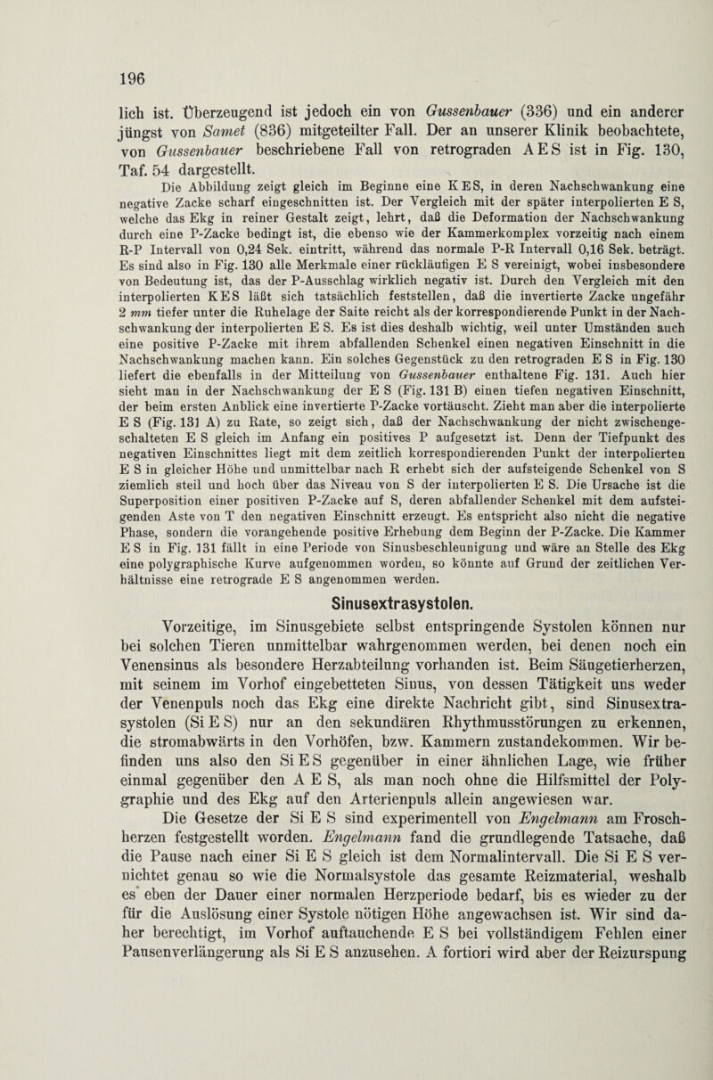 lieh ist. Überzeugend ist jedoch ein von Gussenbauer (336) und ein anderer jüngst von Sarnet (836) mitgeteilter Fall. Der an unserer Klinik beobachtete, von Gussenbauer beschriebene Fall von retrograden AES ist in Fig. 130, Taf. 54 dargestellt. Die Abbildung zeigt gleich im Beginne eine KES, in deren Nachschwankung eine negative Zacke scharf eingeschnitten ist. Der Vergleich mit der später interpolierten E S, welche das Ekg in reiner Gestalt zeigt, lehrt, daß die Deformation der Nachschwankung durch eine P-Zacke bedingt ist, die ebenso wie der Kammerkomplex vorzeitig nach einem R-P Intervall von 0,24 Sek. eintritt, während das normale P-R Intervall 0,16 Sek. beträgt. Es sind also in Fig. 130 alle Merkmale einer rückläufigen E S vereinigt, wobei insbesondere von Bedeutung ist, das der P-Ausschlag wirklich negativ ist. Durch den Vergleich mit den interpolierten KES läßt sich tatsächlich feststellen, daß die invertierte Zacke ungefähr 2 mm tiefer unter die Ruhelage der Saite reicht als der korrespondierende Punkt in der Nach¬ schwankung der interpolierten E S. Es ist dies deshalb wichtig, weil unter Umständen auch eine positive P-Zacke mit ihrem abfallenden Schenkel einen negativen Einschnitt in die Nachschwankung machen kann. Ein solches Gegenstück zu den retrograden E S in Fig. 130 liefert die ebenfalls in der Mitteilung von Gussenbauer enthaltene Fig. 131. Auch hier sieht man in der Nachschwankung der E S (Fig. 131 B) einen tiefen negativen Einschnitt, der beim ersten Anblick eine invertierte P-Zacke vortäuscht. Zieht man aber die interpolierte ES (Fig. 131 A) zu Rate, so zeigt sich, daß der Nachschwankung der nicht zwischenge¬ schalteten E S gleich im Anfang ein positives P aufgesetzt ist. Denn der Tiefpunkt des negativen Einschnittes liegt mit dem zeitlich korrespondierenden Punkt der interpolierten E S in gleicher Höhe und unmittelbar nach R erhebt sich der aufsteigende Schenkel von S ziemlich steil und hoch über das Niveau von S der interpolierten E S. Die Ursache ist die Superposition einer positiven P-Zacke auf S, deren abfallender Schenkel mit dem aufstei¬ genden Aste von T den negativen Einschnitt erzeugt. Es entspricht also nicht die negative Phase, sondern die vorangehende positive Erhebung dem Beginn der P-Zacke. Die Kammer E S in Fig. 131 fällt in eine Periode von Sinusbeschleunigung und wäre an Stelle des Ekg eine polygraphische Kurve aufgenommen worden, so könnte auf Grund der zeitlichen Ver¬ hältnisse eine retrograde E S angenommen werden. Sinusextrasystolen. Vorzeitige, im Sinusgebiete selbst entspringende Systolen können nur bei solchen Tieren unmittelbar wahrgenommen werden, bei denen noch ein Venensinus als besondere Herzabteilung vorhanden ist. Beim Säugetierherzen, mit seinem im Vorhof eingebetteten Sinus, von dessen Tätigkeit uns weder der Venenpuls noch das Ekg eine direkte Nachricht gibt, sind Sinusextra¬ systolen (Si E S) nur an den sekundären Rhythmusstörungen zu erkennen, die stromabwärts in den Vorhöfen, bzw. Kammern Zustandekommen. Wir be¬ finden uns also den SiES gegenüber in einer ähnlichen Lage, wie früher einmal gegenüber den AES, als man noch ohne die Hilfsmittel der Poly¬ graphie und des Ekg auf den Arterienpuls allein angewiesen war. Die Gesetze der Si E S sind experimentell von Engelmann am Frosch¬ herzen festgestellt worden. Engelmann fand die grundlegende Tatsache, daß die Pause nach einer Si E S gleich ist dem Normalintervall. Die Si E S ver¬ nichtet genau so wie die Normalsystole das gesamte Reizmaterial, weshalb es eben der Dauer einer normalen Herzperiode bedarf, bis es wieder zu der für die Auslösung einer Systole nötigen Höhe angewachsen ist. Wir sind da¬ her berechtigt, im Vorhof auftauchende E S bei vollständigem Fehlen einer Pausenverlängerung als Si E S anzusehen. A fortiori wird aber der Reizurspung