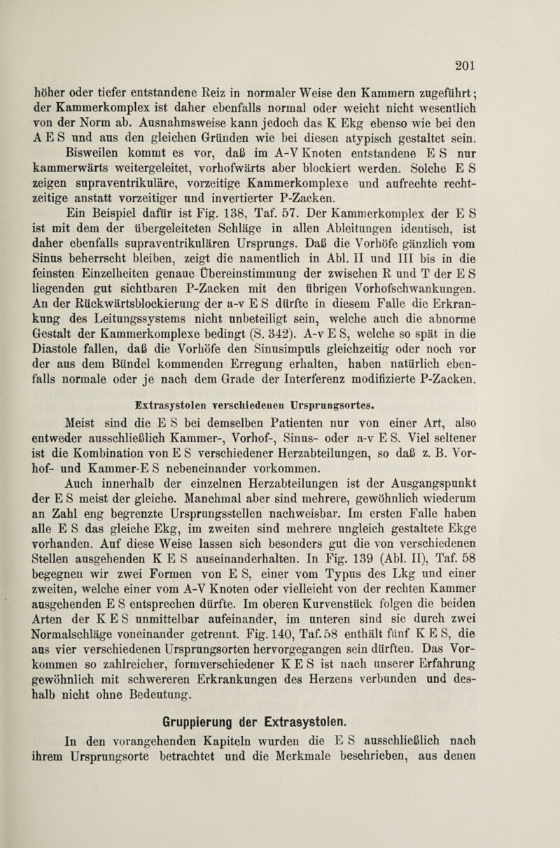 höher oder tiefer entstandene Reiz in normaler Weise den Kammern zugeführt; der Kammerkomplex ist daher ebenfalls normal oder weicht nicht wesentlich von der Norm ab. Ausnahmsweise kann jedoch das K Ekg ebenso wie bei den A E S und aus den gleichen Gründen wie bei diesen atypisch gestaltet sein. Bisweilen kommt es vor, daß im A-V Knoten entstandene E S nur kammerwärts weitergeleitet, vorhofwärts aber blockiert werden. Solche E S zeigen supraventrikuläre, vorzeitige Kammerkomplexe und aufrechte recht¬ zeitige anstatt vorzeitiger und invertierter P-Zacken. Ein Beispiel dafür ist Fig. 138, Taf. 57. Der Kammerkomplex der E S ist mit dem der übergeleiteten Schläge in allen Ableitungen identisch, ist daher ebenfalls supraventrikulären Ursprungs. Daß die Vorhöfe gänzlich vom Sinus beherrscht bleiben, zeigt die namentlich in Abi. II und III bis in die feinsten Einzelheiten genaue Übereinstimmung der zwischen R und T der E S liegenden gut sichtbaren P-Zacken mit den übrigen Vorbofschwankungen. An der Rückwärtsblockierung der a-v E S dürfte in diesem Falle die Erkran¬ kung des Leitungssystems nicht unbeteiligt sein, welche auch die abnorme Gestalt der Kammerkomplexe bedingt (S. 342). A-v E S, welche so spät in die Diastole fallen, daß die Vorhöfe den Sinusimpuls gleichzeitig oder noch vor der aus dem Bündel kommenden Erregung erhalten, haben natürlich eben¬ falls normale oder je nach dem Grade der Interferenz modifizierte P-Zacken. Extrasystolen verschiedenen Ursprungsortes. Meist sind die E S bei demselben Patienten nur von einer Art, also entweder ausschließlich Kammer-, Vorhof-, Sinus- oder a-v E S. Viel seltener ist die Kombination von E S verschiedener Herzabteilungen, so daß z. B. Vor¬ hof- und Kammer-E S nebeneinander Vorkommen. Auch innerhalb der einzelnen Herzabteilungen ist der Ausgangspunkt der E S meist der gleiche. Manchmal aber sind mehrere, gewöhnlich wiederum an Zahl eng begrenzte Ursprungsstellen nachweisbar. Im ersten Falle haben alle E S das gleiche Ekg, im zweiten sind mehrere ungleich gestaltete Ekge vorhanden. Auf diese Weise lassen sich besonders gut die von verschiedenen Stellen ausgehenden K E S auseinanderhalten. In Fig. 139 (Abi. II), Taf. 58 begegnen wir zwei Formen von E S, einer vom Typus des Lkg und einer zweiten, welche einer vom A-V Knoten oder vielleicht von der rechten Kammer ausgehenden E S entsprechen dürfte. Im oberen Kurvenstück folgen die beiden Arten der K E S unmittelbar aufeinander, im unteren sind sie durch zwei Normalschläge voneinander getrennt. Fig. 140, Taf. 58 enthält fünf K E S, die aus vier verschiedenen Ursprungsorten hervorgegangen sein dürften. Das Vor¬ kommen so zahlreicher, formverschiedener K E S ist nach unserer Erfahrung gewöhnlich mit schwereren Erkrankungen des Herzens verbunden und des¬ halb nicht ohne Bedeutung. Gruppierung der Extrasystolen. In den vorangehenden Kapiteln wurden die E S ausschließlich nach ihrem Ursprungsorte betrachtet und die Merkmale beschrieben, aus denen