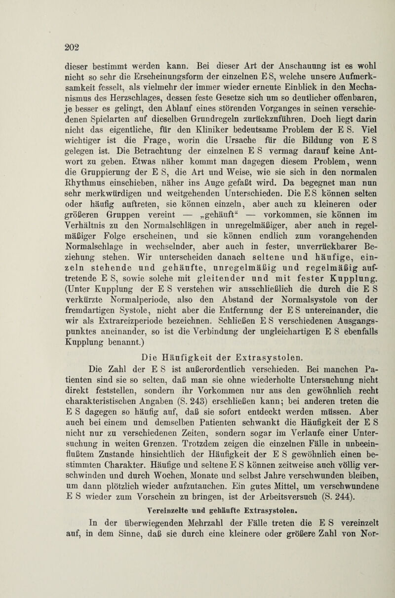 dieser bestimmt werden kann. Bei dieser Art der Anschauung ist es wohl nicht so sehr die Erscheinungsform der einzelnen E S, welche unsere Aufmerk¬ samkeit fesselt, als vielmehr der immer wieder erneute Einblick in den Mecha¬ nismus des Herzschlages, dessen feste Gesetze sich um so deutlicher offenbaren, je besser es gelingt, den Ablauf eines störenden Vorganges in seinen verschie¬ denen Spielarten auf dieselben Grundregeln zurückzuführen. Doch liegt darin nicht das eigentliche, für den Kliniker bedeutsame Problem der E S. Viel wichtiger ist die Frage, worin die Ursache für die Bildung von E S gelegen ist. Die Betrachtung der einzelnen E S vermag darauf keine Ant¬ wort zu geben. Etwas näher kommt man dagegen diesem Problem, wenn die Gruppierung der E S, die Art und Weise, wie sie sich in den normalen Rhythmus einschieben, näher ins Auge gefaßt wird. Da begegnet man nun sehr merkwürdigen und weitgehenden Unterschieden. Die ES können selten oder häufig auftreten, sie können einzeln, aber auch zu kleineren oder größeren Gruppen vereint — „gehäuft“ — Vorkommen, sie können im Verhältnis zu den Normalschlägen in unregelmäßiger, aber auch in regel¬ mäßiger Folge erscheinen, und sie können endlich zum vorangehenden Normalschlage in wechselnder, aber auch in fester, unverrückbarer Be¬ ziehung stehen. Wir unterscheiden danach seltene und häufige, ein¬ zeln stehende und gehäufte, unregelmäßig und regelmäßig auf¬ tretende E S, sowie solche mit gleitender und mit fester Kupplung. (Unter Kupplung der E S verstehen wir ausschließlich die durch die E S verkürzte Normalperiode, also den Abstand der Normalsystole von der fremdartigen Systole, nicht aber die Entfernung der ES untereinander, die wir als Extrareizperiode bezeichnen. Schließen E S verschiedenen Ausgangs¬ punktes aneinander, so ist die Verbindung der ungleichartigen E S ebenfalls Kupplung benannt.) Die Häufigkeit der Extrasystolen. Die Zahl der E S ist außerordentlich verschieden. Bei manchen Pa¬ tienten sind sie so selten, daß man sie ohne wiederholte Untersuchung nicht direkt feststellen, sondern ihr Vorkommen nur aus den gewöhnlich recht charakteristischen Angaben (S. 243) erschließen kann; bei anderen treten die E S dagegen so häufig auf, daß sie sofort entdeckt werden müssen. Aber auch bei einem und demselben Patienten schwankt die Häufigkeit der E S nicht nur zu verschiedenen Zeiten, sondern sogar im Verlaufe einer Unter¬ suchung in weiten Grenzen. Trotzdem zeigen die einzelnen Fälle in unbeein¬ flußtem Zustande hinsichtlich der Häufigkeit der E S gewöhnlich einen be¬ stimmten Charakter. Häufige und seltene E S können zeitweise auch völlig ver¬ schwinden und durch Wochen, Monate und selbst Jahre verschwunden bleiben, um dann plötzlich wieder aufzutauchen. Ein gutes Mittel, um verschwundene E S wieder zum Vorschein zu bringen, ist der Arbeitsversuch (S. 244). Vereinzelte und gehäufte Extrasystolen. In der überwiegenden Mehrzahl der Fälle treten die E S vereinzelt auf, in dem Sinne, daß sie durch eine kleinere oder größere Zahl von Nor-