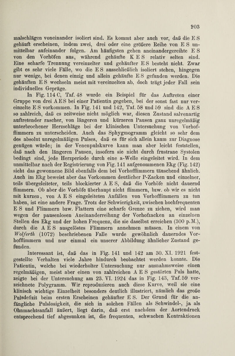 malschlägen voneinander isoliert sind. Es kommt aber auch vor, daß die E S gehäuft erscheinen, indem zwei, drei oder eine größere Reihe von E S un¬ mittelbar aufeinander folgen. Am häufigsten gehen aneinandergereihte E S von den Yorhöfen aus, während gehäufte K E S relativ selten sind. Eine scharfe Trennung vereinzelter und gehäufter E S besteht nicht. Zwar gibt es sehr viele Fälle, wo die E S ausschließlich isoliert stehen, hingegen nur wenige, bei denen einzig und allein gehäufte E S gefunden werden. Die gehäuften E S wechseln meist mit vereinzelten ab, doch trägt jeder Fall sein individuelles Gepräge. In Fig. 114 C, Taf. 48 wurde ein Beispiel für das Auftreten einer Gruppe von drei AES bei einer Patientin gegeben, bei der sonst fast nur ver¬ einzelte E S Vorkommen. In Fig. 141 und 142, Taf. 58 und 59 sind die AES so zahlreich, daß es zeitweise nicht möglich war, diesen Zustand salvenartig auftretender rascher, von längeren und kürzeren Pausen ganz unregelmäßig unterbrochener Herzschläge bei der klinischen Untersuchung von Vorhof¬ flimmern zu unterscheiden. Auch das Sphygmogramm gleicht so sehr dem des absolut unregelmäßigen Pulses, daß es für sich allein kaum zur Diagnose genügen würde; in der Yenenpulskurve kann man aber leicht feststellen, daß nach den längeren Pausen, insofern sie nicht durch frustrane Systolen bedingt sind, jede Herzperiode durch eine a-Welle eingeleitet wird. In dem unmittelbar nach der Registrierung von Fig. 141 aufgenommenen Ekg (Fig. 142) sieht das gewonnene Bild ebenfalls dem bei Vorhofflimmern täuschend ähnlich. Auch im Ekg beweist aber das Vorkommen deutlicher P-Zacken und einzelner, teils übergeleiteter, teils blockierter AES, daß die Vorhöfe nicht dauernd flimmern. Ob aber die Vorhöfe überhaupt nicht flimmern, bzw. ob wir es nicht mit kurzen, von AES eingeleiteten Anfällen von Vorhofflimmern zu tun haben, ist eine andere Frage. Trotz der Schwierigkeit, zwischen hochfrequenten E S und Flimmern bzw. Flattern eine scharfe Grenze zu ziehen, wird man wegen der pausenlosen Aneinanderreihung der Vorhofzacken an einzelnen Stellen des Ekg und der hohen Frequenz, die sie daselbst erreichen (300 p.M.), durch die AES ausgelöstes Flimmern annehmen müssen. In einem von Wolferth (1072) beschriebenen Falle wurde gewöhnlich dauerndes Vor¬ hofflimmern und nur einmal ein unserer Abbildung ähnlicher Zustand ge¬ funden. Interessant ist, daß das in Fig. 141 und 142 am 30. XI. 1921 fest¬ gestellte Verhalten viele Jahre hindurch beobachtet werden konnte. Die Patientin, welche bei wiederholter Untersuchung nur ausnahmsweise einen regelmäßigen, meist aber einen von zahlreichen AES gestörten Puls hatte, zeigte bei der Untersuchung am 23. VI. 1924 das in Fig. 143, Taf. 59 ver- zeichnete Polygramm. Wir reproduzieren auch diese Kurve, weil sie eine klinisch wichtige Einzelheit besonders deutlich illustriert, nämlich das große Pulsdefizit beim ersten Erscheinen gehäufter E S. Der Grund für die an¬ fängliche Pulslosigkeit, die sich in solchen Fällen als Schwindel-, ja als Ohnmachtsanfall äußert, liegt darin, daß erst nachdem der Aortendruck entsprechend tief abgesunken ist, die frequenten, schwachen Kontraktionen