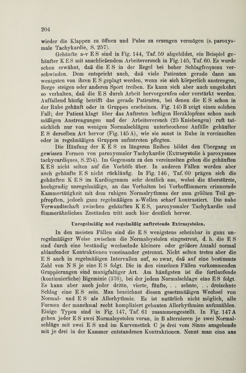 wieder die Klappen zu öffnen und Pulse zu erzeugen vermögen (s. paroxys¬ male Tachykardie, S. 257). Gehäufte a-v E S sind in Fig. 144, Taf. 59 abgebildet, ein Beispiel ge¬ häufter KES mit anschließendem Arbeitsversuch in Fig. 145, Taf.60. Es wurde schon erwähnt, daß die E S in der Regel bei hoher Schlagfrequenz ver¬ schwinden. Dem entspricht auch, daß viele Patienten gerade dann am wenigsten von ihren E S geplagt werden, wenn sie sich körperlich anstrengen, Berge steigen oder anderen Sport treiben. Es kann sich aber auch umgekehrt so verhalten, daß die E S durch Arbeit hervorgerufen oder verstärkt werden. Auffallend häufig betrifft das gerade Patienten, bei denen die E S schon in der Ruhe gehäuft oder in Gruppen erscheinen. Fig. 145 B zeigt einen solchen Fall; der Patient klagt über das Auftreten heftigen Herzklopfens schon nach mäßigen Anstrengungen und der Arbeitsversuch (25 Kniebeugen) ruft tat¬ sächlich nur von wenigen Normalschlägen unterbrochene Anfälle gehäufter E S derselben Art hervor (Fig. 145 A), wie sie sonst in Ruhe in vereinzelten oder in regelmäßigen Gruppen aufzutreten pflegten. Die Häufung der K E S zu längeren Reihen bildet den Übergang zu gewissen Formen von paroxysmaler Tachykardie (Extrasystolie ä paroxysmes tachycardiques, S.254). Im Gegensatz zu den vereinzelten gehen die gehäuften KES nicht selten auf die Vorhöfe über. In anderen Fällen werden aber auch gehäufte E S nicht rückläufig. In Fig. 146, Taf. 60 prägen sich die gehäuften K E S im Kardiogramm sehr deutlich aus, wobei die überstürzte, hochgradig unregelmäßige, an das Verhalten bei Vorhofflimmern erinnernde Kammertätigkeit mit dem ruhigen Normalrythmus der zum größten Teil ge¬ pfropften, jedoch ganz regelmäßigen a-Wellen scharf kontrastiert. Die nahe Verwandtschaft zwischen gehäuften KES, paroxysmaler Tachykardie und flimmerähnlichen Zuständen tritt auch hier deutlich hervor. Unregelmäßig und regelmäßig auftretende Extrasystolen. In den meisten Fällen sind die E S wenigstens scheinbar in ganz un¬ regelmäßiger Weise zwischen die Normalsystolen eingestreut, d. h. die E S sind durch eine beständig wechselnde kleinere oder größere Anzahl normal ablaufender Kontraktionen voneinander getrennt. Nicht selten treten aber die E S auch in regelmäßigen Intervallen auf, so zwar, daß auf eine bestimmte Zahl von N S je eine E S folgt. Die in den einzelnen Fällen vorkommenden Gruppierungen sind manigfaltiger Art. Am häufigsten ist die fortlaufende (kontinuierliche) Bigeminie (376), bei der jedem Normalschlage eine ES folgt. Es kann aber auch jeder dritte, vierte, fünfte, . . zehnte, . . dreizehnte Schlag eine E S sein. Man bezeichnet diesen gesetzmäßigen Wechsel von Normal- und E S als Allorhythmie. Es ist natürlich nicht möglich, alle Formen der manchmal recht kompliziert gebauten Allorhythmien aufzuzählen. Einige Typen sind in Fig. 147, Taf. 61 zusammengestellt. In Fig. 147 A gehen jeder ES zwei Normalsystolen voran, in B alternieren je zwei Normal¬ schläge mit zwei E S und im Kurvenstück C je drei vom Sinus ausgehende mit je drei in der Kammer entstandenen Kontraktionen. Nennt man eine aus