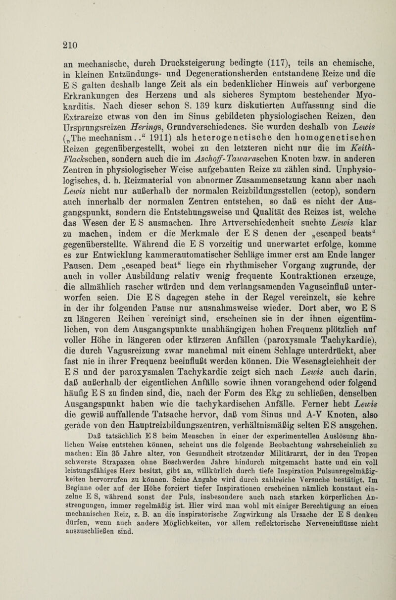 an mechanische, durch Drucksteigerung bedingte (117), teils an chemische, in kleinen Entzündungs- und Degenerationsherden entstandene Reize und die E S galten deshalb lange Zeit als ein bedenklicher Hinweis auf verborgene Erkrankungen des Herzens und als sicheres Symptom bestehender Myo¬ karditis. Nach dieser schon S. 139 kurz diskutierten Auffassung sind die Extrareize etwas von den im Sinus gebildeten physiologischen Reizen, den Ursprungsreizen Herings, Grundverschiedenes. Sie wurden deshalb von Lewis („The mechanism.1911) als heterogenetische den homogenetischen Reizen gegenübergestellt, wobei zu den letzteren nicht nur die im Keith- FZac&schen, sondern auch die im Aschoff-Tawarasohm Knoten bzw. in anderen Zentren in physiologischer Weise aufgebauten Reize zu zählen sind. Unphysio¬ logisches, d. h. Reizmaterial von abnormer Zusammensetzung kann aber nach Lewis nicht nur außerhalb der normalen Reizbildungsstellen (ectop), sondern auch innerhalb der normalen Zentren entstehen, so daß es nicht der Aus¬ gangspunkt, sondern die Entstehungsweise und Qualität des Reizes ist, welche das Wesen der E S ausmachen. Ihre Artverschiedenheit suchte Lewis klar zu machen, indem er die Merkmale der E S denen der „escaped beats“ gegenüberstellte. Während die E S vorzeitig und unerwartet erfolge, komme es zur Entwicklung kammerautomatischer Schläge immer erst am Ende langer Pausen. Dem „escaped beat“ liege ein rhythmischer Vorgang zugrunde, der auch in voller Ausbildung relativ wenig frequente Kontraktionen erzeuge, die allmählich rascher würden und dem verlangsamenden Vaguseinfluß unter¬ worfen seien. Die E S dagegen stehe in der Regel vereinzelt, sie kehre in der ihr folgenden Pause nur ausnahmsweise wieder. Dort aber, wo E S zu längeren Reihen vereinigt sind, erscheinen sie in der ihnen eigentüm¬ lichen, von dem Ausgangspunkte unabhängigen hohen Frequenz plötzlich auf voller Höhe in längeren oder kürzeren Anfällen (paroxysmale Tachykardie), die durch Vagusreizung zwar manchmal mit einem Schlage unterdrückt, aber fast nie in ihrer Frequenz beeinflußt werden können. Die Wesensgleichheit der E S und der paroxysmalen Tachykardie zeigt sich nach Lewis auch darin, daß außerhalb der eigentlichen Anfälle sowie ihnen vorangehend oder folgend häufig E S zu finden sind, die, nach der Form des Ekg zu schließen, denselben Ausgangspunkt haben wie die tachykardischen Anfälle. Ferner hebt Lewis die gewiß auffallende Tatsache hervor, daß vom Sinus und A-V Knoten, also gerade von den Hauptreizbildungszentren, verhältnismäßig selten E S ausgehen. Daß tatsächlich E S beim Menschen in einer der experimentellen Auslösung ähn¬ lichen Weise entstehen können, scheint uns die folgende Beobachtung wahrscheinlich zu machen: Ein 35 Jahre alter, von Gesundheit strotzender Militärarzt, der in den Tropen schwerste Strapazen ohne Beschwerden Jahre hindurch mitgemacht hatte und ein voll leistungsfähiges Herz besitzt, gibt an, willkürlich durch tiefe Inspiration Pulsunregelmäßig¬ keiten hervorrufen zu können. Seine Angabe wird durch zahlreiche Versuche bestätigt. Im Beginne oder auf der Höhe forciert tiefer Inspirationen erscheinen nämlich konstant ein¬ zelne E S, während sonst der Puls, insbesondere auch nach starken körperlichen An¬ strengungen, immer regelmäßig ist. Hier wird man wohl mit einiger Berechtigung an einen mechanischen Reiz, z. B. an die inspiratorische Zugwirkung als Ursache der E S denken dürfen, wenn auch andere Möglichkeiten, vor allem reflektorische Nerveneinflüsse nicht auszuschließen sind.