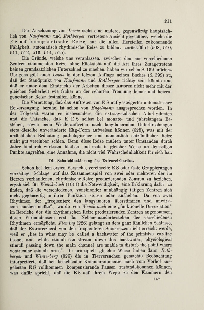 Der Anschauung von Lewis steht eine andere, gegenwärtig hauptsäch¬ lich von Kaufmann und Rothberger vertretene Ansicht gegenüber, welche die E S auf homogenetische Reize, auf die allen Herzteilen zukommende Fähigkeit, automatisch rhythmische Reize zu bilden, zurückführt (508, 510, 511, 512, 513, 514, 515). Die Gründe, welche uns veranlassen, zwischen den aus verschiedenen Zentren stammenden Reize ohne Rücksicht auf die Art ihres Zutagetretens keinen grundsätzlichen Unterschied zu machen, haben wir schon S. 139 erörtert. Übrigens gibt auch Lewis in der letzten Auflage seines Buches (S. 399) zu, daß der Standpunkt von Kaufmann und Rothberger richtig sein könnte und daß er unter dem Eindrücke der Arbeiten dieser Autoren nicht mehr mit der gleichen Sicherheit wie früher an der scharfen Trennung homo- und hetero- genetischer Reize festhalten könne. Die Vermutung, daß das Auftreten von E S auf gesteigerter automatischer Reizerzeugung beruhe, ist schon von Engelmann ausgesprochen worden. In der Folgezeit waren es insbesondere die extrasystolischen Allorhythmien und die Tatsache, daß K E S selbst bei monate- und jahrelangem Be¬ stehen, sowie beim Wiederauftreten nach langdauernden Unterbrechungen stets dieselbe unveränderte Ekg-Form aufweisen können (628), was mit der ursächlichen Bedeutung pathologischer und namentlich entzündlicher Reize nicht gut vereinbar schien. Denn diese Reize müßten unter Umständen durch Jahre hindurch wirksam bleiben und stets in gleicher Weise an demselben Punkte angreifen, eine Annahme, die nicht viel Wahrscheinlichkeit für sich hat. Die Schutzblockierung des Extrareizherdes. Schon bei dem ersten Versuche, vereinzelte E S oder feste Gruppierungen vorzeitiger Schläge auf das Zusammenspiel von zwei oder mehreren der im Herzen vorhandenen, rhythmische Reize produzierenden Zentren zu beziehen, ergab sich für Wenckebach (1011) die Notwendigkeit, eine Erklärung dafür zu finden, daß die verschiedenen, voneinander unabhängig tätigen Zentren sich nicht gegenseitig in ihrer Funktion stören oder aufheben. Da von zwei Rhythmen der „frequentere den langsameren überstimmen und unwirk¬ sam machen müßte“, wurde von Wenckebach eine „funktionelle Dissoziation“ im Bereiche der die rhythmischen Reize produzierenden Zentren angenommen, deren Vorhandensein erst das Nebeneinanderbestehen der verschiedenen Rhythmen ermöglicht. Fleming (226) gelangt zu dem ganz ähnlichen Schlüsse, daß der Extrareizherd von den frequenteren Sinusreizen nicht erreicht werde, weil er „lies in what may be called a backwater of the primitive cardiac tissue, and while Stimuli can stream down this backwater, physiological Stimuli passing down the main channel are unable to disturb the point where ventricular Stimuli arise“. In prinzipiell gleicher Weise haben dann Roth¬ berger und Winterberg (826) die in Tierversuchen gemachte Beobachtung interpretiert, daß bei bestehender Kammerautomatie nach vom Vorhof aus¬ gelösten E S vollkommen kompensierende Pausen Zustandekommen können, was dafür spricht, daß die ES auf ihrem Wege zu den Kammern den 14*