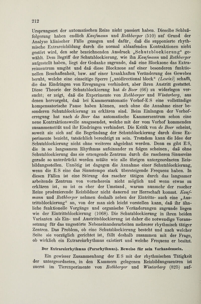 Ursprungsort der automatischen Reize nicht passiert haben. Dieselbe Schluß¬ folgerung haben endlich Kaufmann und Bothberger (510) auf Grund der Analyse klinischer Fälle gezogen und dafür, daß die supponierte rhyth¬ mische Extrareizbildung durch die normal ablaufenden Kontraktionen nicht gestört wird, den sehr bezeichnenden Ausdruck „Schutzblockierung“ ge¬ wählt. Dem Begriff der Schutzblockierung, wie ihn Kaufmann und Bothberger aufgestellt haben, liegt der Gedanke zugrunde, daß eine Blockzone das Extra¬ reizzentrum umgibt und daß diese Blockzone auf einer besonderen funktio¬ nellen Beschaffenheit, bzw. auf einer krankhaften Veränderung des Gewebes beruht, welche eine einseitige Sperre [„unidirectional block“ (Lewis)] schafft, die das Eindringen von Erregungen verhindert, aber ihren Austritt gestattet. Diese Theorie der Schutzblockierung hat de Boer (66) zu widerlegen ver¬ sucht; er zeigt, daß die Experimente von Bothberger und Winterberg, aus denen hervorgeht, daß bei Kammerautomatie Vorhof-E S eine vollständige kompensatorische Pause haben können, auch ohne die Annahme einer be¬ sonderen Schutzblockierung zu erklären sind. Beim Einlangen der Vorhof¬ erregung hat nach de Boer das automatische Kammerzentrum schon eine neue Kontraktionswelle ausgesendet, welche mit der vom Vorhof kommenden zusammenstößt und ihr Eindringen verhindert. Die Kritik von de Boer scheint, soweit sie sich auf die Begründung der Schutzblockierung durch diese Ex¬ perimente bezieht, tatsächlich berechtigt zu sein. Trotzdem kann die Idee der Schutzblockierung nicht ohne weiteres abgelehnt werden. Denn es gibt E S, die in so langsamem Rhythmus aufeinander zu folgen scheinen, daß ohne Schutzblockierung das sie erzeugende Zentrum durch die rascheren Sinusreize gerade so unterdrückt werden müßte wie alle übrigen untergeordneten Reiz¬ bildungsstellen. Unnötig ist dagegen die Annahme einer Schutzblockierung, wenn die E S eine das Sinustempo stark übersteigende Frequenz haben. In diesen Fällen ist eine Störung des rascher tätigen durch das langsamer arbeitende Zentrum von vorneherein nicht möglich und wenn etwas zu erklären ist, so ist es eher der Umstand, warum nunmehr der rascher Reize produzierende Reizbildner nicht dauernd zur Herrschaft kommt. Kauf¬ mann und Bothberger nehmen deshalb neben der Eintritts- auch eine „Aus¬ trittsblockierung“ an, von der man sich leicht vorstellen kann, daß ihr ähn¬ liche funktionelle Vorgänge und organische Veränderungen zugrunde liegen wie der Eintrittsblockierung (1068). Die Schutzblockierung in ihren beiden Varianten als Ein- und Austrittsblockierung ist daher die notwendige Voraus¬ setzung für das ungestörte Nebeneinanderarbeiten mehrerer rhythmisch tätiger Zentren. Das Problem, ob eine Schutzblockierung besteht und nach welcher Seite sie vorzüglich gerichtet ist, fällt deshalb zusammen mit der Frage, ob wirklich ein Extrareizrhythmus existiert und welche Frequenz er besitzt. Der Extrareizrhythmus (Pararhythmus). Beweise für sein Vorhandensein. Ein gewisser Zusammenhang der E S mit der rhythmischen Tätigkeit der untergeordneten, in den Kammern gelegenen Reizbildungszentren ist zuerst im Tierexperimente von Bothberger und Winterberg (825) auf-