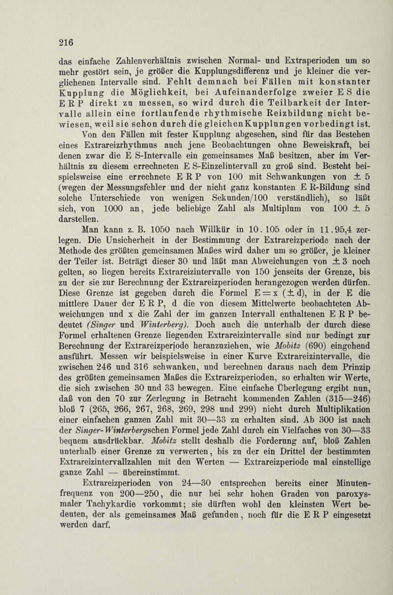 das einfache Zahlen Verhältnis zwischen Normal- und Extraperioden um so mehr gestört sein, je größer die Kupplungsdifferenz und je kleiner die ver¬ glichenen Intervalle sind. Fehlt demnach bei Fällen mit konstanter Kupplung die Möglichkeit, bei Aufeinanderfolge zweier E S die ERP direkt zu messen, so wird durch die Teilbarkeit der Inter¬ valle allein eine fortlaufende rhythmische Reizbildung nicht be¬ wiesen, weil sie schon durch die gleichenKupplungen vorbedingt ist. Von den Fällen mit fester Kupplung abgesehen, sind für das Bestehen eines Extrareizrhythmus auch jene Beobachtungen ohne Beweiskraft, bei denen zwar die E S-Intervalle ein gemeinsames Maß besitzen, aber im Ver¬ hältnis zu diesem errechneten E S-Einzelintervall zu groß sind. Besteht bei¬ spielsweise eine er rechnete ERP von 100 mit Schwankungen von ± 5 (wegen der Messungsfehler und der nicht ganz konstanten E R-Bildung sind solche Unterschiede von wenigen Sekunden/100 verständlich), so läßt sich, von 1000 an, jede beliebige Zahl als Multiplum von 100 ± 5 darstellen. Man kann z. B. 1050 nach Willkür in 10. 105 oder in 11.95,4 zer¬ legen. Die Unsicherheit in der Bestimmung der Extrareizperiode nach der Methode des größten gemeinsamen Maßes wird daher um so größer, je kleiner der Teiler ist. Beträgt dieser 30 und läßt man Abweichungen von ± 3 noch gelten, so liegen bereits Extrareizintervalle von 150 jenseits der Grenze, bis zu der sie zur Berechnung der Extrareizperioden herangezogen werden dürfen. Diese Grenze ist gegeben durch die Formel E = x (± d), in der E die mittlere Dauer der ERP, d die von diesem Mittelwerte beobachteten Ab¬ weichungen und x die Zahl der im ganzen Intervall enthaltenen ERP be¬ deutet (Singer und Winterberg). Doch auch die unterhalb der durch diese Formel erhaltenen Grenze liegenden Extrareizintervalle sind nur bedingt zur Berechnung der Extrareizperiode heranzuziehen, wie Mobitz (690) eingehend ausführt. Messen wir beispielsweise in einer Kurve Extrareizintervalle, die zwischen 246 und 316 schwanken, und berechnen daraus nach dem Prinzip des größten gemeinsamen Maßes die Extrareizperioden, so erhalten wir Werte, die sich zwischen 30 und 33 bewegen. Eine einfache Überlegung ergibt nun, daß von den 70 zur Zerlegung in Betracht kommenden Zahlen (315—246) bloß 7 (265, 266, 267, 268, 269, 298 und 299) nicht durch Multiplikation einer einfachen ganzen Zahl mit 30—33 zu erhalten sind. Ab 300 ist nach der Singer-Winterbergsohzn Formel jede Zahl durch ein Vielfaches von 30—33 bequem ausdrückbar. Mobitz stellt deshalb die Forderung auf, bloß Zahlen unterhalb einer Grenze zu verwerten, bis zu der ein Drittel der bestimmten Extrareizintervallzahlen mit den Werten — Extrareizperiode mal einstellige ganze Zahl — übereinstimmt. Extrareizperioden von 24—30 entsprechen bereits einer Minuten¬ frequenz von 200—250, die nur bei sehr hohen Graden von paroxys¬ maler Tachykardie vorkommt; sie dürften wohl den kleinsten Wert be¬ deuten, der als gemeinsames Maß gefunden, noch für die ERP eingesetzt werden darf.