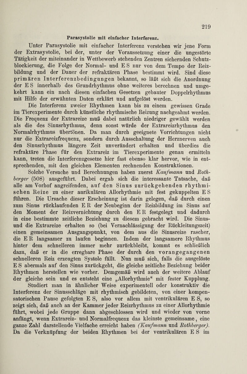 Parasystolie mit einfacher Interferenz. Unter Parasystolie mit einfacher Interferenz verstehen wir jene Form der Extrasystolie, bei der, unter der Voraussetzung einer die ungestörte Tätigkeit der miteinander in Wettbewerb stehenden Zentren sichernden Schutz¬ blockierung, die Folge der Normal- und E S nur von dem Tempo der Reiz¬ bildung und der Dauer der refraktären Phase bestimmt wird. Sind diese primären Interferenzbedingungen bekannt, so läßt sich die Anordnung der E S innerhalb des Grundrhythmus ohne weiteres berechnen und umge¬ kehrt kann ein nach diesen einfachen Gesetzen gebauter Doppelrhythmus mit Hilfe der erwähnten Daten erklärt und aufgelöst werden. Die Interferenz zweier Rhythmen kann bis zu einem gewissen Grade im Tierexperimente durch künstliche rhythmische Reizung nachgeahmt werden. Die Frequenz der Extrareize muß dabei natürlich niedriger gewählt werden als die des Sinusrhythmus, denn sonst würde der Extrareizrhythmus den Normalrhythmus übertönen. Da man durch geeignete Vorrichtungen nicht nur die Extrareizfrequenz, sondern durch Ausschaltung der Herznerven auch den Sinusrhythmus längere Zeit unverändert erhalten und überdies die refraktäre Phase für den Extrareiz im Tierexperimente genau ermitteln kann, treten die Interferenzgesetze hier fast ebenso klar hervor, wie in ent¬ sprechenden, mit den gleichen Elementen rechnenden Konstruktionen. Solche Versuche und Berechnungen haben zuerst Kaufmann und Roth- herger (508) ausgeführt. Dabei ergab sich die interessante Tatsache, daß alle am Vorhof angreifenden, auf den Sinus zurückgehenden rhythmi¬ schen Reize zu einer aurikulären Allorhythmie mit fest gekuppelten ES führen. Die Ursache dieser Erscheinung ist darin gelegen, daß durch einen zum Sinus rücklaufenden E R der Neubeginn der Reizbildung im Sinus auf den Moment der Reiz Vernichtung durch den E R festgelegt und dadurch in eine bestimmte zeitliche Beziehung zu diesem gebracht wird. Die Sinus- und die Extrareize erhalten so (bei Vernachlässigung der Rückleitungszeit) einen gemeinsamen Ausgangspunkt, von dem aus die Sinusreize rascher, die ER langsamer zu laufen beginnen. Indem der langsamere Rhythmus hinter dem schnelleren immer mehr zurückbleibt, kommt es schließlich dazu, daß er in die erregbare Phase der durch den vorangegangenen schnelleren Reiz erzeugten Systole fällt. Nun muß sich, falls die ausgelöste E S abermals auf den Sinus zurückgeht, die gleiche zeitliche Beziehung beider Rhythmen herstellen wie vorher. Demgemäß wird auch der weitere Ablauf der gleiche sein und es entsteht eine „Allorhythmie“ mit fester Kupplung. Studiert man in ähnlicher Weise experimentell oder konstruktiv die Interferenz der Sinusschläge mit rhythmisch gebildeten, von einer kompen¬ satorischen Pause gefolgten E S, also vor allem mit ventrikulären E S, so zeigt sich, daß auch an der Kammer jeder Reizrhythmus zu einer Allorhythmie führt, wobei jede Gruppe dann abgeschlossen wird und wieder von vorne anfängt, wenn Extrareiz- und Normalfrequenz das kleinste gemeinsame, eine ganze Zahl darstellende Vielfache erreicht haben (Kaufmann und Rothberger). Da die Verknüpfung der beiden Rhythmen bei der ventrikulären E S im