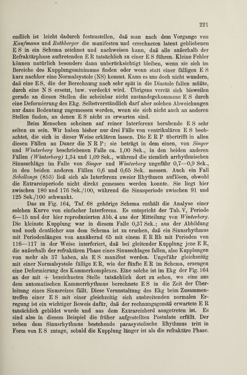 endlich ist leicht dadurch festzustellen, daß man nach dem Vorgänge von Kaufmann und Rothberger die manifesten und errechneten latent gebliebenen E S in ein Schema zeichnet und nachweisen kann, daß alle außerhalb der Refraktärphase auftretenden E R tatsächlich zu einer E S führen. Kleine Fehler können natürlich besonders dann unberücksichtigt bleiben, wenn sie sich im Bereiche des Kupplungsminimums finden oder wenn statt einer fälligen E S kurz nachher eine Normalsystole (NS) kommt. Kann es uns doch nicht wundern, daß eine E S, die der Berechnung nach sehr spät in die Diastole fallen müßte, durch eine N S ersetzt, bzw. verdeckt wird. Übrigens verrät sich bisweilen gerade an diesen Stellen die scheinbar nicht zustandegekommene E S durch eine Deformierung des Ekg. Selbstverständlich darf aber solchen Abweichungen nur dann Bedeutung zugemessen werden, wenn sie sich nicht auch an anderen Stellen finden, an denen E S nicht zu erwarten sind. Beim Menschen scheinen auf reiner Interferenz beruhende E S sehr selten zu sein. Wir haben bisher nur drei Fälle von ventrikulären E S beob¬ achtet, die sich in dieser Weise erklären lassen. Die ERP übertrifft in allen diesen Fällen an Dauer die N R P; sie beträgt in dem einen, von Singer und Winterberg beschriebenen Falle ca. 1,00 Sek., in den beiden anderen Fällen (Winterberg) 1,34 und 1,09 Sek., während die ziemlich arrhythmischen Sinusschläge im Falle von Singer und Winterberg ungefähr 0,7—0,9 Sek., in den beiden anderen Fällen 0,6 und 0,65 Sek. messen. Auch ein Fall Schellongs (853) ließ sich als Interferenz zweier Rhythmen auflösen, obwohl die Extrareizperiode nicht direkt gemessen werden konnte. Sie liegt hier zwischen 180 und 176 Sek./100, während die Sinusperiode zwischen 91 und 125 Sek./lOO schwankt. Das zu Fig. 164, Taf. 68 gehörige Schema enthält die Analyse einer solchen Kurve von einfacher Interferenz. Es entspricht der Tab. V, Periode 6—15 und der hier reproduzierten Abb. 4 aus der Mitteilung von Winterberg. Die kleinste Kupplung war in diesem Falle 0,37 Sek.; aus der Abbildung und noch deutlicher aus dem Schema ist zu ersehen, daß ein Sinusrhythmus mit Periodenlängen von annähernd 65 mit einem E R Rh mit Perioden von 116—117 in der Weise interferiert, daß bei gleitender Kupplung jene E R, die außerhalb der refraktären Phase eines Sinusschlages fallen, also Kupplungen von mehr als 37 haben, als E S manifest werden. Ungefähr gleichzeitig mit einer Normalsystole fällige E R, wie der fünfte E R im Schema, erzeugen eine Deformierung des Kammerkomplexes. Eine solche ist im Ekg der Fig. 164 an der mit + bezeichneten Stelle tatsächlich dort zu sehen, wo eine aus dem automatischen Kammerrhythmus berechnete E S in die Zeit der Über¬ leitung eines Sinusreizes fällt. Diese Verunstaltung des Ekg beim Zusammen¬ treffen einer E S mit einer gleichzeitig sich ausbreitenden normalen Er¬ regung ist ein wichtiger Beweis dafür, daß der rechnungsgemäß erwartete E R tatsächlich gebildet wurde und aus dem Extrareizherd ausgetreten ist. Es sind also in diesem Beispiel die früher aufgestellten Postulate erfüllt. Der neben dem Sinusrhythmus bestehende parasystolische Rhythmus tritt in Form von E S zutage, sobald die Kupplung länger ist als die refraktäre Phase.