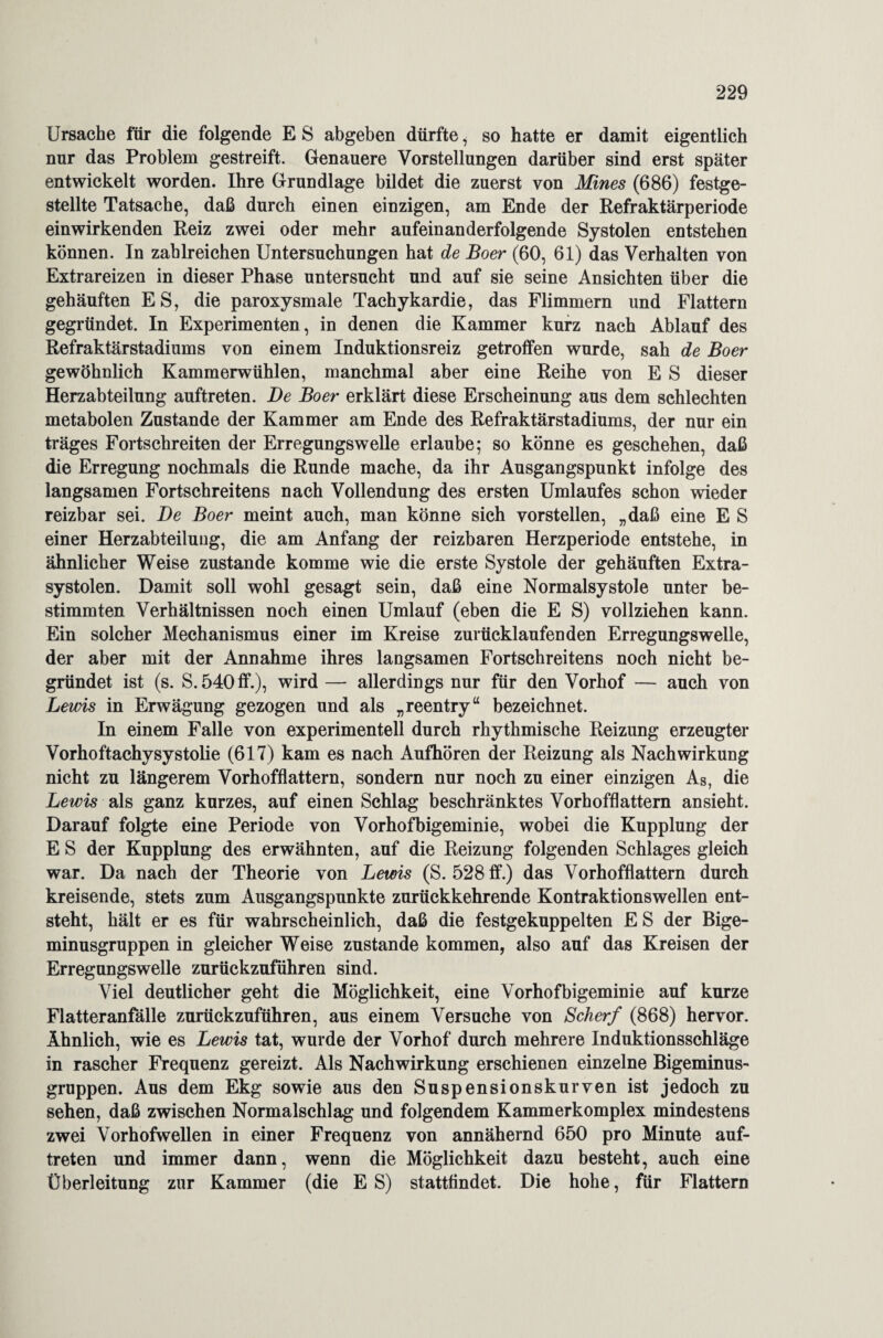 Ursache für die folgende E S ab geben dürfte, so hatte er damit eigentlich nur das Problem gestreift. Genauere Vorstellungen darüber sind erst später entwickelt worden. Ihre Grundlage bildet die zuerst von Mines (686) festge¬ stellte Tatsache, daß durch einen einzigen, am Ende der Refraktärperiode einwirkenden Reiz zwei oder mehr aufeinanderfolgende Systolen entstehen können. In zahlreichen Untersuchungen hat de Boer (60, 61) das Verhalten von Extrareizen in dieser Phase untersucht und auf sie seine Ansichten über die gehäuften ES, die paroxysmale Tachykardie, das Flimmern und Flattern gegründet. In Experimenten, in denen die Kammer kurz nach Ablauf des Refraktärstadiums von einem Induktionsreiz getroffen wurde, sah de Boer gewöhnlich Kammerwühlen, manchmal aber eine Reihe von E S dieser Herzabteilung auftreten. De Boer erklärt diese Erscheinung aus dem schlechten metabolen Zustande der Kammer am Ende des Refraktärstadiums, der nur ein träges Fortschreiten der Erregungswelle erlaube; so könne es geschehen, daß die Erregung nochmals die Runde mache, da ihr Ausgangspunkt infolge des langsamen Fortschreitens nach Vollendung des ersten Umlaufes schon wieder reizbar sei. De Boer meint auch, man könne sich vorstellen, „daß eine E S einer Herzabteiluug, die am Anfang der reizbaren Herzperiode entstehe, in ähnlicher Weise zustande komme wie die erste Systole der gehäuften Extra¬ systolen. Damit soll wohl gesagt sein, daß eine Normalsystole unter be¬ stimmten Verhältnissen noch einen Umlauf (eben die E S) vollziehen kann. Ein solcher Mechanismus einer im Kreise zurücklaufenden Erregungswelle, der aber mit der Annahme ihres langsamen Fortschreitens noch nicht be¬ gründet ist (s. S. 540 ff.), wird — allerdings nur für den Vorhof — auch von Lewis in Erwägung gezogen und als „reentry“ bezeichnet. In einem Falle von experimentell durch rhythmische Reizung erzeugter Vorhoftachysystolie (617) kam es nach Aufhören der Reizung als Nachwirkung nicht zu längerem Vorhofflattern, sondern nur noch zu einer einzigen As, die Lewis als ganz kurzes, auf einen Schlag beschränktes Vorhofflattern ansieht. Darauf folgte eine Periode von Vorhofbigeminie, wobei die Kupplung der E S der Kupplung des erwähnten, auf die Reizung folgenden Schlages gleich war. Da nach der Theorie von Lewis (S. 528 ff.) das Vorhofflattern durch kreisende, stets zum Ausgangspunkte zurückkehrende Kontraktionswellen ent¬ steht, hält er es für wahrscheinlich, daß die festgekuppelten E S der Bige- minusgruppen in gleicher Weise zustande kommen, also auf das Kreisen der Erregungswelle zurückzuführen sind. Viel deutlicher geht die Möglichkeit, eine Vorhofbigeminie auf kurze Flatteranfälle zurückzuführen, aus einem Versuche von Scherf (868) hervor. Ähnlich, wie es Lewis tat, wurde der Vorhof durch mehrere Induktionsschläge in rascher Frequenz gereizt. Als Nachwirkung erschienen einzelne Bigeminus- gruppen. Aus dem Ekg sowie aus den Suspensionskurven ist jedoch zu sehen, daß zwischen Normalschlag und folgendem Kammerkomplex mindestens zwei Vorhofwellen in einer Frequenz von annähernd 650 pro Minute auf¬ treten und immer dann, wenn die Möglichkeit dazu besteht, auch eine Überleitung zur Kammer (die E S) stattfindet. Die hohe, für Flattern