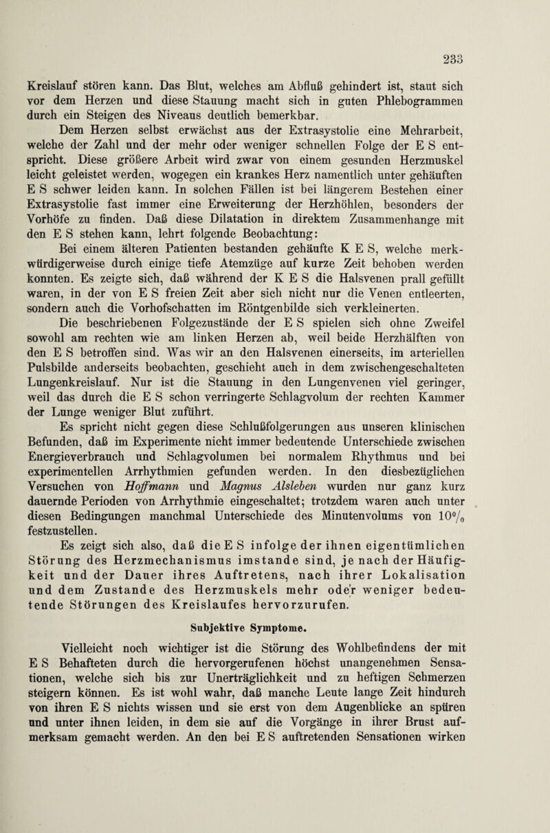 Kreislauf stören kann. Das Blut, welches am Abfluß gehindert ist, staut sich vor dem Herzen und diese Stauung macht sich in guten Phlebogrammen durch ein Steigen des Niveaus deutlich bemerkbar. Dem Herzen selbst erwächst aus der Extrasystolie eine Mehrarbeit, welche der Zahl und der mehr oder weniger schnellen Folge der E S ent¬ spricht. Diese größere Arbeit wird zwar von einem gesunden Herzmuskel leicht geleistet werden, wogegen ein krankes Herz namentlich unter gehäuften E S schwer leiden kann. In solchen Fällen ist bei längerem Bestehen einer Extrasystolie fast immer eine Erweiterung der Herzhöhlen, besonders der Vorhöfe zu finden. Daß diese Dilatation in direktem Zusammenhänge mit den E S stehen kann, lehrt folgende Beobachtung: Bei einem älteren Patienten bestanden gehäufte K E S, welche merk¬ würdigerweise durch einige tiefe Atemzüge auf kurze Zeit behoben werden konnten. Es zeigte sich, daß während der K E S die Halsvenen prall gefüllt waren, in der von E S freien Zeit aber sich nicht nur die Venen entleerten, sondern auch die Vorhofschatten im Röntgenbilde sich verkleinerten. Die beschriebenen Folgezustände der E S spielen sich ohne Zweifel sowohl am rechten wie am linken Herzen ab, weil beide Herzhälften von den E S betroffen sind. Was wir an den Halsvenen einerseits, im arteriellen Pulsbilde anderseits beobachten, geschieht auch in dem zwischengeschalteten Lungenkreislauf. Nur ist die Stauung in den Lungen venen viel geringer, weil das durch die E S schon verringerte Schlagvolum der rechten Kammer der Lunge weniger Blut zuführt. Es spricht nicht gegen diese Schlußfolgerungen aus unseren klinischen Befunden, daß im Experimente nicht immer bedeutende Unterschiede zwischen Energieverbrauch und Schlagvolumen bei normalem Rhythmus und bei experimentellen Arrhythmien gefunden werden. In den diesbezüglichen Versuchen von Hoffmann und Magnus Aisleben wurden nur ganz kurz dauernde Perioden von Arrhythmie eingeschaltet; trotzdem waren auch unter diesen Bedingungen manchmal Unterschiede des Minutenvolums von 10% festzustellen. Es zeigt sich also, daß die ES infolge der ihnen eigentümlichen Störung des Herzmechanismus imstande sind, je nach der Häufig¬ keit und der Dauer ihres Auftretens, nach ihrer Lokalisation und dem Zustande des Herzmuskels mehr oder weniger bedeu¬ tende Störungen des Kreislaufes hervorzurufen. Subjektive Symptome. Vielleicht noch wichtiger ist die Störung des Wohlbefindens der mit E S Behafteten durch die hervorgerufenen höchst unangenehmen Sensa¬ tionen, welche sich bis zur Unerträglichkeit und zu heftigen Schmerzen steigern können. Es ist wohl wahr, daß manche Leute lange Zeit hindurch von ihren E S nichts wissen und sie erst von dem Augenblicke an spüren und unter ihnen leiden, in dem sie auf die Vorgänge in ihrer Brust auf¬ merksam gemacht werden. An den bei E S auftretenden Sensationen wirken