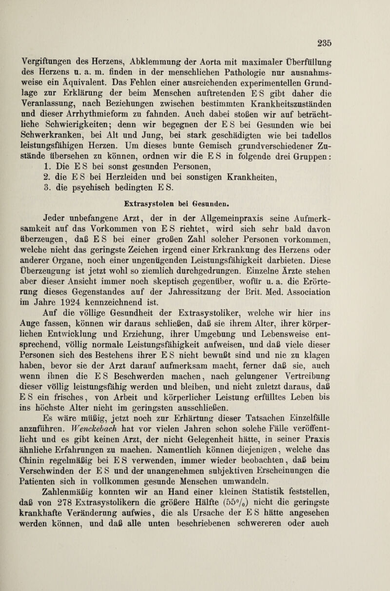 Vergiftungen des Herzens, Abklemmung der Aorta mit maximaler Überfüllung des Herzens u. a. m. finden in der menschlichen Pathologie nur ausnahms¬ weise ein Äquivalent. Das Fehlen einer ausreichenden experimentellen Grund¬ lage zur Erklärung der beim Menschen auftretenden E S gibt daher die Veranlassung, nach Beziehungen zwischen bestimmten Krankheitszuständen und dieser Arrhythmieform zu fahnden. Auch dabei stoßen wir auf beträcht¬ liche Schwierigkeiten; denn wir begegnen der E S bei Gesunden wie bei Schwerkranken, bei Alt und Jung, bei stark geschädigten wie bei tadellos leistungsfähigen Herzen. Um dieses bunte Gemisch grundverschiedener Zu¬ stände übersehen zu können, ordnen wir die E S in folgende drei Gruppen: 1. Die ES bei sonst gesunden Personen, 2. die E S bei Herzleiden und bei sonstigen Krankheiten, 3. die psychisch bedingten E S. Extrasystolen bei Gesunden. Jeder unbefangene Arzt, der in der Allgemeinpraxis seine Aufmerk¬ samkeit auf das Vorkommen von ES richtet, wird sich sehr bald davon überzeugen, daß E S bei einer großen Zahl solcher Personen Vorkommen, welche nicht das geringste Zeichen irgend einer Erkrankung des Herzens oder anderer Organe, noch einer ungenügenden Leistungsfähigkeit darbieten. Diese Überzeugung ist jetzt wohl so ziemlich durchgedrungen. Einzelne Ärzte stehen aber dieser Ansicht immer noch skeptisch gegenüber, wofür u. a. die Erörte¬ rung dieses Gegenstandes auf der Jahressitzung der Brit. Med. Association im Jahre 1924 kennzeichnend ist. Auf die völlige Gesundheit der Extrasystoliker, welche wir hier ins Auge fassen, können wir daraus schließen, daß sie ihrem Alter, ihrer körper¬ lichen Entwicklung und Erziehung, ihrer Umgebung und Lebensweise ent¬ sprechend, völlig normale Leistungsfähigkeit aufweisen, und daß viele dieser Personen sich des Bestehens ihrer E S nicht bewußt sind und nie zu klagen haben, bevor sie der Arzt darauf aufmerksam macht, ferner daß sie, auch wenn ihnen die ES Beschwerden machen, nach gelungener Vertreibung dieser völlig leistungsfähig werden und bleiben, und nicht zuletzt daraus, daß E S ein frisches, von Arbeit und körperlicher Leistung erfülltes Leben bis ins höchste Alter nicht im geringsten ausschließen. Es wäre müßig, jetzt noch zur Erhärtung dieser Tatsachen Einzelfälle anzuführen. Wenckebach hat vor vielen Jahren schon solche Fälle veröffent¬ licht und es gibt keinen Arzt, der nicht Gelegenheit hätte, in seiner Praxis ähnliche Erfahrungen zu machen. Namentlich können diejenigen, welche das Chinin regelmäßig bei E S verwenden, immer wieder beobachten, daß beim Verschwinden der E S und der unangenehmen subjektiven Erscheinungen die Patienten sich in vollkommen gesunde Menschen umwandeln. Zahlenmäßig konnten wir an Hand einer kleinen Statistik feststellen, daß von 278 Extrasystolikern die größere Hälfte (55%) nicht die geringste krankhafte Veränderung aufwies, die als Ursache der ES hätte angesehen werden können, und daß alle unten beschriebenen schwereren oder auch