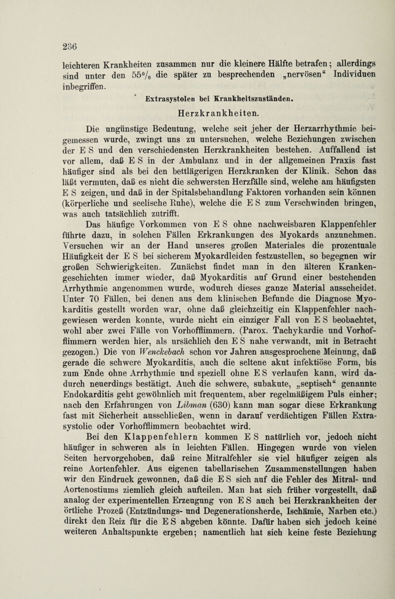 leichteren Krankheiten zusammen nur die kleinere Hälfte betrafen; allerdings sind unter den 55% die später zu besprechenden „nervösen“ Individuen inbegriffen. Extrasystolen bei Krankheitszuständen. Herzkrankheiten. Die ungünstige Bedeutung, welche seit jeher der Herzarrhythmie bei¬ gemessen wurde, zwingt uns zu untersuchen, welche Beziehungen zwischen der E S und den verschiedensten Herzkrankheiten bestehen. Auffallend ist vor allem, daß E S in der Ambulanz und in der allgemeinen Praxis fast häufiger sind als bei den bettlägerigen Herzkranken der Klinik. Schon das läßt vermuten, daß es nicht die schwersten Herzfälle sind, welche am häufigsten E S zeigen, und daß in der Spitalsbehandlung Faktoren vorhanden sein können (körperliche und seelische Buhe), welche die E S zum Verschwinden bringen, was auch tatsächlich zutrifft. Das häufige Vorkommen von E S ohne nachweisbaren Klappenfehler führte dazu, in solchen Fällen Erkrankungen des Myokards anzunehmen. Versuchen wir an der Hand unseres großen Materiales die prozentuale Häufigkeit der E S bei sicherem Myokardleiden festzustellen, so begegnen wir großen Schwierigkeiten. Zunächst findet man in den älteren Kranken¬ geschichten immer wieder, daß Myokarditis auf Grund einer bestehenden Arrhythmie angenommen wurde, wodurch dieses ganze Material ausscheidet. Unter 70 Fällen, bei denen aus dem klinischen Befunde die Diagnose Myo¬ karditis gestellt worden war, ohne daß gleichzeitig ein Klappenfehler nach¬ gewiesen werden konnte, wurde nicht ein einziger Fall von E S beobachtet, wohl aber zwei Fälle von Vorhofflimmern. (Parox. Tachykardie und Vorhof¬ flimmern werden hier, als ursächlich den E S nahe verwandt, mit in Betracht gezogen.) Die von Wenckebach schon vor Jahren ausgesprochene Meinung, daß gerade die schwere Myokarditis, auch die seltene akut infektiöse Form, bis zum Ende ohne Arrhythmie und speziell ohne E S verlaufen kann, wird da¬ durch neuerdings bestätigt. Auch die schwere, subakute, „septisch“ genannte Endokarditis geht gewöhnlich mit frequentem, aber regelmäßigem Puls einher; nach den Erfahrungen von Libman (630) kann man sogar diese Erkrankung fast mit Sicherheit ausschließen, wenn in darauf verdächtigen Fällen Extra- systolie oder Vorhofflimmern beobachtet wird. Bei den Klappenfehlern kommen E S natürlich vor, jedoch nicht häufiger in schweren als in leichten Fällen. Hingegen wurde von vielen Seiten hervorgehoben, daß reine Mitralfehler sie viel häufiger zeigen als reine Aortenfehler. Aus eigenen tabellarischen Zusammenstellungen haben wir den Eindruck gewonnen, daß die E S sich auf die Fehler des Mitral- und Aortenostiums ziemlich gleich aufteilen. Man hat sich früher vorgestellt, daß analog der experimentellen Erzeugung von E S auch bei Herzkrankheiten der örtliche Prozeß (Entzündungs- und Degenerationsherde, Ischämie, Narben etc.) direkt den Beiz für die E S abgeben könnte. Dafür haben sich jedoch keine weiteren Anhaltspunkte ergeben; namentlich hat sich keine feste Beziehung
