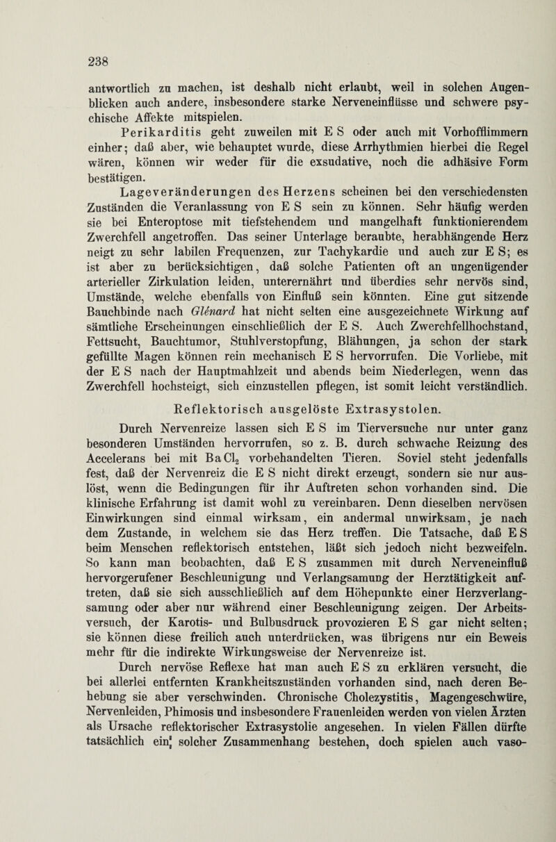 antwortlich zu machen, ist deshalb nicht erlaubt, weil in solchen Augen¬ blicken auch andere, insbesondere starke Nerveneinflüsse und schwere psy¬ chische Affekte mitspielen. Perikarditis geht zuweilen mit E S oder auch mit Vorhofflimmern einher; daß aber, wie behauptet wurde, diese Arrhythmien hierbei die Kegel wären, können wir weder für die exsudative, noch die adhäsive Form bestätigen. Lageveränderungen des Herzens scheinen bei den verschiedensten Zuständen die Veranlassung von E S sein zu können. Sehr häufig werden sie bei Enteroptose mit tiefstehendem und mangelhaft funktionierendem Zwerchfell angetroffen. Das seiner Unterlage beraubte, herabhängende Herz neigt zu sehr labilen Frequenzen, zur Tachykardie und auch zur ES; es ist aber zu berücksichtigen, daß solche Patienten oft an ungenügender arterieller Zirkulation leiden, unterernährt und überdies sehr nervös sind, Umstände, welche ebenfalls von Einfluß sein könnten. Eine gut sitzende Bauchbinde nach Glenard hat nicht selten eine ausgezeichnete Wirkung auf sämtliche Erscheinungen einschließlich der E S. Auch Zwerchfellhochstand, Fettsucht, Bauchtumor, Stuhlverstopfung, Blähungen, ja schon der stark gefüllte Magen können rein mechanisch E S hervorrufen. Die Vorliebe, mit der E S nach der Hauptmahlzeit und abends beim Niederlegen, wenn das Zwerchfell hochsteigt, sich einzustellen pflegen, ist somit leicht verständlich. Reflektorisch ausgelöste Extrasystolen. Durch Nervenreize lassen sich E S im Tierversuche nur unter ganz besonderen Umständen hervorrufen, so z. B. durch schwache Reizung des Accelerans bei mit BaCl2 vorbehandelten Tieren. Soviel steht jedenfalls fest, daß der Nervenreiz die E S nicht direkt erzeugt, sondern sie nur aus¬ löst, wenn die Bedingungen für ihr Auftreten schon vorhanden sind. Die klinische Erfahrung ist damit wohl zu vereinbaren. Denn dieselben nervösen Einwirkungen sind einmal wirksam, ein andermal unwirksam, je nach dem Zustande, in welchem sie das Herz treffen. Die Tatsache, daß ES beim Menschen reflektorisch entstehen, läßt sich jedoch nicht bezweifeln. So kann man beobachten, daß E S zusammen mit durch Nerveneinfluß hervorgerufener Beschleunigung und Verlangsamung der Herztätigkeit auf- treten, daß sie sich ausschließlich auf dem Höhepunkte einer Herz Verlang¬ samung oder aber nur während einer Beschleunigung zeigen. Der Arbeits¬ versuch, der Karotis- und Bulbusdruck provozieren E S gar nicht selten; sie können diese freilich auch unterdrücken, was übrigens nur ein Beweis mehr für die indirekte Wirkungsweise der Nervenreize ist. Durch nervöse Reflexe hat man auch E S zu erklären versucht, die bei allerlei entfernten Krankheitszuständen vorhanden sind, nach deren Be¬ hebung sie aber verschwinden. Chronische Cholezystitis, Magengeschwüre, Nervenleiden, Phimosis und insbesondere Frauenleiden werden von vielen Ärzten als Ursache reflektorischer Extrasystolie angesehen. In vielen Fällen dürfte tatsächlich einj solcher Zusammenhang bestehen, doch spielen auch vaso-