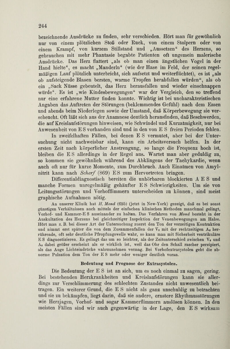 bezeichnende Ausdrücke zu finden, sehr verschieden. Hört man für gewöhnlich nur von einem plötzlichen Stoß oder Ruck, von einem Stolpern oder von einem Krampf, von kurzem Stillstand und „Aussetzen“ des Herzens, so gebrauchen mit mehr Phantasie begabte Patienten oft ungemein malerische Ausdrücke. Das Herz flattert „als ob man einen ängstlichen Vogel in der Hand hielte“, es macht „Manderln“ (wie der Hase im Feld, der seinen regel¬ mäßigen Lauf plötzlich unterbricht, sich aufsetzt und weiterflüchtet), es ist „als ob aufsteigende Blasen bersten, warme Tropfen herabfallen würden“, als ob ein „Sack Nüsse gebeutelt, das Herz herausfallen und wieder einschnappen würde“. Es ist „wie Kindesbewegungen“ war der Vergleich, den so treffend nur eine erfahrene Mutter finden konnte. Wichtig ist bei uncharakteristischen Angaben das Auftreten der Störungen (beklemmendes Gefühl) nach dem Essen und abends beim Niederlegen sowie der Umstand, daß Körperbewegung sie ver¬ scheucht. Oft läßt sich aus der Anamnese deutlich herausfinden, daß Beschwerden, die auf Kreislaufstörungen hinweisen, wie Schwindel und Kurzatmigkeit, nur bei Anwesenheit von E S vorhanden sind und in den von E S freien Perioden fehlen. In zweifelhaften Fällen, bei denen E S vermutet, aber bei der Unter¬ suchung nicht nachweisbar sind, kann ein Arbeitsversuch helfen. In der ersten Zeit nach körperlicher Anstrengung, so lange die Frequenz hoch ist, bleiben die ES allerdings in der Regel aus. Wartet man aber geduldig zu, so kommen sie gewöhnlich während des Abklingens der Tachykardie, wenn auch oft nur für kurze Momente, zum Durchbruch. Auch Einatmen von Amyl- nitrit kann nach Scherf (869) ES zum Hervortreten bringen. Differentialdiagnostisch bereiten die unhörbaren blockierten A E S und manche Formen unregelmäßig gehäufter E S Schwierigkeiten. Um sie von Leitungsstörungen und Vorhofflimmern unterscheiden zu können, sind meist graphische Aufnahmen nötig. An unserer Klinik hat H. Mond (695) (jetzt in New-York) gezeigt, daß es bei sonst günstigen Verhältnissen auch mittels der einfachen klinischen Methoden manchmal gelingt, Vorhof- und Kammer-E S auseinander zu halten. Das Verfahren von Mond besteht in der Auskultation des Herzens bei gleichzeitiger Inspektion der Venenbewegungen am Halse. Hört man z. B. bei dieser Art der Untersuchung zuerst den Ton der vorzeitigen Kontraktion und nimmt erst später die von dem Zusammenfallen der Vs mit der rechtzeitigen As her¬ rührende, oft sehr deutliche Pfropfungswelle wahr, so kann man mit Sicherheit ventrikuläre E S diagnostizieren. Es gelingt das um so leichter, als der Zeitunterschied zwischen Vs und As dabei größer erscheint als er wirklich ist, weil das Ohr den Schall rascher perzipiert, als das Auge Lichteindrücke wahrzunehmen vermag. Bei Vorhofextrasystolen geht die ab¬ norme Pulsation dem Ton der E S mehr oder weniger deutlich voran. Bedeutung und Prognose der Extrasystolen. Die Bedeutung der E S ist an sich, um es noch einmal zu sagen, gering. Bei bestehenden Herzkrankheiten und Kreislaufstörungen kann sie aller¬ dings zur Verschlimmerung des schlechten Zustandes nicht unwesentlich bei¬ tragen. Ein weiterer Grund, die E S nicht als ganz unschuldig zu betrachten und sie zu bekämpfen, liegt darin, daß sie andere, ernstere Rhythmusstörungen wie Herzjagen, Vorhof- und sogar Kammerflimmern auslösen können. In den meisten Fällen sind wir auch gegenwärtig in der Lage, den E S wirksam