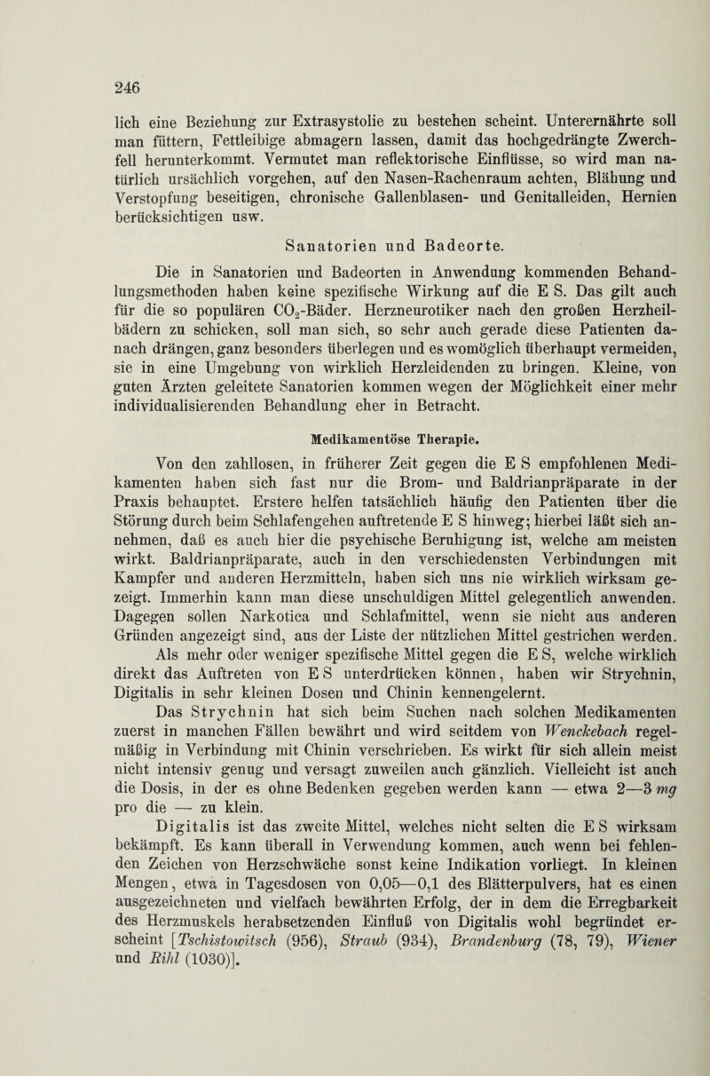 lieh eine Beziehung zur Extrasystolie zu bestehen scheint. Unterernährte soll man füttern, Fettleibige abmagern lassen, damit das hochgedrängte Zwerch¬ fell herunterkommt. Vermutet man reflektorische Einflüsse, so wird man na¬ türlich ursächlich vorgehen, auf den Nasen-Rachenraum achten, Blähung und Verstopfung beseitigen, chronische Gallenblasen- und Genitalleiden, Hernien berücksichtigen usw. Sanatorien und Badeorte. Die in Sanatorien und Badeorten in Anwendung kommenden Behand¬ lungsmethoden haben keine spezifische Wirkung auf die E S. Das gilt auch für die so populären C02-Bäder. Herzneurotiker nach den großen Herzheil¬ bädern zu schicken, soll man sich, so sehr auch gerade diese Patienten da¬ nach drängen, ganz besonders überlegen und es womöglich überhaupt vermeiden, sie in eine Umgebung von wirklich Herzleidenden zu bringen. Kleine, von guten Ärzten geleitete Sanatorien kommen wegen der Möglichkeit einer mehr individualisierenden Behandlung eher in Betracht. Medikamentöse Therapie. Von den zahllosen, in früherer Zeit gegen die E S empfohlenen Medi¬ kamenten haben sich fast nur die Brom- und Baldrianpräparate in der Praxis behauptet. Erstere helfen tatsächlich häufig den Patienten über die Störung durch beim Schlafengehen auftretende E S hinweg; hierbei läßt sich an¬ nehmen, daß es auch hier die psychische Beruhigung ist, welche am meisten wirkt. Baldrianpräparate, auch in den verschiedensten Verbindungen mit Kampfer und anderen Herzmitteln, haben sich uns nie wirklich wirksam ge¬ zeigt. Immerhin kann man diese unschuldigen Mittel gelegentlich anwenden. Dagegen sollen Narkotica und Schlafmittel, wenn sie nicht aus anderen Gründen angezeigt sind, aus der Liste der nützlichen Mittel gestrichen werden. Als mehr oder weniger spezifische Mittel gegen die E S, welche wirklich direkt das Auftreten von E S unterdrücken können, haben wir Strychnin, Digitalis in sehr kleinen Dosen und Chinin kennengelernt. Das Strychnin hat sich beim Suchen nach solchen Medikamenten zuerst in manchen Fällen bewährt und wird seitdem von Wenckebach regel¬ mäßig in Verbindung mit Chinin verschrieben. Es wirkt für sich allein meist nicht intensiv genug und versagt zuweilen auch gänzlich. Vielleicht ist auch die Dosis, in der es ohne Bedenken gegeben werden kann — etwa 2—3 mg pro die — zu klein. Digitalis ist das zweite Mittel, welches nicht selten die ES wirksam bekämpft. Es kann überall in Verwendung kommen, auch wenn bei fehlen¬ den Zeichen von Herzschwäche sonst keine Indikation vorliegt. In kleinen Mengen, etwa in Tagesdosen von 0,05—0,1 des Blätterpulvers, hat es einen ausgezeichneten und vielfach bewährten Erfolg, der in dem die Erregbarkeit des Herzmuskels herabsetzenden Einfluß von Digitalis wohl begründet er¬ scheint [Tschistowitsch (956), Straub (934), Brandenburg (78, 79), Wiener und Rihl (1030)].