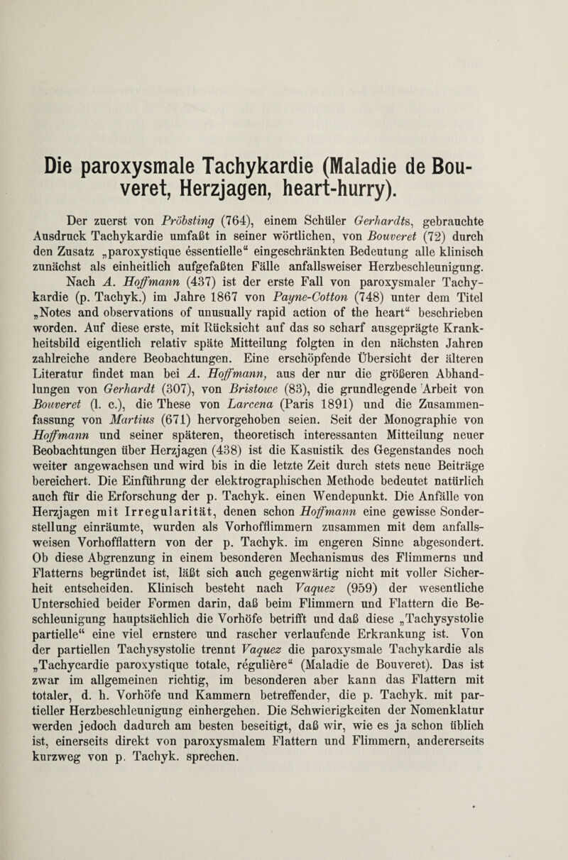 Die paroxysmale Tachykardie (Maladie de Bou¬ veret, Herzjagen, heart-hurry). Der zuerst von Pröbsting (764), einem Schüler Gerhardts, gebrauchte Ausdruck Tachykardie umfaßt in seiner wörtlichen, von Bouveret (72) durch den Zusatz „paroxystique essentielle“ eingeschränkten Bedeutung alle klinisch zunächst als einheitlich aufgefaßten Fälle anfallsweiser Herzbeschleunigung. Nach A. Hoffmann (437) ist der erste Fall von paroxysmaler Tachy¬ kardie (p. Tachyk.) im Jahre 1867 von Payne-Cotton (748) unter dem Titel „Notes and observations of unusually rapid action of the heart“ beschrieben worden. Auf diese erste, mit Rücksicht auf das so scharf ausgeprägte Krank¬ heitsbild eigentlich relativ späte Mitteilung folgten in den nächsten Jahren zahlreiche andere Beobachtungen. Eine erschöpfende Übersicht der älteren Literatur findet man bei A. Hoffmann, aus der nur die größeren Abhand¬ lungen von Gerhardt (307), von Bristowe (83), die grundlegende Arbeit von Bouveret (1. c.), die These von Larcena (Paris 1891) und die Zusammen¬ fassung von Martins (671) hervorgehoben seien. Seit der Monographie von Hoffmann und seiner späteren, theoretisch interessanten Mitteilung neuer Beobachtungen über Herzjagen (438) ist die Kasuistik des Gegenstandes noch weiter angewachsen und wird bis in die letzte Zeit durch stets neue Beiträge bereichert. Die Einführung der elektrographischen Methode bedeutet natürlich auch für die Erforschung der p. Tachyk. einen Wendepunkt. Die Anfälle von Herzjagen mit Irregularität, denen schon Hoffmann eine gewisse Sonder¬ stellung einräumte, wurden als Vorhofflimmern zusammen mit dem anfalls¬ weisen Vorhofflattern von der p. Tachyk. im engeren Sinne abgesondert. Ob diese Abgrenzung in einem besonderen Mechanismus des Flimmerns und Flatterns begründet ist, läßt sich auch gegenwärtig nicht mit voller Sicher¬ heit entscheiden. Klinisch besteht nach Vaquez (959) der wesentliche Unterschied beider Formen darin, daß beim Flimmern und Flattern die Be¬ schleunigung hauptsächlich die Vorhöfe betrifft und daß diese „Tachysystolie partielle“ eine viel ernstere und rascher verlaufende Erkrankung ist. Von der partiellen Tachysystolie trennt Vaquez die paroxysmale Tachykardie als „Tachycardie paroxystique totale, reguliere“ (Maladie de Bouveret). Das ist zwar im allgemeinen richtig, im besonderen aber kann das Flattern mit totaler, d. h. Vorhöfe und Kammern betreffender, die p. Tachyk. mit par¬ tieller Herzbeschleunigung einhergehen. Die Schwierigkeiten der Nomenklatur werden jedoch dadurch am besten beseitigt, daß wir, wie es ja schon üblich ist, einerseits direkt von paroxysmalem Flattern und Flimmern, andererseits kurzweg von p. Tachyk. sprechen.