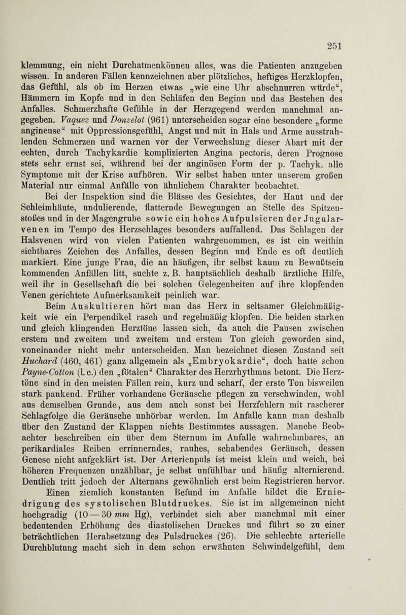 klemmung, ein nicht Durchatmenkönnen alles, was die Patienten anzugeben wissen. In anderen Fällen kennzeichnen aber plötzliches, heftiges Herzklopfen, das Gefühl, als ob im Herzen etwas „wie eine Uhr abschnurren würde“, Hämmern im Kopfe und in den Schläfen den Beginn und das Bestehen des Anfalles. Schmerzhafte Gefühle in der Herzgegend werden manchmal an¬ gegeben. Vaquez und Bonzelot (961) unterscheiden sogar eine besondere „forme angineuse“ mit Oppressionsgefühl, Angst und mit in Hals und Arme ausstrah¬ lenden Schmerzen und warnen vor der Verwechslung dieser Abart mit der echten, durch Tachykardie komplizierten Angina pectoris, deren Prognose stets sehr ernst sei, während bei der anginösen Form der p. Tachyk. alle Symptome mit der Krise auf hören. Wir selbst haben unter unserem großen Material nur einmal Anfälle von ähnlichem Charakter beobachtet. Bei der Inspektion sind die Blässe des Gesichtes, der Haut und der Schleimhäute, undulierende, flatternde Bewegungen an Stelle des Spitzen¬ stoßes und in der Magengrube sowie ein hohes Aufpulsieren der Jugular- venen im Tempo des Herzschlages besonders auffallend. Das Schlagen der Halsvenen wird von vielen Patienten wahrgenommen, es ist ein weithin sichtbares Zeichen des Anfalles, dessen Beginn und Ende es oft deutlich markiert. Eine junge Frau, die an häufigen, ihr selbst kaum zu Bewußtsein kommenden Anfällen litt, suchte z. B. hauptsächlich deshalb ärztliche Hilfe, weil ihr in Gesellschaft die bei solchen Gelegenheiten auf ihre klopfenden Venen gerichtete Aufmerksamkeit peinlich war. Beim Aus kultieren hört man das Herz in seltsamer Gleichmäßig¬ keit wie ein Perpendikel rasch und regelmäßig klopfen. Die beiden starken und gleich klingenden Herztöne lassen sich, da auch die Pausen zwischen erstem und zweitem und zweitem und erstem Ton gleich geworden sind, voneinander nicht mehr unterscheiden. Man bezeichnet diesen Zustand seit Huchard (460, 461) ganz allgemein als „Embryokardie“, doch hatte schon Payne-Cotton (1. c.) den „fötalen“ Charakter des Herzrhythmus betont. Die Herz¬ töne sind in den meisten Fällen rein, kurz und scharf, der erste Ton bisweilen stark paukend. Früher vorhandene Geräusche pflegen zu verschwinden, wohl aus demselben Grunde, aus dem auch sonst bei Herzfehlern mit rascherer Schlagfolge die Geräusche unhörbar werden. Im Anfalle kann man deshalb über den Zustand der Klappen nichts Bestimmtes aussagen. Manche Beob¬ achter beschreiben ein über dem Sternum im Anfalle wahrnehmbares, an perikardiales Reiben errinnerndes, rauhes, schabendes Geräusch, dessen Genese nicht aufgeklärt ist. Der Arterienpuls ist meist klein und weich, bei höheren Frequenzen unzählbar, je selbst unfühlbar und häufig alternierend. Deutlich tritt jedoch der Alternans gewöhnlich erst beim Registrieren hervor. Einen ziemlich konstanten Befund im Anfalle bildet die Ernie¬ drigung des systolischen Blutdruckes. Sie ist im allgemeinen nicht hochgradig (10 — 30 mm Hg), verbindet sich aber manchmal mit einer bedeutenden Erhöhung des diastolischen Druckes und führt so zu einer beträchtlichen Herabsetzung des Pulsdruckes (26). Die schlechte arterielle Durchblutung macht sich in dem schon erwähnten Schwindelgefühl, dem