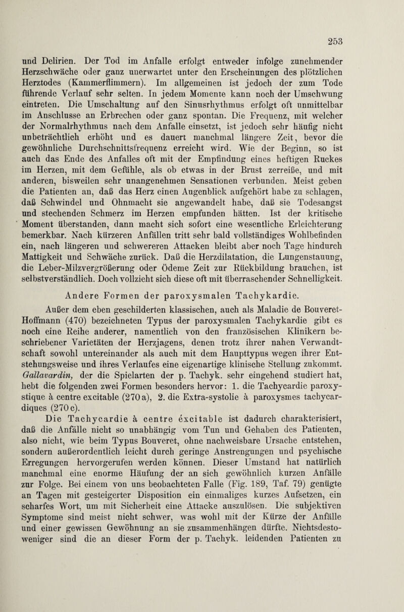 und Delirien. Der Tod im Anfalle erfolgt entweder infolge zunehmender Herzschwäche oder ganz unerwartet unter den Erscheinungen des plötzlichen Herztodes (Kammerflimmern). Im allgemeinen ist jedoch der zum Tode führende Verlauf sehr selten. In jedem Momente kann noch der Umschwung eintreten. Die Umschaltung auf den Sinusrhythmus erfolgt oft unmittelbar im Anschlüsse an Erbrechen oder ganz spontan. Die Frequenz, mit welcher der Normalrhythmus nach dem Anfalle einsetzt, ist jedoch sehr häufig nicht unbeträchtlich erhöht und es dauert manchmal längere Zeit, bevor die gewöhnliche Durchschnittsfrequenz erreicht wird. Wie der Beginn, so ist auch das Ende des Anfalles oft mit der Empfindung eines heftigen Ruckes im Herzen, mit dem Gefühle, als ob etwas in der Brust zerreiße, und mit anderen, bisweilen sehr unangenehmen Sensationen verbunden. Meist geben die Patienten an, daß das Herz einen Augenblick aufgehört habe zu schlagen, daß Schwindel und Ohnmacht sie angewandelt habe, daß sie Todesangst und stechenden Schmerz im Herzen empfunden hätten. Ist der kritische Moment überstanden, dann macht sich sofort eine wesentliche Erleichterung bemerkbar. Nach kürzeren Anfällen tritt sehr bald vollständiges Wohlbefinden ein, nach längeren und schwereren Attacken bleibt aber noch Tage hindurch Mattigkeit und Schwäche zurück. Daß die Herzdilatation, die Lungenstauung, die Leber-Milzvergrößerung oder Ödeme Zeit zur Rückbildung brauchen, ist selbstverständlich. Doch vollzieht sich diese oft mit überraschender Schnelligkeit. Andere Formen der paroxysmalen Tachykardie. Außer dem eben geschilderten klassischen, auch als Maladie de Bouveret- Hoffmann (470) bezeichneten Typus der paroxysmalen Tachykardie gibt es noch eine Reihe anderer, namentlich von den französischen Klinikern be¬ schriebener Varietäten der Herzjagens, denen trotz ihrer nahen Verwandt¬ schaft sowohl untereinander als auch mit dem Haupttypus wegen ihrer Ent¬ stehungsweise und ihres Verlaufes eine eigenartige klinische Stellung zukommt. Gallavardin, der die Spielarten der p. Tachyk. sehr eingehend studiert hat, hebt die folgenden zwei Formen besonders hervor: 1. die Tachycardie paroxy- stique ä centre excitable (270 a), 2. die Extra-systolie ä paroxysmes tachycar- diques (270 c). Die Tachycardie ä centre excitable ist dadurch charakterisiert, daß die Anfälle nicht so unabhängig vom Tun und Gehaben des Patienten, also nicht, wie beim Typus Bouveret, ohne nachweisbare Ursache entstehen, sondern außerordentlich leicht durch geringe Anstrengungen und psychische Erregungen hervorgerufen werden können. Dieser Umstand hat natürlich manchmal eine enorme Häufung der an sich gewöhnlich kurzen Anfälle zur Folge. Bei einem von uns beobachteten Falle (Fig. 189, Taf. 79) genügte an Tagen mit gesteigerter Disposition ein einmaliges kurzes Aufsetzen, ein scharfes Wort, um mit Sicherheit eine Attacke auszulösen. Die subjektiven Symptome sind meist nicht schwer, was wohl mit der Kürze der Anfälle und einer gewissen Gewöhnung an sie Zusammenhängen dürfte. Nichtsdesto¬ weniger sind die an dieser Form der p. Tachyk. leidenden Patienten zu