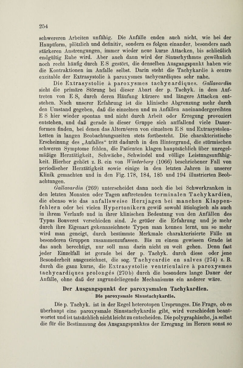 schwereren Arbeiten unfähig. Die Anfälle enden auch nicht, wie bei der Hauptform, plötzlich und definitiv, sondern es folgen einander, besonders nach stärkeren Anstrengungen, immer wieder neue kurze Attacken, bis schließlich endgültig Ruhe wird. Aber auch dann wird der Sinusrhythmus gewöhnlich noch recht häufig durch E S gestört, die denselben Ausgangspunkt haben wie die Kontraktionen im Anfalle selbst. Darin steht die Tachykardie ä centre excitable der Extrasystolie ä paroxysmes tachycardiques sehr nahe. Die Extrasystolie ä paroxysmes tachycardiques. Gallavardin sieht die primäre Störung bei dieser Abart der p. Tachyk. in dem Auf¬ treten von E S, durch deren Häufung kürzere und längere Attacken ent¬ stehen. Nach unserer Erfahrung ist die klinische Abgrenzung mehr durch den Umstand gegeben, daß die einzelnen und zu Anfällen aneinandergereihten E S hier wieder spontan und nicht durch Arbeit oder Erregung provoziert entstehen, und daß gerade in dieser Gruppe sich auffallend viele Dauer¬ formen finden, bei denen das Alternieren von einzelnen E S und Extrasystolen¬ ketten in langen Beobachtungszeiten stets fortbesteht. Die charakteristische Erscheinung des „Anfalles“ tritt dadurch in den Hintergrund, die stürmischen schweren Symptome fehlen, die Patienten klagen hauptsächlich über unregel¬ mäßige Herztätigkeit, Schwäche, Schwindel und völlige Leistungsunfähig¬ keit. Hierher gehört z. B. ein von Winterberg (1066) beschriebener Fall von periodischer Herztätigkeit sowie einige in den letzten Jahren in unserer Klinik gemachten und in den Fig. 178, 184, 185 und 194 illustrierten Beob¬ achtungen. Gallavardin (269) unterscheidet dann noch die bei Schwerkranken in den letzten Monaten oder Tagen auftretenden terminalen Tachykardien, die ebenso wie das anfallsweise Herzjagen bei manchen Klappen¬ fehlern oder bei vielen Hypertonikern gewiß sowohl ätiologisch als auch in ihrem Verlaufe und in ihrer klinischen Bedeutung von den Anfällen des Typus Bouveret verschieden sind. Je größer die Erfahrung und je mehr durch ihre Eigenart gekennzeichnete Typen man kennen lernt, um so mehr wird man geneigt, durch bestimmte Merkmale charakterisierte Fälle zu besonderen Gruppen zusammenzufassen. Bis zu einem gewissen Grade ist das auch berechtigt, nur soll man darin nicht zu weit gehen. Denn fast jeder Einzelfall ist gerade bei der p. Tachyk. durch diese oder jene Besonderheit ausgezeichnet, die sog. Tachycardie en salves (274) z. B. durch die ganz kurze, die Extrasystolie ventriculaire ä paroxysmes tachycardiques prolonges (270b) durch die besonders lange Dauer der Anfälle, ohne daß der zugrundeliegende Mechanismus ein anderer wäre. Der Ausgangspunkt der paroxysmalen Tachykardien. Die paroxysmale Sinustachykardie. Die p. Tachyk. ist in der Regel heterotopen Ursprunges. Die Frage, ob es überhaupt eine paroxysmale Sinustachykardie gibt, wird verschieden beant¬ wortet und ist tatsächlich nicht leicht zu entscheiden. Die polygraphische, ja selbst die für die Bestimmung des Ausgangspunktes der Erregung im Herzen sonst so