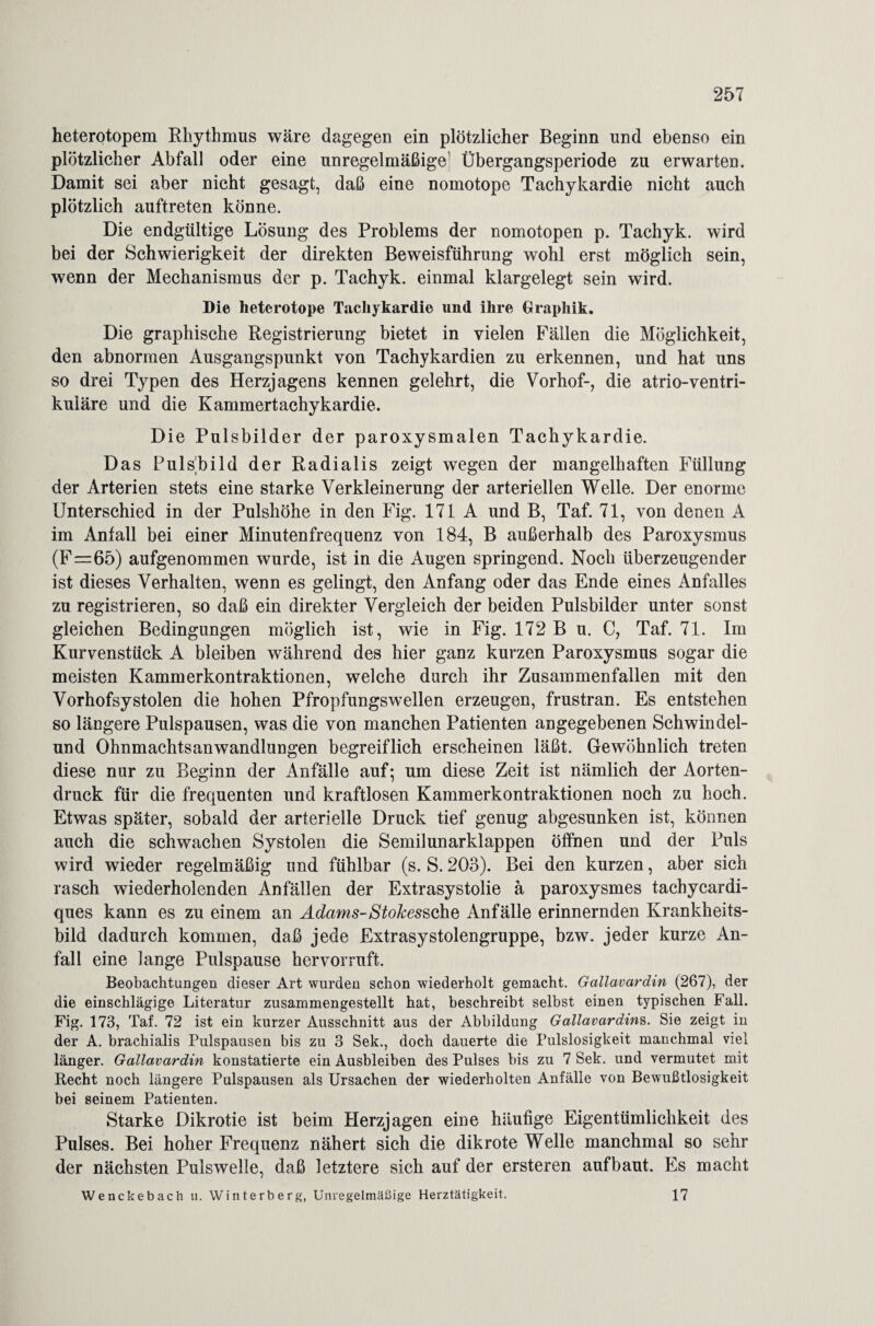 heterotopem Rhythmus wäre dagegen ein plötzlicher Beginn und ebenso ein plötzlicher Abfall oder eine unregelmäßige Übergangsperiode zu erwarten. Damit sei aber nicht gesagt, daß eine nomotope Tachykardie nicht auch plötzlich auftreten könne. Die endgültige Lösung des Problems der nomotopen p. Tachyk. wird bei der Schwierigkeit der direkten Beweisführung wohl erst möglich sein, wenn der Mechanismus der p. Tachyk. einmal klargelegt sein wird. Die heterotope Tachykardie und ihre Graphik. Die graphische Registrierung bietet in vielen Fällen die Möglichkeit, den abnormen Ausgangspunkt von Tachykardien zu erkennen, und hat uns so drei Typen des Herzjagens kennen gelehrt, die Vorhof-, die atrio-ventri¬ kuläre und die Kammertachykardie. Die Pulsbilder der paroxysmalen Tachykardie. Das PulsRild der Radialis zeigt wegen der mangelhaften Füllung der Arterien stets eine starke Verkleinerung der arteriellen Welle. Der enorme Unterschied in der Pulshöhe in den Fig. 171 A und B, Taf. 71, von denen A im Anfall bei einer Minutenfrequenz von 184, B außerhalb des Paroxysmus (F=65) aufgenommen wurde, ist in die Augen springend. Noch überzeugender ist dieses Verhalten, wenn es gelingt, den Anfang oder das Ende eines Anfalles zu registrieren, so daß ein direkter Vergleich der beiden Pulsbilder unter sonst gleichen Bedingungen möglich ist, wie in Fig. 172 B u. C, Taf. 71. Im Kurvenstück A bleiben während des hier ganz kurzen Paroxysmus sogar die meisten Kammerkontraktionen, welche durch ihr Zusammenfallen mit den Vorhofsystolen die hohen Pfropfungswellen erzeugen, frustran. Es entstehen so längere Pulspausen, was die von manchen Patienten angegebenen Schwindel¬ und Ohnmachtsanwandlungen begreiflich erscheinen läßt. Gewöhnlich treten diese nur zu Beginn der Anfälle auf; um diese Zeit ist nämlich der Aorten¬ druck für die frequenten und kraftlosen Kammerkontraktionen noch zu hoch. Etwas später, sobald der arterielle Druck tief genug abgesunken ist, können auch die schwachen Systolen die Semilunarklappen öffnen und der Puls wird wieder regelmäßig und fühlbar (s. S.203). Bei den kurzen, aber sich rasch wiederholenden Anfällen der Extrasystolie ä paroxysmes tachycardi- ques kann es zu einem an Adams-Stokessche Anfälle erinnernden Krankheits¬ bild dadurch kommen, daß jede Extrasystolengruppe, bzw. jeder kurze An¬ fall eine lange Pulspause hervorruft. Beobachtungen dieser Art wurden schon wiederholt gemacht. Gallavardin (267), der die einschlägige Literatur zusammengestellt hat, beschreibt selbst einen typischen Fall. Fig. 173, Taf. 72 ist ein kurzer Ausschnitt aus der Abbildung Gallavardin^. Sie zeigt in der A. brachialis Pulspausen bis zu 3 Sek., doch dauerte die Pulslosigkeit manchmal viel länger. Gallavardin konstatierte ein Ausbleiben des Pulses bis zu 7 Sek. und vermutet mit Recht noch längere Pulspausen als Ursachen der wiederholten Anfälle von Bewußtlosigkeit bei seinem Patienten. Starke Dikrotie ist beim Herzjagen eine häufige Eigentümlichkeit des Pulses. Bei hoher Frequenz nähert sich die dikrote Welle manchmal so sehr der nächsten Pulswelle, daß letztere sich auf der ersteren aufbaut. Es macht Wenckebach u. Winterberg, Unregelmäßige Herztätigkeit. 17